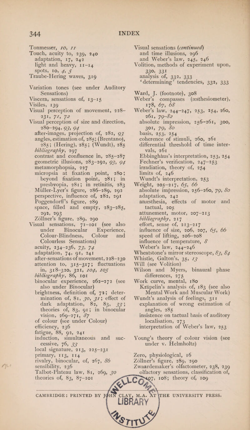 Tonmesser, 10, it Touch, acuity to, 239, 240 adaptation, 17, 242 light and heavy, 11-14 ^ spots, 10, 4, 3 Traube-Hering waves, 319 (see under Auditory of, 13-15 Variation tones Sensations) Viscera, sensations Visiles, 139 Visual perception of movement, 228- 231, 71, 72 Visual perception of size and direction, 280-294, 93, 94 after-images, projection of, 282, 97 angles, estimation of, 285; (Brentano), 285; (Hering), 285; (Wundt), 285 bibliography, 297 contrast and confluence in, 285-287 geometric illusions, 283-292, 93, 94 metamorphopsia, 227 micropsia at fixation point, 280; beyond fixation point, 281; in presbyopia, 281; in retinitis, 283 Miiller-Lyer’s figure, 286-289, 292 perspective, influence of, 282, 291 Poggendorff’s figure, 289 space, filled and empty, 283-285, 292, 293 Zollner’s figure, 289, 290 Visual sensations, 71-101 (see also under Binocular Experience, Colour-Blindness, Colour and Colourless Sensations) acuity, 234-236, 73, 74 adaptation, 74, 91, 241 after-sensations of movement, 228-230 attention to, 315—317; fluctuations in, 318-320, 321, 104, 103 bibliography, 86, 101 binocular experience, 262-272 (see also under Binocular) brightness, definition of, 72; deter¬ mination of, 81, 30, 31; effect of dark adaptation, 82, 83, 33; theories of, 83, 91; in binocular vision, 269-271, 87 of colour (see under Colour) efficiency, 236 fatigue, 88, 92, 241 induction, simultaneous and cessive, 76, 33 local signature, 213, 225-231 primary, 113, 114 rivalry, binocular, of, 267, 86 sensibility, 236 Talbot-Plateau law, 81, 269, 30 theories of, 83, 87-101 suc- 260, 261 of time inter- CAMBRIDGE: PRINTED BY Visual sensations [continued) and time illusions, 296 and Weber’s law, 245, 246 Volition, methods of experiment upon, 330. 331 analysis of, 332, 333 ‘determining’ tendencies, 332, 333 Ward, J. (footnote), 308 Weber’s compasses (aesthesiometer), 178, 67, 68 Weber’s law, 244-247, 253, 254, 260, 261, 79-82 absolute impression, 256-261, 300, 301, 79, 80 basis, 253, 254 coherence of stimuli, differential threshold vals, 261 Ebbinghaus’s interpretation, 253, 254 Fechner’s verification, 247-253 irradiation, theory of, 254 limits of, 246 Wundt’s interpretation, 253 Weight, 205-217, 63, 66 absolute impression, 256-260, 79, 80 adaptation, 242 anaesthesia, effects of motor and tactual, 205 attunement, motor, 207-213 bibliography, 217 effort, sense of, 213-217 influence of size, 206, 207, 63, 66 speed of lifting, 206-208 influence of temperature, 8 Weber’s law, 244-246 Wheatstone’s mirror stereoscope, 83, 84 Whistle, Gabon’s, 35, 13 Will (see Volition) Wilson and Myers, binaural phase differences, 275 Work curve, mental, 180 Krapelin’s analysis of, 183 (see also Mental Work and Muscular Work) Wundt’s analysis of feelings, 311 explanation of wrong estimation of angles, 285 insistence on tactual basis of auditory localisation, 273 interpretation of Weber’s law, 253 Young’s theory of colour vision (see under v. Helmholtz) Zero, physiological, 16 Zollner’s figure, 289, 290 Zwaardemaker’s olfactometer, 238, 239 olfactory sensations, classification of, 7, 108; theory of, 109 ;THE UNIVERSITY PRESS.