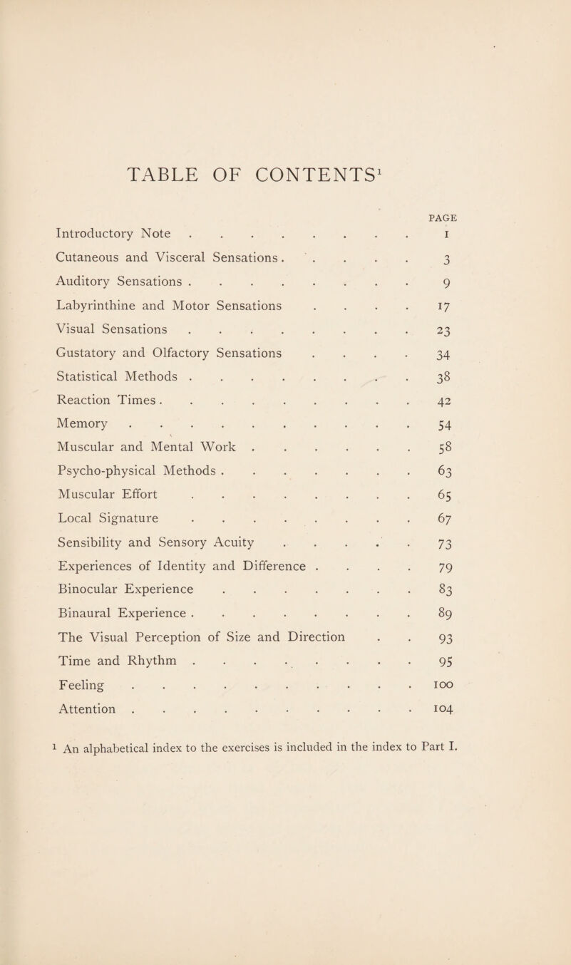 TABLE OF CONTENTS1 PAGE Introductory Note ........ i Cutaneous and Visceral Sensations. . . . . 3 Auditory Sensations.9 Labyrinthine and Motor Sensations . . . . 17 Visual Sensations ........ 23 Gustatory and Olfactory Sensations .... 34 Statistical Methods ........ 38 Reaction Times ......... 42 Memory.54 \ Muscular and Mental Work ...... 58 Psycho-physical Methods ....... 63 Muscular Effort ........ 65 Local Signature.67 Sensibility and Sensory Acuity . . . . . 73 Experiences of Identity and Difference .... 79 Binocular Experience.83 Binaural Experience ........ 89 The Visual Perception of Size and Direction . . 93 Time and Rhythm . . . . . . . 95 Feeling .......... 100 Attention .......... 104