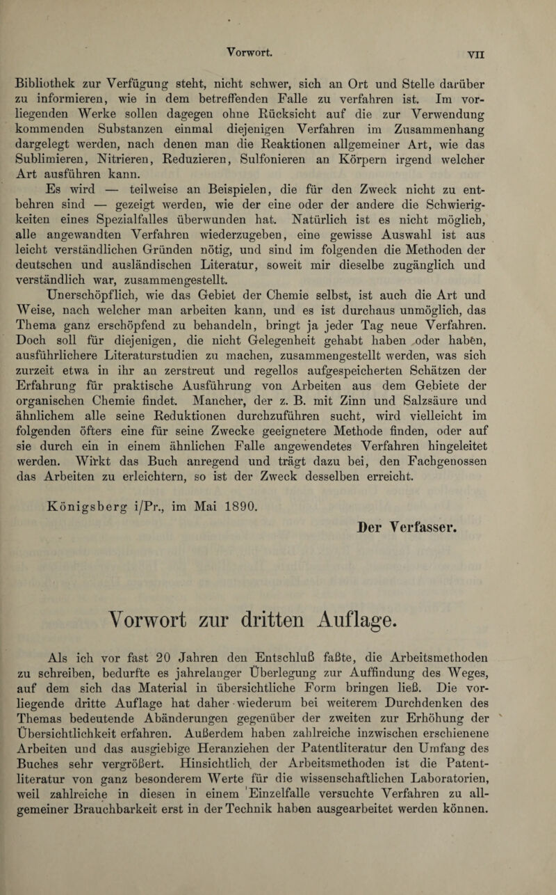 YII Bibliothek zur Verfügung steht, nicht schwer, sich an Ort und Stelle darüber zu informieren, wie in dem betreffenden Falle zu verfahren ist. Im vor¬ liegenden Werke sollen dagegen ohne Rücksicht auf die zur Verwendung kommenden Substanzen einmal diejenigen Verfahren im Zusammenhang dargelegt werden, nach denen man die Reaktionen allgemeiner Art, wie das Sublimieren, Nitrieren, Reduzieren, Sulfonieren an Körpern irgend welcher Art ausführen kann. Es wird — teilweise an Beispielen, die für den Zweck nicht zu ent¬ behren sind — gezeigt werden, wie der eine oder der andere die Schwierig¬ keiten eines Spezialfalles überwunden hat. Natürlich ist es nicht möglich, alle angewandten Verfahren wiederzugeben, eine gewisse Auswahl ist aus leicht verständlichen Gründen nötig, und sind im folgenden die Methoden der deutschen und ausländischen Literatur, soweit mir dieselbe zugänglich und verständlich war, zusammengestellt. Unerschöpflich, wie das Gebiet der Chemie selbst, ist auch die Art und Weise, nach welcher man arbeiten kann, und es ist durchaus unmöglich, das Thema ganz erschöpfend zu behandeln, bringt ja jeder Tag neue Verfahren. Doch soll für diejenigen, die nicht Gelegenheit gehabt haben oder habfen, ausführlichere Literaturstudien zu machen, zusammengestellt werden, was sich zurzeit etwa in ihr an zerstreut und regellos aufgespeicherten Schätzen der Erfahrung für praktische Ausführung von Arbeiten aus dem Gebiete der organischen Chemie findet. Mancher, der z. B. mit Zinn und Salzsäure und ähnlichem alle seine Reduktionen durchzuführen sucht, wird vielleicht im folgenden öfters eine für seine Zwecke geeignetere Methode finden, oder auf sie durch ein in einem ähnlichen Falle angewendetes Verfahren hingeleitet werden. Wirkt das Buch anregend und trägt dazu bei, den Fachgenossen das Arbeiten zu erleichtern, so ist der Zweck desselben erreicht. Königsberg i/Pr., im Mai 1890. Der Verfasser. Vorwort zur dritten Auflage. Als ich vor fast 20 Jahren den Entschluß faßte, die Arbeitsmethoden zu schreiben, bedurfte es jahrelanger Überlegung zur Auffindung des Weges, auf dem sich das Material in übersichtliche Form bringen ließ. Die vor¬ liegende dritte Auflage hat daher wiederum bei weiterem Durchdenken des Themas bedeutende Abänderungen gegenüber der zweiten zur Erhöhung der Übersichtlichkeit erfahren. Außerdem haben zahlreiche inzwischen erschienene Arbeiten und das ausgiebige Heranziehen der Patentliteratur den Umfang des Buches sehr vergrößert. Hinsichtlich der Arbeitsmethoden ist die Patent¬ literatur von ganz besonderem Werte für die wissenschaftlichen Laboratorien, weil zahlreiche in diesen in einem Einzelfalle versuchte Verfahren zu all¬ gemeiner Brauchbarkeit erst in der Technik haben ausgearbeitet werden können.