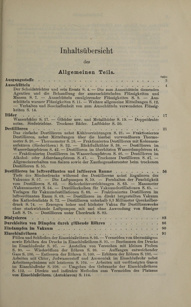 Inhaltsübersicht des Allgemeinen Teils. Seite Ausgangsstoffe.3 Ausschütteln.4 Der Scheidetrichter und sein Ersatz S. 4. — Die zum Ausschütteln dienenden Agentien und die Behandlung der auszuschüttelnden Flüssigkeiten und Massen S. 7. — Ausschütteln emulgierender Flüssigkeiten S. 9. — Aus¬ schütteln warmer Flüssigkeiten S. 11. — Weitere allgemeine Mitteilungen S. 12. — Verhalten und Beschaffenheit von zum Ausschütteln verwendeten Flüssig¬ keiten S. 14. Bäder. 17 Wasserbäder S. 17. — Ölbäder usw. und Metallbäder S. 19. — Doppeldraht¬ netze. Siedetrichter. Trockene Bäder. Luftbäder S. 20. Destillieren ..21 Das einfache Destillieren nebst Kühlvorrichtungen S. 21. — Fraktioniertes Destillieren, nebst Mitteilungen über die hierbei verwendbaren Thermo¬ meter S. 26. — Thermometer S. 28. — Fraktioniertes Destillieren mit Kolonnen¬ aufsätzen (Siederöhren) S. 32. — Rückflußkühler S. 38. — Destillieren im Wasserdampfstrom S. 42. — Destillieren im überhitzten Wasserdampfstrom 44. — Fraktioniertes Destillieren im Wasserdampfstrom S- 46. — Destillieren im Alkohol- oder Ätherdampfstrom S. 47. — Trockenes Destillieren S. 47. — Allgemeinverhalten von Salzen sowie der Xanthogensäureester beim trockenen Destillieren S. 51. Destillieren im luftverdünnten und luftleeren Baume. Tiefe des Minderdrucks während des Destillierens nebst Regulieren des Vakuums S. 57. — Die Luftpumpen S. 59. — Fernhalten der Feuchtigkeit vom Destillieren S. 62. — Sicherheitsvorrichtungen S. 63. — Manometer (Vakuummeter) S. 64. — Destillierkolben für Vakuumdestillationen S. 65. — Vorlagen für Vakuumdestillationen S. 68. — Fraktioniertes Destillieren im luftverdünnten Raum S. 69. — Destillieren im direkt hergestellten Vakuum des Kathodenlichts S. 72. — Destillieren unterhalb 0,3 Millimeter Quecksilber¬ druck S. 74. — Erzeugen hoher und höchster Vakua für Destillierzwecke ohne starkwirkende Luftpumpen mit und ohne Anwendung von flüssiger Luft S. 78. — Destillieren unter Überdruck S. 82. Dialysieren. Durchleiten von Dämpfen durch glühende Böhren. Eindampfen im Vakuum. Einschlußröhren. Füllen und Schließen der Einschlußröhren S.93. — Vermeiden von übermäßigem sowie Erhöhen des Drucks in Einschlußröhren S. 95. — Bestimmen des Drucks im Einschlußrohr S. 97. — Anstellen von Versuchen mit kleinen Proben S. 98. — Wiederöffnen der Röhren S. 98. — Auffangen entweichender Gase S. 100. — Entleeren der Röhren S. 100. — Erhitzen der Röhren S. 101. — Arbeiten mit Chlor, Jodwasserstoff und Ammoniak im Einschlußrohr nebst Arbeitsergebnissen mit letzterem S. 104. — Arbeiten mit verflüssigten Gasen im Einschlußrohr S. 108. — Umgehen des Gebrauchs der Einsciilußröhren S. 112. — Direkte und indirekte Methoden zum Vermeiden des Platzens von Einschlußröhren. (Autoklaven) S. 114. 56 83 86 90 93