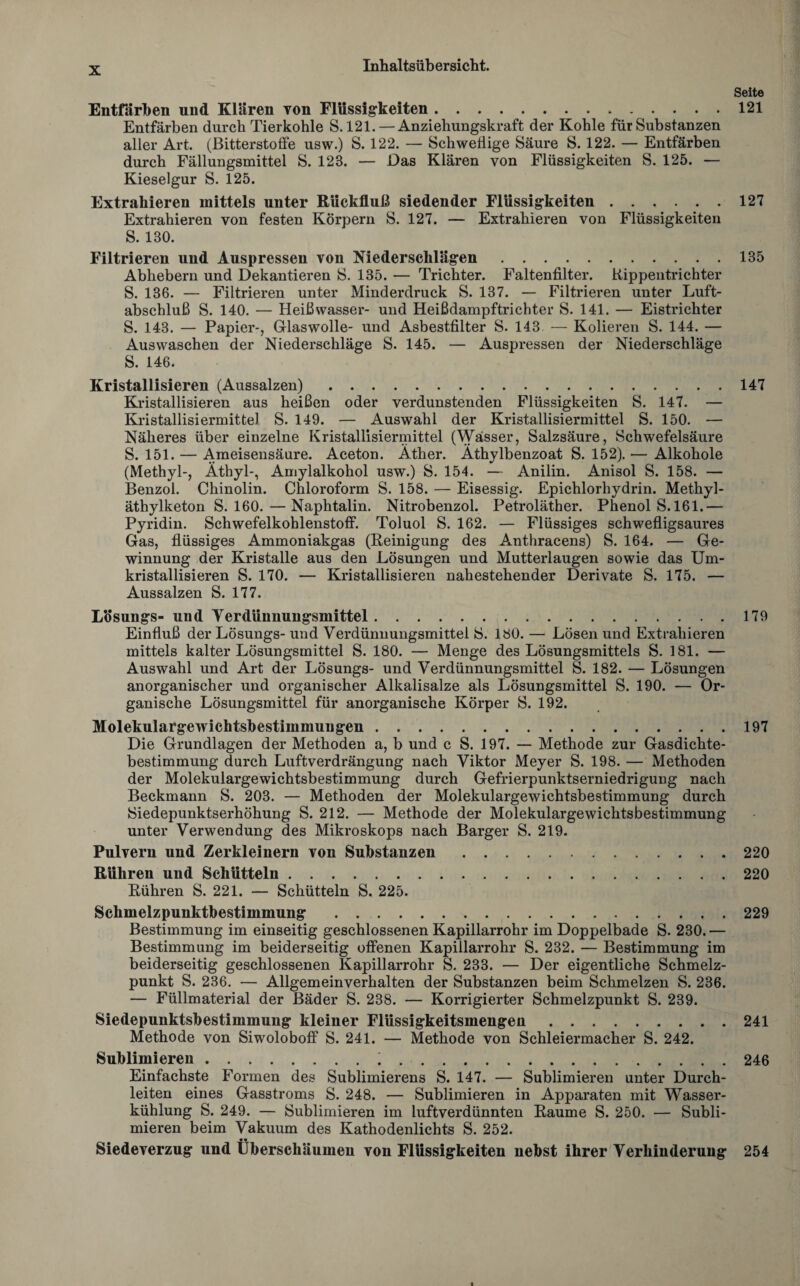 Seite Entfärben und Klären von Flüssigkeiten...121 Entfärben durch Tierkohle S. 121. — Anziehungskraft der Kohle für Substanzen aller Art. (Bitterstoffe usw.) S. 122. — Schweflige Säure S. 122. — Entfärben durch Fällungsmittel S. 123. — Das Klären von Flüssigkeiten S. 125. — Kieselgur S. 125. Extrahieren mittels unter Rückfluß siedender Flüssigkeiten.127 Extrahieren von festen Körpern S. 127. — Extrahieren von Flüssigkeiten S. 130. Filtrieren und Auspressen von Niederschlägen.135 Abliebern und Dekantieren S. 135. — Trichter. Faltenfilter. Rippentrichter S. 136. — Filtrieren unter Minderdruck S. 137. — Filtrieren unter Luft¬ abschluß S. 140. — Heißwasser- und Heißdampftrichter S. 141. — Eistrichter S. 143. — Papier-, Glaswolle- und Asbestfilter S. 143 — Kolieren S. 144. — Auswaschen der Niederschläge S. 145. — Auspressen der Niederschläge S. 146. Kristallisieren (Aussalzen).147 Kristallisieren aus heißen oder verdunstenden Flüssigkeiten S. 147. — Kristallisiermitte) S. 149. — Auswahl der Kristallisiermittel S. 150. — Näheres über einzelne Kristallisiermittel (Wässer, Salzsäure, Schwefelsäure S. 151. — Ameisensäure. Aceton. Äther. Äthylbenzoat S. 152). — Alkohole (Methyl-, Äthyl-, Amylalkohol usw.) S. 154. — Anilin. Anisol S. 158. — Benzol. Chinolin. Chloroform S. 158. — Eisessig. Epichlorhydrin. Methyl¬ äthylketon S. 160.—Naphtalin. Nitrobenzol. Petroläther. Phenol S. 161.— Pyridin. Schwefelkohlenstoff. Toluol S. 162. — Flüssiges schwefligsaures Gas, flüssiges Ammoniakgas (Reinigung des Anthracens) S. 164. — Ge¬ winnung der Kristalle aus den Lösungen und Mutterlaugen sowie das Um¬ kristallisieren S. 170. — Kristallisieren nahestehender Derivate S. 175. — Aussalzen S. 177. I/ösungs- und Terdünnungsmittel.179 Einfluß der Lösungs- und Verdünnungsmittel S. 180. — Lösen und Extrahieren mittels kalter Lösungsmittel S. 180. — Menge des Lösungsmittels S. 181. — Auswahl und Art der Lösungs- und Verdünnungsmittel S. 182. — Lösungen anorganischer und organischer Alkalisalze als Lösungsmittel S. 190. — Or¬ ganische Lösungsmittel für anorganische Körper S. 192. Molekulargewichtsbestimmuugen.197 Die Grundlagen der Methoden a, b und c S. 197. — Methode zur Gasdichte¬ bestimmung durch Luftverdrängung nach Viktor Meyer S. 198. — Methoden der Molekulargewichtsbestimmung durch Gefrierpunktserniedrigung nach Beckmann S. 203. — Methoden der Molekulargewichtsbestimmung durch ISiedepunktserhöhung S. 212. — Methode der Molekulargewichtsbestimmung unter Verwendung des Mikroskops nach Barger S. 219. Pulvern und Zerkleinern von Substanzen.220 Rühren und Schütteln.220 Rühren S. 221. — Schütteln S. 225. Schmelzpunktbestimmung .229 Bestimmung im einseitig geschlossenen Kapillarrohr im Doppelbade S. 230. — Bestimmung im beiderseitig offenen Kapillarrohr S. 232. — Bestimmung im beiderseitig geschlossenen Kapillarrohr S. 233. — Der eigentliche Schmelz¬ punkt S. 236. — Allgemeinverhalten der Substanzen beim Schmelzen S. 236. — Füllmaterial der Bäder S. 238. — Korrigierter Schmelzpunkt S. 239. Siedepunktsbestimmung kleiner Flüssigkeitsmengen.241 Methode von Siwoloboff S. 241. — Methode von Schleiermacher S. 242. Sublimieren.;.246 Einfachste Formen des Sublimierens S. 147. — Sublimieren unter Durch¬ leiten eines Gasstroms S. 248. — Sublimieren in Apparaten mit Wasser¬ kühlung S. 249. — Sublimieren im luftverdünnten Raume S. 250. — Subli¬ mieren beim Vakuum des Kathodenlichts S. 252. Siedeverzug und Überschäumeu von Flüssigkeiten nebst ihrer Verhinderung 254