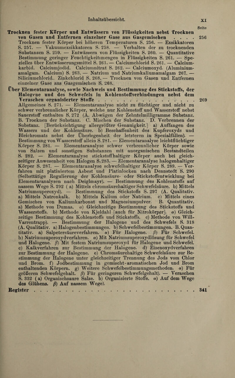 Seite Trocknen fester Körper und Entwässern von Flüssigkeiten nebst Trocknen von Gasen und Entfernen einzelner Gase aus Gasgemischen .... 256 Trocknen fester Körper bei höheren Temperaturen S. 256. — Exsikkatoren S. 257. — Vakuumexsikkatoren S. 258. — Verhalten der zu trocknenden Substanzen S. 259. — Entwässern von Flüssigkeiten S. 260. — Quantitative Bestimmung geringer Feuchtigkeitsmengen in Flüssigkeiten S. 261. — Spe¬ zielles über Entwässerungsmittel S. 261. — Calciumchlorid S. 261. — Calcium¬ karbid. Calciumjodid. Calciumnitrat S. 262. — Calciumoxyd. (Aluminium¬ amalgam. Calcium) S. 263. — Natrium und Natriumkaliumamalgam 267. — Siliciumchlorid. Zinkchlorid S. 268. — Trocknen von Gasen und Entfernen einzelner Gase aus Gasgemischen S. 268. Über Elemeutaranalyse, sowie Nachweis und Bestimmung des Stickstoffs, der Halogene uud des Schwefels in Kohlenstoffverbindungen nebst dem Veraschen organisierter Stoffe.269 Allgemeines S. 271. — Elementaranalyse nicht zu flüchtiger und nicht zu schwer verbrennlicher Körper, welche nur Kohlenstoff und Wasserstoff* nebst Sauerstoff enthalten S. 272 (A. Abwägen der Zehntelmilligramme Substanz. B. Trocknen der Substanz. C. Mischen der Substanz. D. Verbrennen der Substanz. [Berücksichtigung allergrößter Genauigkeit.] a) Auffangen des Wassers und der Kohlensäure, b) Beschaffenheit des Kupferoxyds und Bleichromats nebst der Überlegenheit der letzteren in Spezialfällen). — Bestimmung von Wasserstoff allein S.281. — Elementaranalyse leichtflüchtiger Körper S. 281. — Elementaranalyse schwer verbrennlicher Körper sowie von Salzen und sonstigen Substanzen mit anorganischen Bestandteilen S. 282. — Elementaranalyse stickstoffhaltiger Körper auch bei gleich¬ zeitiger Anwesenheit von Halogen S.283. — Elementaranalyse halogenhaltiger Körper S. 287. — Elementaranalyse schwefelhaltiger Körper S. 289. — Ver¬ fahren mit platiniertem Asbest und Platinlocken nach Dennstedt S. 290 (Selbsttätige Regulierung der Kohlensäure- oder Stickstoffentwicklung bei Elementaranalysen nach Deiglmayr). — Bestimmung des Kohlenstoffs auf nassem Wege S. 292 ( a) Mittels chromsäurehaltiger Schwefelsäure, b) Mittels Natriumsuperoxyd). — Bestimmung des Stickstoffs S. 297 (A. Qualitativ, a) Mittels Natronkalk, b) Mittels Kalium oder Natrium, c) Mittels eines Gemisches von Kaliumkarbonat und Magnesiumpulver. B. Quantitativ. a) Methode von Dumas, a) Gleichzeitige Bestimmung des Stickstoffs und Wasserstoffs, b) Methode von Kjeldahl [auch für Nitrokörppr]. a) Gleich¬ zeitige Bestimmung des Kohlenstoffs und Stickstoffs, c) Methode von Will- Varrentrapp). — Bestimmung der Halogene und des Schwefels S. 318 (A. Qualitativ, a) Halogenbestimmungen, b) Schwefelbestimmungen. B. Quan¬ titativ. a) Salpetersäureverfahren, a) Für Halogene, ß) Für Schwefel. b) Natriumsuperoxydverfahren, a) Mit Natriumsuperoxydlösung für Schwefel und Halogene, ß) Mit festem Natriumsuperoxyd für Halogene und Schwefel. c) Kalkverfahren zur Bestimmung der Halogene, d) Eisenoxydverfahren zur Bestimmung der Halogene, e) Chromsäurehaltige Schwefelsäure zur Be¬ stimmung der Halogene unter gleichzeitiger Trennung des Jods vom Chlor und Brom, f) Jodbestimmung in gemischt-aromatischen Jod und Brom enthaltenden Körpern, g) Weitere Schwefelbestimmungsmethoden, a) Für größeren Schwefelgehalt, ß) Für geringeren Schwefelgehalt). — Veraschen S. 332 (a) Organischsaure Salze, b) Organisierte Stoffe, a) Auf dem Wege des Glühens, ß) Auf nassem Wege). Register.341