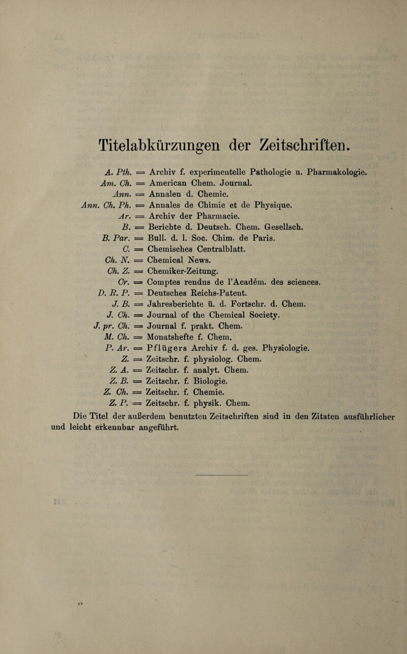 Titelabkürzungen der Zeitschriften. A. Pth. — Archiv f. experimentelle Pathologie u. Pharmakologie. Am. Ch. — American Chem. Journal. Ann. = Annalen d. Chemie. Ann. Ch. Ph. = Annales de Chimie et de Physique. Ar. — Archiv der Pharmacie. B. = Berichte d. Deutsch. Chem. Cesellsch. B. Par. = Bull. d. 1. Soc. Chim. de Paris. C. = Chemisches Centralblatt. Ch. N. = Chemical News. Ch. Z. — Chemiker-Zeitung. Cr. = Comptes rendus de l’Academ. des Sciences. D. R. P. — Deutsches Reichs-Patent. J. B. = Jahresberichte ü. d. Fortschr. d. Chem. J. Ch. — Journal of the Chemical Society. J. pr. Ch. = Journal f. prakt. Chem. M. Ch. — Monatshefte f. Chem. P. Ar. = Pflügers Archiv f. d. ges. Physiologie. Z. = Zeitschr. f. physiolog. Chem. Z. A. = Zeitschr. f. analyt. Chem. Z. B. = Zeitschr. f. Biologie. Z. Ch. = Zeitschr. f. Chemie. Z. P. — Zeitschr. f. physik. Chem. Die Titel der außerdem benutzten Zeitschriften sind in den Zitaten ausführlicher und leicht erkennbar angeführt.