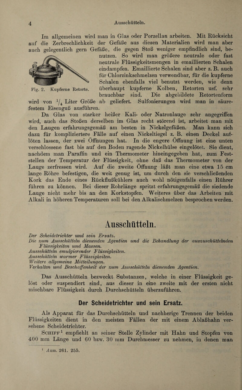 Im allgemeinen wird man in Glas oder Porzellan arbeiten. Mit Rücksicht c> auf die Zerbrechlichkeit der Gefäße aus diesen Materialien wird man aber auch gelegentlich gern Gefäße, die gegen Stoß weniger empfindlich sind, be¬ nutzen. So wird man größere neutrale oder fast neutrale Flüssigkeitsmengen in emaillierten Schalen eindampfen. Emaillierte Schalen sind aber z. B. auch für Chlorzinkschmelzen verwendbar, für die kupferne Schalen ebenfalls viel benutzt werden, wie denn überhaupt kupferne Kolben, Retorten usf. sehr brauchbar sind. Die abgebildete Retortenform wird von x/4 Liter Größe ab geliefert. Sulfonierungen wird man in säure¬ festem Eisenguß ausführen. Da Glas von starker heißer Kali- oder Natronlauge sehr angegriffen wird, auch das Stoßen derselben im Glas recht störend ist, arbeitet man mit den Laugen erfahrungsgemäß am besten in Nickelgefäßen. Man kann sich dazu für kompliziertere Fälle auf einen Nickeltiegel z. B. einen Deckel auf¬ löten lassen, der zwei Öffnungen hat. In die engere Öffnung ist eine unten verschlossene fast bis auf den Boden ragende Nickelhülse eingelötet. Sie dient, nachdem man Paraffin und ein Thermometer hineingegeben hat, zum Fest¬ stellen der Temperatur der Flüssigkeit, ohne daß das Thermometer von der Lauge zerfressen wird. Auf die zweite Öffnung läßt man eine etwa 15 cm lange Röhre befestigen, die weit genug ist, um durch den sie verschließenden Kork das Ende eines Rückflußkühlers auch wohl nötigenfalls einen Rührer führen zu können. Bei dieser Rohrlänge spritzt erfahrungsgemäß die siedende Lauge nicht mehr bis an den Korkstopfen. Weiteres über das Arbeiten mit Alkali in höheren Temperaturen soll bei den Alkalischmelzen besprochen werden. Fig. 2. Kupferne Retorte. Ausschütteln. Der Scheidetrichter und sein Ersatz,. Die zum Ausschütteln dienenden Agentien und die Behandlung der auszuschüttelnden Flüssigkeiten und Massen. Ausschütteln emulgierender Flüssigkeiten. Ausschütteln warmer Flüssigkeiten. Weitere allgemeine Mitteilungen. Verhalten und Beschaffenheit der zum Ausschütteln dienenden Agentien. Das Ausschütteln bezweckt Substanzen, welche in einer Flüssigkeit ge¬ löst oder suspendiert sind, aus dieser in eine zweite mit der ersten nicht mischbare Flüssigkeit durch Durchschütteln überzuführen. Der Scheidetrichter und sein Ersatz. Als Apparat für das Durchschütteln und nachherige Trennen der beiden Flüssigkeiten dient in den meisten Fällen der mit einem Ablaßhahn ver¬ sehene Scheidetrichter. Schiff1 empfiehlt an seiner Stelle Zylinder mit Hahn und Stopfen von 400 mm Länge und 60 bzw. 30 mm Durchmesser zu nehmen, in denen man 1 Ann. 261. 255.