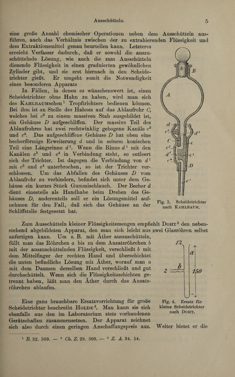 eine große Anzahl chemischer Operationen neben dem Ausschütteln aus¬ führen, auch das Verhältnis zwischen der zu extrahierenden Flüssigkeit und dem Extraktionsmittel genau beurteilen kann. Letzteres erreicht Verfasser dadurch, daß er sowohl die auszu¬ schüttelnde Lösung, wie auch die zum Ausschütteln dienende Flüssigkeit in einen graduierten gewöhnlichen Zylinder gibt, und sie erst hiernach in den Scheide¬ trichter gießt. Er umgeht somit die Notwendigkeit eines besonderen Apparats In Fällen, in denen es wünschenswert ist, einen Scheidetrichter ohne Hahn zu haben, wird man sich des KAHLBAUMschen1 Tropftrichters bedienen können. Bei ihm ist an Stelle des Hahnes auf das Ablaufrohr C, welches bei c2 zu einem massiveu Stab ausgebildet ist, ein Gehäuse D aufgeschliffen. Der massive Teil des Ablaufrohres hat zwei rechtwinklig gebogene Kanäle c3 und c4. Das aufgeschliffene Gehäuse D hat oben eine becherförmige Erweiterung d und in seinem konischen Teil eine Längsrinne d1. Wenn die Rinnet1 mit den Kanälen c3 und c4 in Verbindung steht, so entleert sich der Trichter. Ist dagegen die Verbindung von d1 mit c3 und c4 unterbrochen, so ist der Trichter ver¬ schlossen. Um das Abfallen des Gehäuses D vom Ablaufrohr zu verhindern, befindet sich unter dem Ge¬ häuse ein kurzes Stück Gummischlauch. Der Becher d dient einesteils als Handhabe beim Drehen des Ge¬ häuses D, anderenteils soll er ein Lösungsmittel auf¬ nehmen für den Fall, daß sich das Gehäuse an der Schliffstelle festgesetzt hat. Fig. 3. Scheidetrichter nach Kahlbaum. 12 Zum Ausschütteln kleiner Flüssigkeitsmengen empfiehlt Doht2 den neben¬ stehend abgebildeten Apparat, den man sich leicht aus zwei Glasröhren selbst anfertigen kann. Um z. B. mit Äther auszuschütteln, füllt man das Röhrchen a bis zu dem Ansatzröhrchen b mit der auszuschüttelnden Flüssigkeit, verschließt b mit dem Mittelfinger der rechten Hand und überschichtet die unten befindliche Lösung mit Äther, worauf man a mit dem Daumen derselben Hand verschließt und gut ^ durchschüttelt. Wenn sich die Flüssigkeitsschichten ge¬ trennt haben, läßt man den Äther durch das Ansatz¬ röhrchen ablaufen. a 150 Eine ganz brauchbare Ersatzvorrichtung für große Scheidetrichter beschreibt Holde 3. Man kann sie sich ebenfalls aus den im Laboratorium stets vorhandenen Gerätschaften zusammensetzen. Der Apparat zeichnet sich also durch einen geringen Anschaffungspreis aus. KJ Fig. 4. Ersatz für kleine Scheidetrichter nach Doht. Weiter bietet er die 1 B. 32. 509. — 2 Ch. Z. 29. 309. — 3 Z. A. 34. 54.
