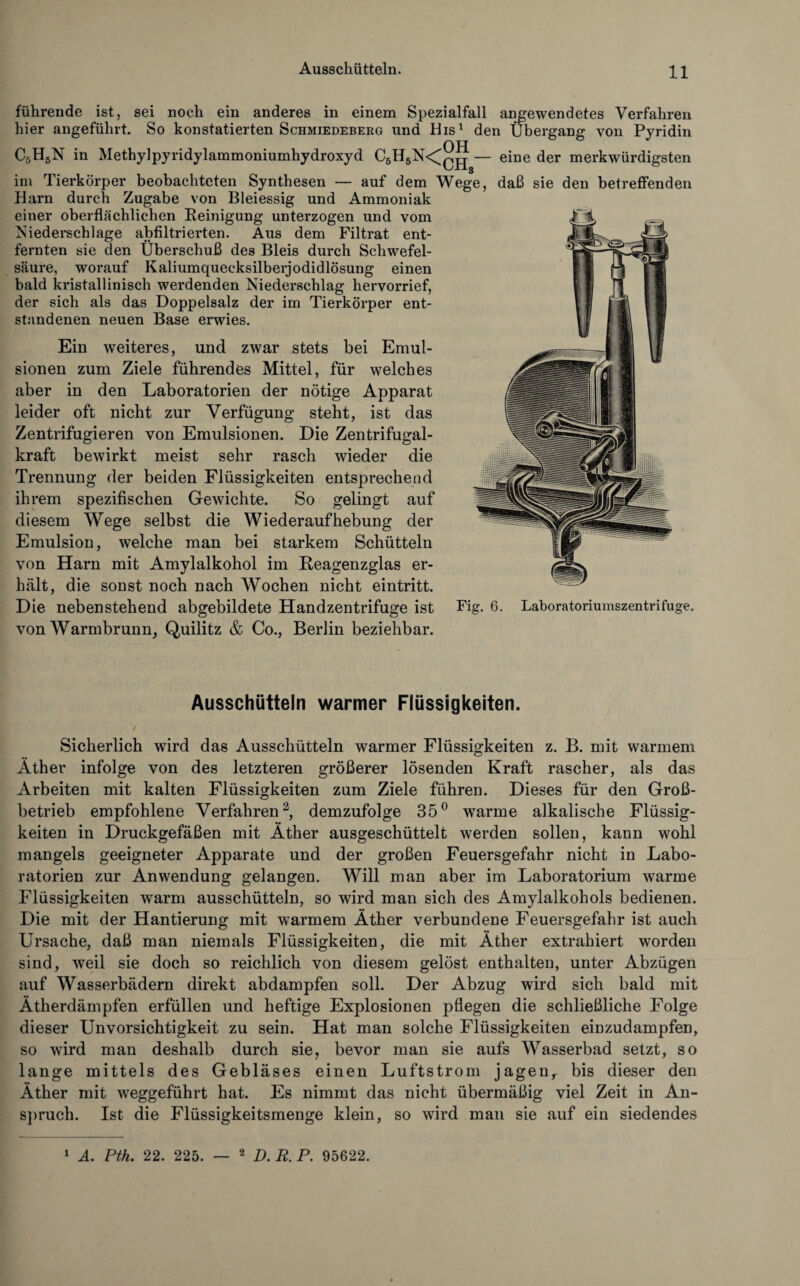 führende ist, sei noch ein anderes in einem Spezialfall angewendetes Verfahren hier angeführt. So konstatierten Schmiedeberg und His1 den Übergang von Pyridin C5H5N in Methylpyridylammoniumhydroxyd C5H5N<^ — eine der merkwürdigsten im Tierkörper beobachteten Synthesen — auf dem Wege, daß sie den betreffenden Harn durch Zugabe von Bleiessig und Ammoniak einer oberflächlichen Reinigung unterzogen und vom Niederschlage abfiltrierten. Aus dem Filtrat ent¬ fernten sie den Überschuß des Bleis durch Schwefel¬ säure, worauf Kaliumquecksilberjodidlösung einen bald kristallinisch werdenden Niederschlag hervorrief, der sich als das Doppelsalz der im Tierkörper ent¬ standenen neuen Base erwies. Ein weiteres, und zwar stets bei Emul¬ sionen zum Ziele führendes Mittel, für welches aber in den Laboratorien der nötige Apparat leider oft nicht zur Verfügung steht, ist das Zentrifugieren von Emulsionen. Die Zentrifugal¬ kraft bewirkt meist sehr rasch wieder die Trennung der beiden Flüssigkeiten entsprechend ihrem spezifischen Gewichte. So gelingt auf diesem Wege selbst die Wiederaufhebung der Emulsion, welche man bei starkem Schütteln von Harn mit Amylalkohol im Reagenzglas er¬ hält, die sonst noch nach Wochen nicht eintritt. Die nebenstehend abgebildete Handzentrifuge ist Fig. 6. Laboratoriumszentrifuge, von Warmbrunn, Quilitz & Co., Berlin beziehbar. Ausschütteln warmer Flüssigkeiten. Sicherlich wird das Ausschütteln warmer Flüssigkeiten z. B. mit warmem Äther infolge von des letzteren größerer lösenden Kraft rascher, als das Arbeiten mit kalten Flüssigkeiten zum Ziele führen. Dieses für den Groß¬ betrieb empfohlene Verfahren2, demzufolge 35° warme alkalische Flüssig¬ keiten in Druckgefäßen mit Äther ausgeschüttelt werden sollen, kann wohl mangels geeigneter Apparate und der großen Feuersgefahr nicht in Labo¬ ratorien zur Anwendung gelangen. Will man aber im Laboratorium warme Flüssigkeiten warm ausschütteln, so wird man sich des Amylalkohols bedienen. Die mit der Hantierung mit warmem Äther verbundene Feuersgefahr ist auch Ursache, daß man niemals Flüssigkeiten, die mit Äther extrahiert worden sind, weil sie doch so reichlich von diesem gelöst enthalten, unter Abzügen auf Wasserbädern direkt abdampfen soll. Der Abzug wird sich bald mit Ätherdämpfen erfüllen und heftige Explosionen pflegen die schließliche Folge dieser Unvorsichtigkeit zu sein. Hat man solche Flüssigkeiten einzudampfen, so wird man deshalb durch sie, bevor man sie aufs Wasserbad setzt, so lange mittels des Gebläses einen Luftstrom jagenr bis dieser den Äther mit weggeführt hat. Es nimmt das nicht übermäßig viel Zeit in An¬ spruch. Ist die Flüssigkeitsmenge klein, so wird man sie auf ein siedendes 1 A. Pth. 22. 225. — 2 D.R. P. 95622.