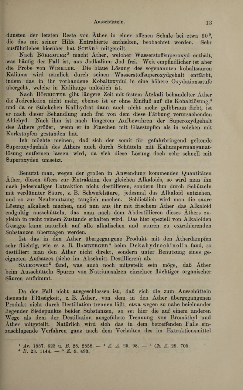 dunsten der letzten Reste von Äther in einer offenen Schale bei etwa 60°, die das mit seiner Hilfe Extrahierte enthielten, beobachtet worden. Sehr ausführliches hierüber hat Schär1 mitgeteilt. Nach Börrigter2 macht Äther, welcher Wasserstoffsuperoxyd enthält, was häufig der Fall ist, aus Jodkalium Jod frei. Weit empfindlicher ist aber die Probe von Winkler. Die blaue Lösung des sogenannten kobaltsauren Kaliums wird nämlich durch seinen Wasserstoffsuperoxydgehalt entfärbt, indem das in ihr vorhandene Kobaltoxydul in eine höhere Oxydationsstufe übergeht, welche in Kalilauge unlöslich ist. Nach Börrigter gibt längere Zeit mit festem Ätzkali behandelter Äther die Jodreaktion nicht mehr, ebenso ist er ohne Einfluß auf die Kobaltlösung,3 und da er Stückchen Kalihydrat dann auch nicht mehr gelbbraun färbt, ist er nach dieser Behandlung auch frei von dem diese Färbung verursachenden Aldehyd. Nach ihm ist nach längerem Aufbewahren der Superoxydgehalt des Äthers größer, wenn er in Flaschen mit Glasstopfen als in solchen mit Korkstopfen gestanden hat. Ich möchte meinen, daß sich der somit für gefahrbringend geltende Superoxydgehalt des Äthers auch durch Schütteln mit Kaliumpermanganat¬ lösung entfernen lassen wird, da sich diese Lösung doch sehr schnell mit Superoxyden umsetzt. Benutzt man, wegen der großen in Anwendung kommenden Quantitäten Äther, diesen öfters zur Extraktion des gleichen Alkaloids, so wird man ihn nach jedesmaliger Extraktion nicht destillieren, sondern ihm durch Schütteln mit verdünnter Säure, z. B. Schwefelsäure, jedesmal das Alkaloid entziehen, und so zur Neubenutzung tauglich machen. Schließlich wird man die saure Lösung alkalisch machen, und nun aus ihr mit frischem Äther das Alkaloid endgültig ausschütteln, das man nach dem Abdestillieren dieses Äthers zu¬ gleich in recht reinem Zustande erhalten wird. Das hier speziell von Alkaloiden Gesagte kann natürlich auf alle alkalischen und sauren zu extrahierenden Substanzen übertragen werden. Ist das in den Äther übergegangene Produkt mit den Ätherdämpfen sehr flüchtig, wie es z. B. Bamberger4 beim Dekahydrochinolin fand, so destilliert man den Äther nicht direkt, sondern unter Benutzung eines ge¬ eigneten Aufsatzes (siehe im Abschnitt Destillieren) ab. Salkowski6 fand, was auch noch mitgeteilt sein möge, daß Äther beim Ausschütteln Spuren von Natriumsalzen einzelner flüchtiger organischer Säuren aufnimmt. Da der Fall nicht ausgeschlossen ist, daß sich die zum Ausschütteln dienende Flüssigkeit, z. B. Äther, von dem in den Äther übergegangenen Produkt nicht durch Destillation trennen läßt, etwa wegen zu nahe beieinander liegender Siedepunkte beider Substanzen, so sei hier die auf einem anderen Wege als dem der Destillation ausgeführte Trennung von Bromäthyl und Äther mitgeteilt. Natürlich wird sich das in dem betreffenden Falle ein¬ zuschlagende Verfahren ganz nach dem Verhalten des im Extraktionsmittel 1 Ar. 1887. 628 u. B. 28. 2858. — 2 Z. A. 25. 98. 4 B. 23. 1144. — 5 Z. 9. 493. 3 Ch. Z. 29. 705.