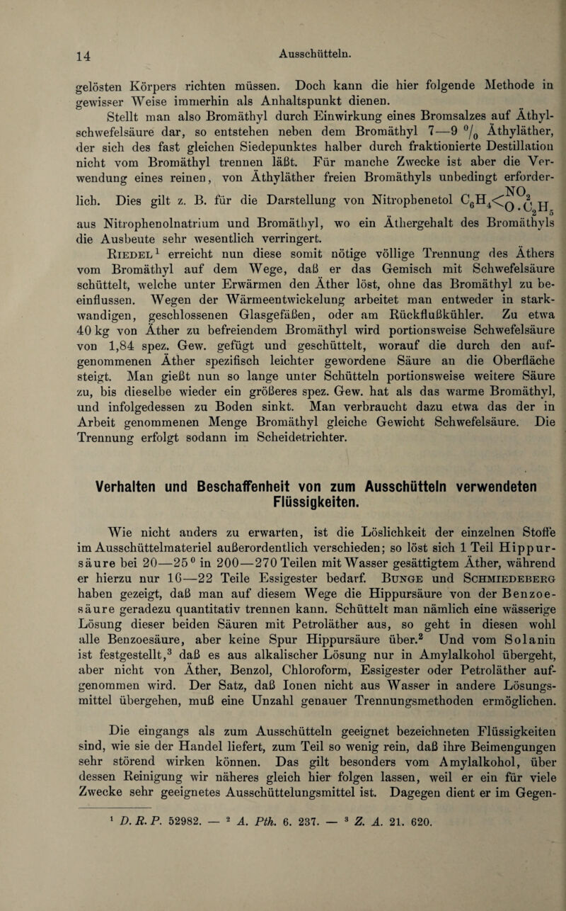 gelösten Körpers richten müssen. Doch kann die hier folgende Methode in gewisser Weise immerhin als Anhaltspunkt dienen. Stellt man also Bromäthyl durch Einwirkung eines Bromsalzes auf Äthyl¬ schwefelsäure dar, so entstehen neben dem Bromäthyl 7—9 °/0 Äthyläther, der sich des fast gleichen Siedepunktes halber durch fraktionierte Destillation nicht vom Bromäthyl trennen läßt. Für manche Zwecke ist aber die Ver¬ wendung eines reinen, von Äthyläther freien Bromäthyls unbedingt erforder- NO lieh. Dies gilt z. B. für die Darstellung von Nitropbenetol C6H4<^q ^ .. 2 5 aus Nitrophenolnatrium und Bromäthyl, wo ein Äthergehalt des Bromäthyls die Ausbeute sehr wesentlich verringert. Riedel1 erreicht nun diese somit nötige völlige Trennung des Äthers vom Bromäthyl auf dem Wege, daß er das Gemisch mit Schwefelsäure schüttelt, welche unter Erwärmen den Äther löst, ohne das Bromäthyl zu be¬ einflussen. Wegen der Wärmeentwickelung arbeitet man entweder in stark- wandigen, geschlossenen Glasgefäßen, oder am Rückflußkühler. Zu etwa 40 kg von Äther zu befreiendem Bromäthyl wird portionsweise Schwefelsäure von 1,84 spez. Gew. gefügt und geschüttelt, worauf die durch den auf¬ genommenen Äther spezifisch leichter gewordene Säure an die Oberfläche steigt. Man gießt nun so lange unter Schütteln portionsweise weitere Säure zu, bis dieselbe wieder ein größeres spez. Gew. hat als das warme Bromäthyl, und infolgedessen zu Boden sinkt. Man verbraucht dazu etwa das der in Arbeit genommenen Menge Bromäthyl gleiche Gewicht Schwefelsäure. Die Trennung erfolgt sodann im Scheidetrichter. Verhalten und Beschaffenheit von zum Ausschütteln verwendeten Flüssigkeiten. Wie nicht anders zu erwarten, ist die Löslichkeit der einzelnen Stoffe im Ausschüttelmateriel außerordentlich verschieden; so löst sich 1 Teil Hippur¬ säure bei 20—25° in 200—270 Teilen mit Wasser gesättigtem Äther, während er hierzu nur 16—22 Teile Essigester bedarf. Bunge und Schmiedeberg haben gezeigt, daß man auf diesem Wege die Hippursäure von der Benzoe¬ säure geradezu quantitativ trennen kann. Schüttelt man nämlich eine wässerige Lösung dieser beiden Säuren mit Petroläther aus, so geht in diesen wohl alle Benzoesäure, aber keine Spur Hippursäure über.2 Und vom Solanin ist festgestellt,3 daß es aus alkalischer Lösung nur in Amylalkohol übergeht, aber nicht von Äther, Benzol, Chloroform, Essigester oder Petroläther auf¬ genommen wird. Der Satz, daß Ionen nicht aus Wasser in andere Lösungs¬ mittel übergehen, muß eine Unzahl genauer Trennungsmethoden ermöglichen. Die eingangs als zum Ausschütteln geeignet bezeichneten Flüssigkeiten sind, wie sie der Handel liefert, zum Teil so wenig rein, daß ihre Beimengungen sehr störend wirken können. Das gilt besonders vom Amylalkohol, über dessen Reinigung wir näheres gleich hier folgen lassen, weil er ein für viele Zwecke sehr geeignetes Ausschüttelungsmittel ist. Dagegen dient er im Gegen- 1 D.R.P. 52982. — 2 A. Pth. 6. 237. 3 Z. A. 21. 620.