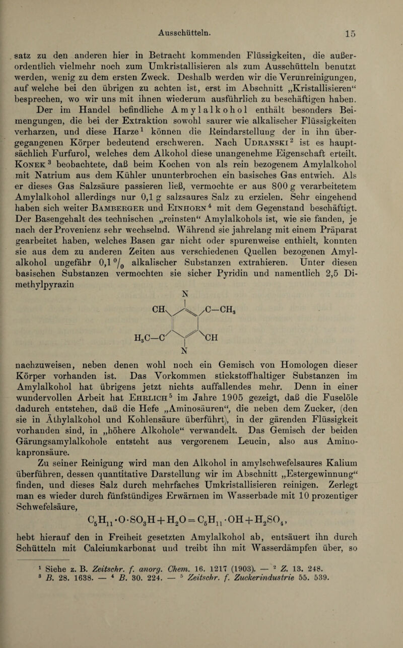 satz zu den anderen hier in Betracht kommenden Flüssigkeiten, die außer¬ ordentlich vielmehr noch zum Umkristallisieren als zum Ausschütteln benutzt werden, wenig zu dem ersten Zweck. Deshalb werden wir die Verunreinigungen, auf welche bei den übrigen zu achten ist, erst im Abschnitt „Kristallisieren“ besprechen, wo wir uns mit ihnen wiederum ausführlich zu beschäftigen haben. Der im Handel befindliche Amylalkohol enthält besonders Bei¬ mengungen, die bei der Extraktion sowohl saurer wie alkalischer Flüssigkeiten verharzen, und diese Harze1 können die Reindarstellung der in ihn über¬ gegangenen Körper bedeutend erschweren. Nach Udranski2 3 ist es haupt¬ sächlich Furfurol, welches dem Alkohol diese unangenehme Eigenschaft erteilt. Konek 3 beobachtete, daß beim Kochen von als rein bezogenem Amylalkohol mit Natrium aus dem Kühler ununterbrochen ein basisches Gas entwich. Als er dieses Gas Salzsäure passieren ließ, vermochte er aus 800 g verarbeitetem Amylalkohol allerdings nur 0,1 g salzsaures Salz zu erzielen. Sehr eingehend haben sich weiter Bamberger und Einhorn4 mit dem Gegenstand beschäftigt. Der Basengehalt des technischen „reinsten“ Amylalkohols ist, wie sie fanden, je nach der Provenienz sehr wechselnd. Während sie jahrelang mit einem Präparat gearbeitet haben, welches Basen gar nicht oder spurenweise enthielt, konnten sie aus dem zu anderen Zeiten aus verschiedenen Quellen bezogenen Amyl¬ alkohol ungefähr 0,1 °/0 alkalischer Substanzen extrahieren. Unter diesen basischen Substanzen vermochten sie sicher Pyridin und namentlich 2,5 Di- methylpyrazin N CH A v/C-CH3 H3C—C/XY^XCH N nachzuweisen, neben denen wohl noch ein Gemisch von Homologen dieser Körper vorhanden ist. Das Vorkommen stickstoffhaltiger Substanzen im Amylalkohol hat übrigens jetzt nichts auffallendes mehr. Denn in einer wundervollen Arbeit hat Ehrlich5 im Jahre 1905 gezeigt, daß die Fuselöle dadurch entstehen, daß die Hefe „Aminosäuren“, die neben dem Zucker, (den sie in Äthylalkohol und Kohlensäure überführt), in der gärenden Flüssigkeit vorhanden sind, in „höhere Alkohole“ verwandelt. Das Gemisch der beiden Gärungsamylalkohole entsteht aus vergorenem Leucin, also aus Amino- kapronsäure. Zu seiner Reinigung wird man den Alkohol in amylschwefelsaures Kalium überführen, dessen quantitative Darstellung wir im Abschnitt „Estergewinnung“ finden, und dieses Salz durch mehrfaches Umkristallisieren reinigen. Zerlegt man es wieder durch fünfstündiges Erwärmen im Wasserbade mit 10 prozentiger Schwefelsäure, C5Hn ‘ O • S03H + H20 = C5El rOH + H2S04, hebt hierauf den in Freiheit gesetzten Amylalkohol ab, entsäuert ihn durch Schütteln mit Calciumkarbonat und treibt ihn mit Wasserdämpfen über, so 1 Siehe z. B. Zeitschr. f. anorg. Chem. 16. 1217 (1903). — 2 Z. 13. 248. 3 B. 28. 1638. — 4 B. 30. 224. — 5 Zeitschr. f. Zuckerindustrie 55. 539.