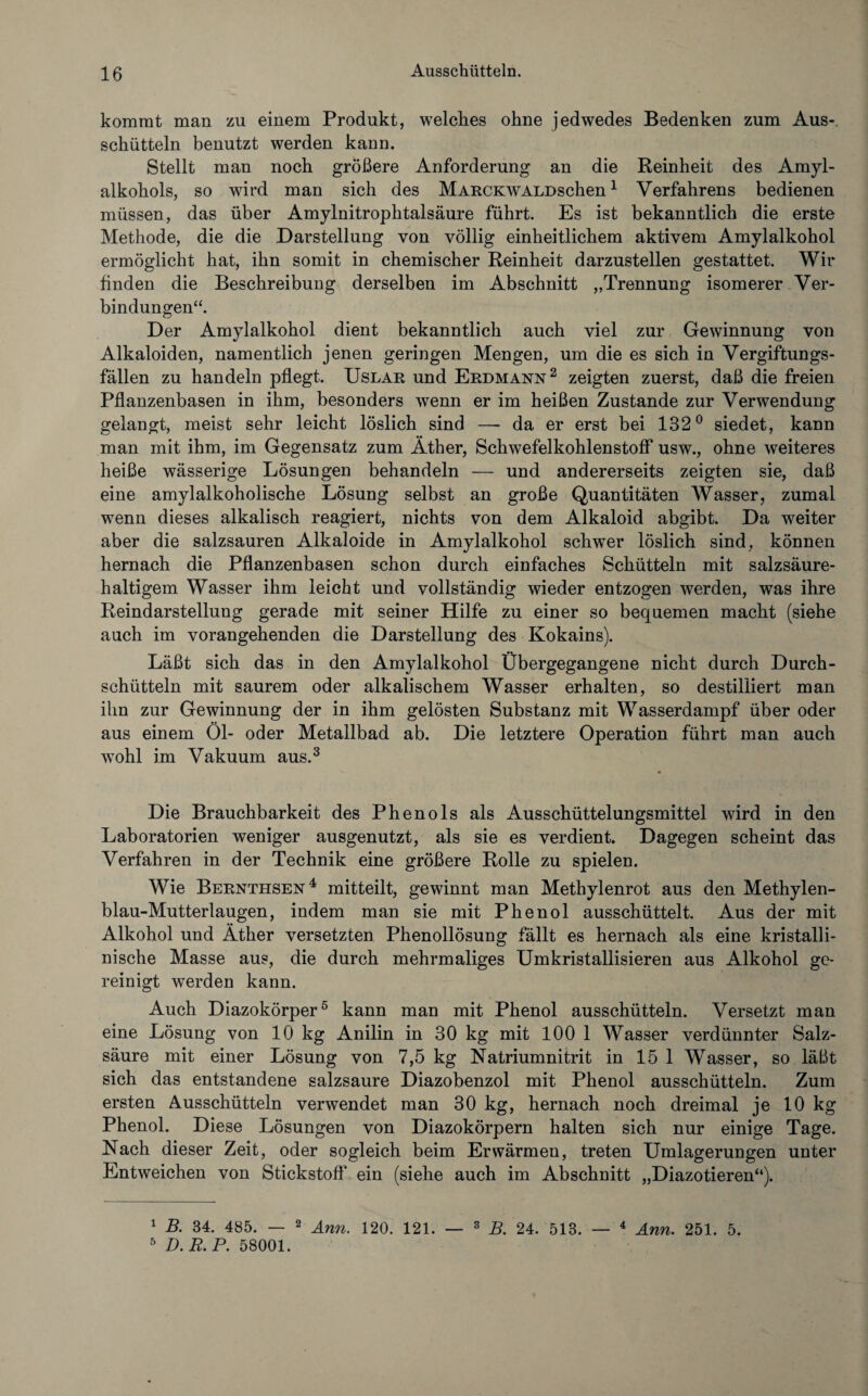 kommt man zu einem Produkt, welches ohne jedwedes Bedenken zum Aus¬ schütteln benutzt werden kann. Stellt man noch größere Anforderung an die Reinheit des Amyl¬ alkohols, so wird man sich des MARCKWALDschen 1 Verfahrens bedienen müssen, das über Amylnitrophtalsäure führt. Es ist bekanntlich die erste Methode, die die Darstellung von völlig einheitlichem aktivem Amylalkohol ermöglicht hat, ihn somit in chemischer Reinheit darzustellen gestattet. Wir finden die Beschreibung derselben im Abschnitt „Trennung isomerer Ver¬ bindungen“. Der Amylalkohol dient bekanntlich auch viel zur Gewinnung von Alkaloiden, namentlich jenen geringen Mengen, um die es sich in Vergiftungs¬ fällen zu handeln pflegt. Uslar und Erdmann2 zeigten zuerst, daß die freien Pflanzenbasen in ihm, besonders wenn er im heißen Zustande zur Verwendung gelangt, meist sehr leicht löslich sind — da er erst bei 132° siedet, kann man mit ihm, im Gegensatz zum Äther, Schwefelkohlenstoff usw., ohne weiteres heiße wässerige Lösungen behandeln — und andererseits zeigten sie, daß eine amylalkoholische Lösung selbst an große Quantitäten Wasser, zumal wenn dieses alkalisch reagiert, nichts von dem Alkaloid abgibt. Da weiter aber die salzsauren Alkaloide in Amylalkohol schwer löslich sind, können hernach die Pflanzenbasen schon durch einfaches Schütteln mit salzsäure¬ haltigem Wasser ihm leicht und vollständig wieder entzogen werden, was ihre Reindarstellung gerade mit seiner Hilfe zu einer so bequemen macht (siehe auch im vorangehenden die Darstellung des Kokains). Läßt sich das in den Amylalkohol Übergegangene nicht durch Durch¬ schütteln mit saurem oder alkalischem Wasser erhalten, so destilliert man ihn zur Gewinnung der in ihm gelösten Substanz mit Wasserdampf über oder aus einem Öl- oder Metallbad ab. Die letztere Operation führt man auch wohl im Vakuum aus.3 Die Brauchbarkeit des Phenols als Ausschüttelungsmittel wird in den Laboratorien weniger ausgenutzt, als sie es verdient. Dagegen scheint das Verfahren in der Technik eine größere Rolle zu spielen. Wie Bernthsen4 mitteilt, gewinnt man Methylenrot aus den Methylen¬ blau-Mutterlaugen, indem man sie mit Phenol ausschüttelt. Aus der mit Alkohol und Äther versetzten Phenollösung fällt es hernach als eine kristalli¬ nische Masse aus, die durch mehrmaliges Umkristallisieren aus Alkohol ge¬ reinigt werden kann. Auch Diazokörper5 kann man mit Phenol ausschütteln. Versetzt man eine Lösung von 10 kg Anilin in 30 kg mit 100 1 Wasser verdünnter Salz¬ säure mit einer Lösung von 7,5 kg Natriumnitrit in 15 1 Wasser, so läßt sich das entstandene salzsaure Diazobenzol mit Phenol ausschütteln. Zum ersten Ausschütteln verwendet man 30 kg, hernach noch dreimal je 10 kg Phenol. Diese Lösungen von Diazokörpern halten sich nur einige Tage. Nach dieser Zeit, oder sogleich beim Erwärmen, treten Umlagerungen unter Entweichen von Stickstoff* ein (siehe auch im Abschnitt „Diazotieren“). 1 B. 34. 485. — 2 Amt. 120. 121. — 3 B. 24. 513. — 4 Ann. 251. 5. 5 D.R.P. 58001.