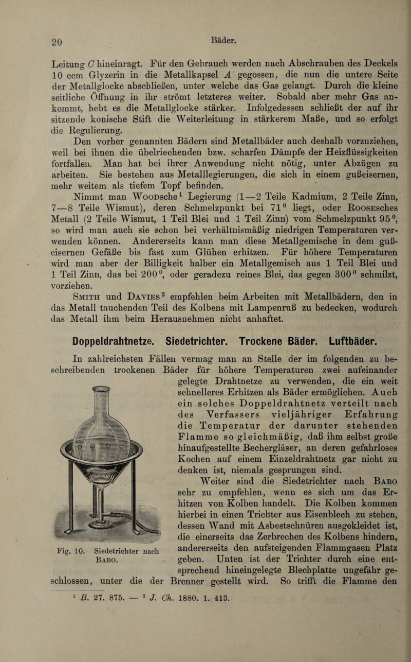 Leitung C hineinragt. Für den Gebrauch werden nach Abschrauben des Deckels 10 ccm Glyzerin in die Metallkapsel A gegossen, die nun die untere Seite der Metallglocke abscbließen, unter welche das Gas gelangt. Durch die kleine seitliche Öffnung in ihr strömt letzteres weiter. Sobald aber mehr Gas an¬ kommt, hebt es die Metallglocke stärker. Infolgedessen schließt der auf ihr sitzende konische Stift die Weiterleitung in stärkerem Maße, und so erfolgt die Regulierung. Den vorher genannten Bädern sind Metallbäder auch deshalb vorzuziehen, weil bei ihnen die übelriechenden bzw. scharfen Dämpfe der Heizflüssigkeiten fortfallen. Man hat bei ihrer Anwendung nicht nötig, unter Abzügen zu arbeiten. Sie bestehen aus Metalllegierungen, die sich in einem gußeisernen, mehr weitem als tiefem Topf befinden. Nimmt man WooDsche1 Legierung (1—2 Teile Kadmium, 2 Teile Zinn, 7—8 Teile Wismut), deren Schmelzpunkt bei 71° liegt, oder RoosEsches Metall (2 Teile Wismut, 1 Teil Blei und 1 Teil Zinn) vom Schmelzpunkt 95 °, so wird man auch sie schon bei verhältnismäßig niedrigen Temperaturen ver¬ wenden können. Andererseits kann man diese Metallgemische in dem guß¬ eisernen Gefäße bis fast zum Glühen erhitzen. Für höhere Temperaturen wird man aber der Billigkeit halber ein Metallgemisch aus 1 Teil Blei und 1 Teil Zinn, das bei 200°, oder geradezu reines Blei, das gegen 300° schmilzt, vorziehen. Smith und Davies2 empfehlen beim Arbeiten mit Metallbädern, den in das Metall tauchenden Teil des Kolbens mit Lampenruß zu bedecken, wodurch das Metall ihm beim Herausnehmen nicht anhaftet. Doppeldrahtnetze. Siedetrichter. Trockene Bäder. Luftbäder. In zahlreichsten Fällen vermag man an Stelle der im folgenden zu be¬ schreibenden trockenen Bäder für höhere Temperaturen zwei aufeinander gelegte Drahtnetze zu verwenden, die ein weit schnelleres Erhitzen als Bäder ermöglichen. Auch ein solches Doppeldrahtnetz verteilt nach des Verfassers vieljähriger Erfahrung die Temperatur der darunter stehenden Flamme so gleichmäßig, daß ihm selbst große hinaufgestellte Bechergläser, an deren gefahrloses Kochen auf einem Einzeldrahtnetz gar nicht zu denken ist, niemals gesprungen sind. Weiter sind die Siedetrichter nach Babo sehr zu empfehlen, wenn es sich um das Er¬ hitzen von Kolben handelt. Die Kolben kommen hierbei in einen Trichter aus Eisenblech zu stehen, dessen Wand mit Asbestschnüren ausgekleidet ist, die einerseits das Zerbrechen des Kolbens hindern, andererseits den aufsteigenden Flammgasen Platz geben. Unten ist der Trichter durch eine ent¬ sprechend hineingelegte Blech platte ungefähr ge¬ schlossen, unter die der Brenner gestellt wird. So trifft die Flamme den Fig. 10. Siedetrichter nach Babo. 1 B. 27. 875. — 2 J. Ch. 1880. 1. 418.