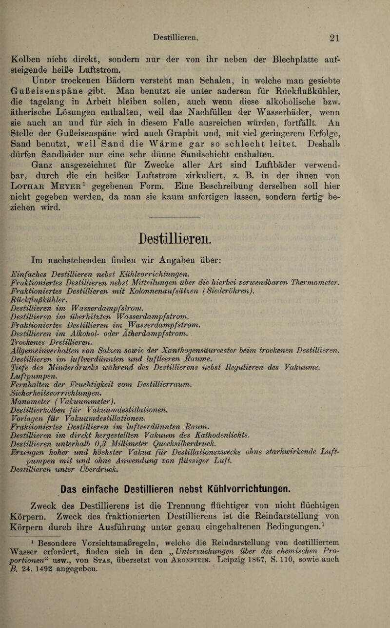 Kolben nicht direkt, sondern nur der von ihr neben der Blechplatte auf¬ steigende heiße Luftstrom. Unter trockenen Bädern versteht man Schalen, in welche man gesiebte Gußeisenspäne gibt. Man benutzt sie unter anderem für Rückflußkühler, die tagelang in Arbeit bleiben sollen, auch wenn diese alkoholische bzw. ätherische Lösungen enthalten, weil das Nachfüllen der Wasserbäder, wenn sie auch an und für sich in diesem Falle ausreichen würden, fortfällt. An Stelle der Gußeisenspäne wird auch Graphit und, mit viel geringerem Erfolge, Sand benutzt, weil Sand die Wärme gar so schlecht leitet. Deshalb dürfen Sandbäder nur eine sehr dünne Sandschicht enthalten. Ganz ausgezeichnet für Zwecke aller Art sind Luftbäder verwend¬ bar, durch die ein heißer Luftstrom zirkuliert, z. B. in der ihnen von Lothar Meyer1 gegebenen Form. Eine Beschreibung derselben soll hier nicht gegeben werden, da man sie kaum anfertigen lassen, sondern fertig be¬ ziehen wird. Destillieren. Im nachstehenden finden wir Angaben über: Einfaches Destillieren nebst Kühlvorrichtungen. Fraktioniertes Destillieren nebst Mitteilungen über die hierbei verwendbaren Thermometer. Fraktioniertes Destillieren mit Kolonnenaufsätxen (Siederöhren). Rückflußkühler. Destillieren im Wasserdampfström. Destillieren im überhitzten Wasserdampf ström,. Fraktioniertes Destillieren im Wasserdampfstrom. Destillieren im Alkohol- oder Ätherdampf ström. Trockenes Destillieren. Allgemeinverhalten von Salzen sowie der Xanthogensäureester beim trockenen Destillieren. Destillieren im luftverdünnten und luftleeren Raume. Tiefe des Minderdrucks während des Destillierens nebst Regulieren des Vakuums. Luftpumpen. Fernhalten der Feuchtigkeit vom Destillier raum. Sicherheitsvorrichtungen. Manometer ( Vakuummeter). Destillierkolben für Vakuumdestillationen. Vorlagen für Vakuumdestillationen. Fraktioniertes Destillieren im luftverdünnten Raum. Destillieren im direkt hergestellten Vakuum des Kathodenlichts. Destillieren unterhalb 0,5 Millimeter Quecksilberdruck. Erzeugen hoher und höchster Vakua für Destillationszwecke ohne starkwirkende Luft¬ pumpen mit und ohne Anwendung von flüssiger Luft. Destillieren unter Überdruck. Das einfache Destillieren nebst Kühlvorrichtungen. Zweck des Destillierens ist die Trennung flüchtiger von nicht flüchtigen Körpern. Zweck des fraktionierten Destillierens ist die Reindarstellung von Körpern durch ihre Ausführung unter genau eingehaltenen Bedingungen.1 1 Besondere Vorsichtsmaßregeln, welche die Reindarstellung von destilliertem Wasser erfordert, finden sich in den „ Untersuchungen über die chemischen Pro¬ portionen11 usw., von Stas, übersetzt von Aronstein. Leipzig 1867, S. 110, sowie auch B. 24. 1492 angegeben.