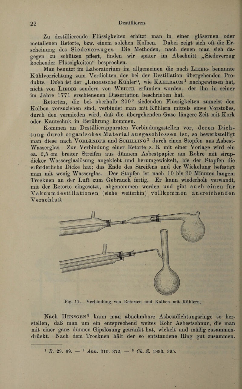 Zu destillierende Flüssigkeiten erhitzt man in einer gläsernen oder metallenen Retorte, bzw. einem solchen Kolben. Dabei zeigt sich oft die Er¬ scheinung des Siedeverzuges. Die Methoden, nach denen man sich da¬ gegen zu schützen pflegt, finden wir später im Abschnitt „Siedeverzug kochender Flüssigkeiten“ besprochen. Man benutzt im Laboratorium im allgemeinen die nach Liebig benannte Kühlvorrichtung zum Verdichten der bei der Destillation übergehenden Pro¬ dukte. Doch ist der „LiEBiGsche Kühler“, wie Kahlbaum 1 nachgewiesen hat, nicht von Liebig sondern von Weigel erfunden worden, der ihn in seiner im Jahre 1771 erschienenen Dissertation beschrieben hat. Retorten, die bei oberhalb 200° siedenden Flüssigkeiten zumeist den Kolben vorzuziehen sind, verbindet man mit Kühlern mittels eines Vorstoßes, durch den vermieden wird, daß die übergehenden Gase längere Zeit mit Kork oder Kautschuk in Berührung kommen. Kommen an Destillierapparaten Verbindungsstellen vor, deren Dich¬ tung durch organisches Material ausgeschlossen ist, so bewerkstelligt man diese nach Vorländer und Schilling2 durch einen Stopfen aus Asbest- Wasserglas. Zur Verbindung einer Retorte z. B. mit einer Vorlage wird ein ca. 2,5 cm breiter Streifen aus dünnem Asbestpapier am Rohre mit sirup¬ dicker Wasserglaslösung angeklebt und herumgewickelt, bis der Stopfen die erforderliche Dicke hat; das Ende des Streifens und der Wickelung befestigt man mit wenig Wasserglas. Der Stopfen ist nach 10 bis 20 Minuten langem Trocknen an der Luft zum Gebrauch fertig. Er kann wiederholt verwandt, mit der Retorte eingesetzt, abgenommen werden und gibt auch einen für Vakuumdestillationen (siehe weiterhin) vollkommen ausreichenden V erschluß. Fig. 11. Verbindung von Retorten und Kolben mit Kühlern. Nach Hensgen3 kann man abnehmbare Asbestdichtungsringe so her- stellen, daß man um ein entsprechend weites Rohr Asbestschnur, die man mit einer ganz dünnen Gipslösung getränkt hat, wickelt und mäßig zusammen¬ drückt. Nach dem Trocknen hält der so entstandene Ring gut zusammen.