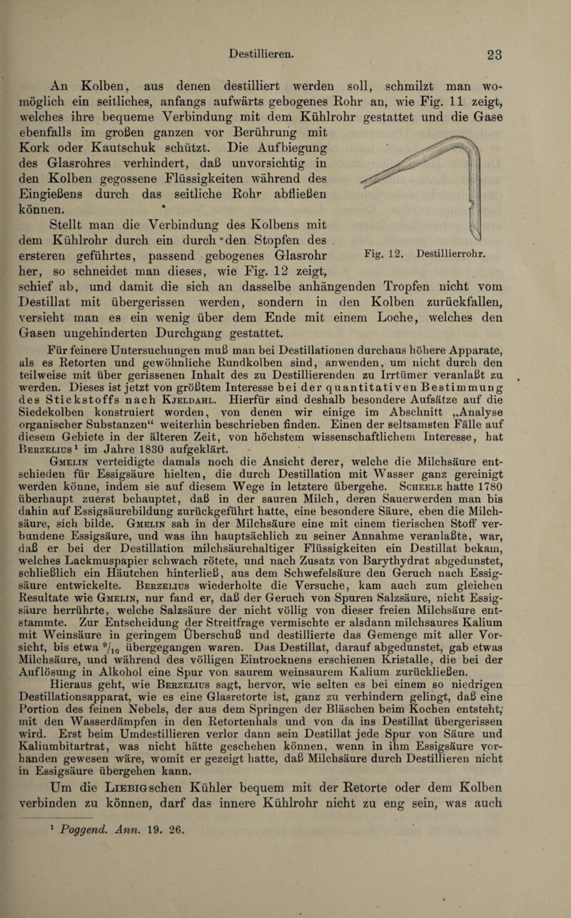 An Kolben, aus denen destilliert werden soll, schmilzt man wo¬ möglich ein seitliches, anfangs aufwärts gebogenes Rohr an, wie Fig. 11 zeigt, welches ihre bequeme Verbindung mit dem Kühlrohr gestattet und die Gase ebenfalls im großen ganzen vor Berührung mit Kork oder Kautschuk schützt. Die Aufbiegung des Glasrohres verhindert, daß unvorsichtig in den Kolben gegossene Flüssigkeiten während des Eingießens durch das seitliche Rohr abfließen können. Stellt man die Verbindung des Kolbens mit dem Kühlrohr durch ein durch den Stopfen des ersteren geführtes, passend gebogenes Glasrohr Fig. 12. Destillierrohr, her, so schneidet man dieses, wie Fig. 12 zeigt, schief ab, und damit die sich an dasselbe anhängenden Tropfen nicht vom Destillat mit übergerissen werden, sondern in den Kolben zurückfallen, versieht man es ein wenig über dem Ende mit einem Loche, welches den Gasen ungehinderten Durchgang gestattet. Für feinere Untersuchungen muß man bei Destillationen durchaus höhere Apparate, als es Retorten und gewöhnliche Rundkolben sind, an wenden, um nicht durch den teilweise mit über gerissenen Inhalt des zu Destillierenden zu Irrtümer veranlaßt zu werden. Dieses ist jetzt von größtem Interesse bei der quantitativen Bestimmung des Stickstoffs nach Kjeldahl. Hierfür sind deshalb besondere Aufsätze auf die Siedekolben konstruiert worden, von denen wir einige im Abschnitt „Analyse organischer Substanzen“ weiterhin beschrieben finden. Einen der seltsamsten Fälle auf diesem Gebiete in der älteren Zeit, von höchstem wissenschaftlichem Interesse, hat Berzelius1 im Jahre 1830 aufgeklärt. Gmelin verteidigte damals noch die Ansicht derer, welche die Milchsäure ent¬ schieden für Essigsäure hielten, die durch Destillation mit Wasser ganz gereinigt werden könne, indem sie auf diesem Wege in letztere übergehe. Scheele hatte 1780 überhaupt zuerst behauptet, daß in der sauren Milch, deren Sauerwerden man bis dahin auf Essigsäurebildung zurückgeführt hatte, eine besondere Säure, eben die Milch¬ säure, sich bilde. Gmelin sah in der Milchsäure eine mit einem tierischen Stoff ver¬ bundene Essigsäure, und was ihn hauptsächlich zu seiner Annahme veranlaßte, war, daß er bei der Destillation milchsäurehaltiger Flüssigkeiten ein Destillat bekam, welches Lackmuspapier schwach rötete, und nach Zusatz von Barythydrat abgedunstet, schließlich ein Häutchen hinterließ, aus dem Schwefelsäure den Geruch nach Essig¬ säure entwickelte. Berzelius wiederholte die Versuche, kam auch zum gleichen Resultate wie Gmelin, nur fand er, daß der Geruch von Spuren Salzsäure, nicht Essig¬ säure herrührte, welche Salzsäure der nicht völlig von dieser freien Milchsäure ent¬ stammte. Zur Entscheidung der Streitfrage vermischte er alsdann milchsaures Kalium mit Weinsäure in geringem Überschuß und destillierte das Gemenge mit aller Vor¬ sicht, bis etwa 9/10 übergegangen waren. Das Destillat, darauf abgedunstet, gab etwas Milchsäure, und während des völligen Eintrocknens erschienen Kristalle, die bei der Auflösung in Alkohol eine Spur von saurem weinsaurem Kalium zurückließen. Hieraus geht, wie Berzelius sagt, hervor, wie selten es bei einem so niedrigen Destillationsapparat, wie es eine Glasretorte ist, ganz zu verhindern gelingt, daß eine Portion des feinen Nebels, der aus dem Springen der Bläschen beim Kochen entsteht,- mit den Wasserdämpfen in den Retortenhals und von da ins Destillat übergerissen wird. Erst beim Umdestillieren verlor dann sein Destillat jede Spur von Säure und Kaliumbitartrat, was nicht hätte geschehen können, wenn in ihm Essigsäure vor¬ handen gewesen wäre, womit er gezeigt hatte, daß Milchsäure durch Destillieren nicht in Essigsäure übergehen kann. Um die Liebig sehen Kühler bequem mit der Retorte oder dem Kolben verbinden zu können, darf das innere Kühlrohr nicht zu eng sein, was auch 1 Poggend. Ann. 19. 26.