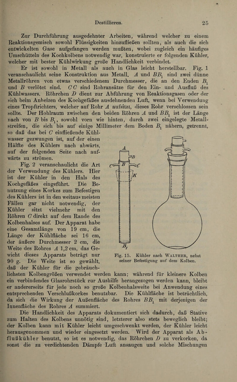 Zur Durchführung ausgedehnter Arbeiten, während welcher zu einem Reaktionsgemisch sowohl Flüssigkeiten hinzufließen sollten, als auch die sich entwickelten Gase aufgefangen werden mußten, wobei zugleich ein häufiges Umschütteln des Kochkolbens notwendig war, konstruierte er folgenden Kühler, welcher mit bester Kühlwirkung große Handlichkeit verbindet. Er ist sowohl in Metall als auch in Glas leicht herstellbar. Fig. 1 veranschaulicht seine Konstruktion aus Metall. A und BBX sind zwei dünne Metallröhren von etwas verschiedenem Durchmesser, die an den Enden B1 und B verlötet sind. G G sind Rohransätze für den Ein- und Ausfluß des Kühlwassers. Röhrchen D dient zur Abführung von Reaktionsgasen oder der sich beim Anheizen des Kochgefäßes ausdehnenden Luft, wenn bei Verwendung eines Tropftrichters, welcher auf Rohr A aufsitzt, dieses Rohr verschlossen sein sollte. Der Hohlraum zwischen den beiden Röhren A und BB1 ist der Länge nach von B bis Blt sowohl vorn wie hinten, durch zwei eingelegte Metall¬ streifen, die sich bis auf einige Millimeter dem Boden B1 nähern, getrennt, so daß das bei G einfließende Kühl¬ wasser gezwungen ist, auf der einen Hälfte des Kühlers nach abwärts, auf der folgenden Seite nach auf¬ wärts zu strömen. Fig. 2 veranschaulicht die Art der Verwendung des Kühlers. Hier ist der Kühler in den Hals des Kochgefaßes eingeführt. Die Be¬ nutzung eines Korkes zum Befestigen des Kühlers ist in den weitaus meisten Fällen gar nicht notwendig, der Kühler sitzt vielmehr mit den Röhren G direkt auf dem Rande des Kolbenhalses auf. Der Apparat habe eine Gesamtlänge von 19 cm, die Länge der Kühlfläche sei 16 cm, der äußere Durchmesser 2 cm, die Weite des Rohres A 1,2 cm, das Ge¬ wicht dieses Apparats beträgt nur 90 g. Die Weite ist so gewählt, daß der Kühler für die gebräuch¬ lichsten Kolbengrößen verwendet werden kann; während für kleinere Kolben ein verbindendes Glasrohrstück zur Aushilfe herangezogen werden kann, bleibt er andererseits für jede noch so große Kolbenhalsweite bei Anwendung eines entsprechenden Verschlußkorkes benutzbar. Die Kühlfläche ist beträchtlich, da sich die Wirkung der Außenfläche des Rohres BB1 mit derjenigen der Innenfläche des Rohres A summiert. Die Handlichkeit des Apparats dokumentiert sich dadurch, daß Stative zum Halten des Kolbens unnötig sind, letzterer also stets beweglich bleibt; der Kolben kann mit Kühler leicht umgeschwenkt werden, der Kühler leicht herausgenommen und wieder eingesetzt werden. Wird der Apparat als Ab¬ flußkühler benutzt, so ist es notwendig, das Röhrchen I) zu verkorken, da sonst die zu verdichtenden Dämpfe Luft ansaugen und solche Mischungen Fig. 15. Kühler nach Walther, nebst seiner Befestigung auf dem Kolben.