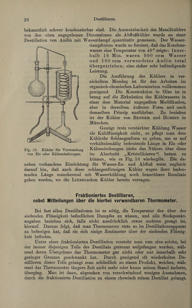 bekanntlich schwer kondensierbar sind. Die Ausnutzbarkeit des Metallkühlers von den oben angegebenen Dimensionen als Abflußkühler wurde an einer Destillation von Anilin mit Wasserdampf quantitativ gemessen. Der Wasser¬ dampfstrom wurde so forciert, daß das Kondens- wasser eine Temperatur von 40° zeigte: inner¬ halb 16 Min. waren 900 ccm Wasser und 100 ccm verwendetes Anilin total übergetrieben; eine sicher sehr befriedigende Leistung. Die Ausführung des Kühlers in ver¬ nickeltem Messing ist für das Arbeiten im organisch-chemischen Laboratorium vollkommen genügend. Die Konstruktion in Glas ist in bezug auf die Zirkulation des Kühlwassers in einer dem Material angepaßten Modifikation, aber in derselben äußeren Form und nach demselben Prinzip ausführbar. Zu beziehen ist der Kühler von Bender und HobEin in München. Genügt trotz verstärkter Kühlung Wasser als Kühlflüssigkeit nicht, so pflegt man dem Kühlrohr Schlangenform zu geben, um es auf verhältnismäßig bedeutende Länge in Eis oder Kältemischungen (siehe das Nähere über diese im Abschnitt „ Kristallisieren “) betten zu können, wie es Fig. 16 wiedergibt. Die da¬ neben vorhandene Einrichtung für Wasser-Zu- und Abfluß weist zugleich darauf hin, daß auch diese schlangenförmigen Kühler wegen ihrer bedeu¬ tenden Länge manchesmal mit Wasserkühlung noch brauchbare Resultate geben werden, wo die Liebig sehen Kühler bereits versagen. Fig. 16. Kühler für Verwendung von Eis oder Kältemischungen. Fraktioniertes Destillieren, nebst Mitteilungen über die hierbei verwendbaren Thermometer. Bei fast allen Destillationen ist es nötig, die Temperatur des über der siedenden Flüssigkeit befindlichen Dampfes zu wissen, und alle Siedepunkt¬ angaben beziehen sich, falls nicht ausdrücklich etwas anderes gesagt ist, hierauf. Daraus folgt, daß man Thermometer stets so im Destillationsapparat zu befestigen hat, daß sie sich einige Zentimeter über der siedenden Flüssig¬ keit befinden. Unter einer fraktionierten Destillation versteht man nun eine solche, bei der immer diejenigen Teile des Destillats getrennt aufgefangen werden, wäh¬ rend deren Übergehens das Thermometer gar nicht oder nur innerhalb sehr geringer Grenzen geschwankt hat. Durch genügend oft wiederholtes De¬ stillieren dieser Teile gelangt man schließlich zu einem Produkt, welches, wäh¬ rend das Thermometer längere Zeit nicht mehr oder kaum seinen Stand änderte, überging. Man ist dann, abgesehen von verschwindend wenigen Ausnahmen, durch die fraktionierte Destillation zu einem chemisch reinen Destillat gelangt.