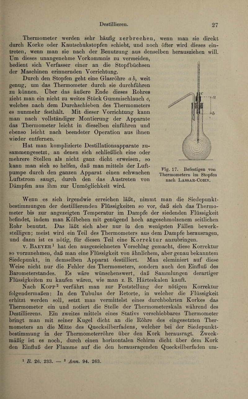 Thermometer werden sehr häufig zerbrechen, wenn man sie direkt durch Korke oder Kautschukstopfen schiebt, und noch öfter wird dieses ein- treten, wenn man sie nach der Benutzung aus denselben herausziehen will. Um dieses unangenehme Vorkommnis zu vermeiden, bedient sich Verfasser einer an die Stopfbüchsen der Maschinen erinnernden Vorrichtung. Durch den Stopfen geht eine Glasröhre ab, weit genug, um das Thermometer durch sie durchführen zu können. Über das äußere Ende dieses Rohres zieht man ein nicht zu weites Stück Gummischlauch c, welches nach dem Durchschieben des Thermometers es nunmehr festhält. Mit dieser Vorrichtung kann man nach vollständiger Montierung der Apparate das Thermometer leicht in dieselben einführen und ebenso leicht nach beendeter Operation aus ihnen wieder entfernen. Hat man komplizierte Destillationsapparate zu¬ sammengesetzt, an denen sich schließlich eine oder mehrere Stellen als nicht ganz dicht erweisen, so kann man sich so helfen, daß man mittels der Luft¬ pumpe durch den ganzen Apparat einen schwachen Luftstrom saugt, durch den das Austreten von Dämpfen aus ihm zur Unmöglichkeit wird. Wenn es sich irgendwie erreichen läßt, nimmt man die Siedepunkt¬ bestimmungen der destillierenden Flüssigkeiten so vor, daß sich das Thermo¬ meter bis zur angezeigten Temperatur im Dampfe der siedenden Flüssigkeit befindet, indem man Kölbchen mit genügend hoch angeschmolzenem seitlichen Rohr benutzt. Das läßt sich aber nur in den wenigsten Fällen bewerk¬ stelligen; meist wird ein Teil des Thermometers aus dem Dampfe herausragen, und dann ist es nötig, für diesen Teil eine Korrektur anzubringen. v. Baeyer1 hat den ausgezeichneten Vorschlag gemacht, diese Korrektur so vorzunehmeu, daß man eine Flüssigkeit von ähnlichem, aber genau bekanntem Siedepunkt, in demselben Apparat destilliert. Man eleminiert auf diese Weise nicht nur die Fehler des Thermometers, sondern auch den Einfluß des Barometerstandes. Es wäre wünschenswert, daß Sammlungen derartiger Flüssigkeiten zu kaufen wären, wie man z. B. Härteskalen kauft. Nach Kopp2 verfährt man zur Feststellung der nötigen Korrektur folgendermaßen: In den Tubulus der Retorte, in welcher die Flüssigkeit erhitzt werden soll, setzt mau vermittelst eines durchbohrten Korkes das Thermometer ein und notiert die Stelle der Thermometerskala während des Destillierens. Ein zweites mittels eines Stativs verschiebbares Thermometer bringt man mit seiner Kugel dicht an die Röhre des eingesetzten Ther¬ mometers an die Mitte des Quecksilberfadens, welcher bei der Siedepunkt¬ bestimmung in der Thermometerröhre über den Kork herausragt. Zweck¬ mäßig ist es noch, durch einen horizontalen Schirm dicht über dem Kork den Einfluß der Flamme auf die den herausragenden Quecksilberfaden um- Fig. 17. Befestigen von Thermometern im Stopfen nach Lassar-Cohn.