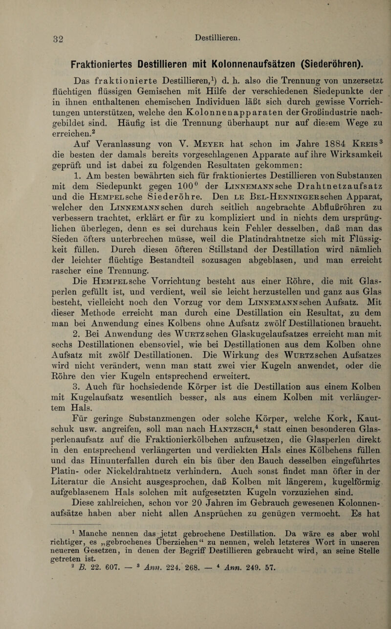 Fraktioniertes Destillieren mit Kolonnenaufsätzen (Siederöhren). Das fraktionierte Destillieren,1) d. h. also die Trennung von unzersetzt flüchtigen flüssigen Gemischen mit Hilfe der verschiedenen Siedepunkte der in ihnen enthaltenen chemischen Individuen läßt sich durch gewisse Vorrich¬ tungen unterstützen, welche den Kolonnenapparaten der Großindustrie nach¬ gebildet sind. Häufig ist die Trennung überhaupt nur auf diesem Wege zu erreichen.2 Auf Veranlassung von V. Meyer hat schon im Jahre 1884 Kreis3 die besten der damals bereits vorgeschlageuen Apparate auf ihre Wirksamkeit geprüft und ist dabei zu folgenden Resultaten gekommen: 1. Am besten bewährten sich für fraktioniertes Destillieren von Substanzen mit dem Siedepunkt gegen 100° der Linnemann sehe Drahtnetzaufsatz und die HEMPELsche Siederöhre. Den le Bel-Henningersehen Apparat, welcher den Linnemann sehen durch seitlich angebrachte Abflußrohren zu verbessern trachtet, erklärt er für zu kompliziert und in nichts dem ursprüng¬ lichen überlegen, denn es sei durchaus kein Fehler desselben, daß man das Sieden öfters unterbrechen müsse, weil die Platindrahtnetze sich mit Flüssig¬ keit füllen. Durch diesen öfteren Stillstand der Destillation wird nämlich der leichter flüchtige Bestandteil sozusagen abgeblasen, und man erreicht rascher eine Trennung. Die HEMPELsche Vorrichtung besteht aus einer Röhre, die mit Glas¬ perlen gefüllt ist, und verdient, weil sie leicht herzustellen und ganz aus Glas besteht, vielleicht noch den Vorzug vor dem Linnemann sehen Aufsatz. Mit dieser Methode erreicht man durch eine Destillation ein Resultat, zu dem man bei Anwendung eines Kolbens ohne Aufsatz zwölf Destillationen braucht. 2. Bei Anwendung des Wurtzsehen Glaskugelaufsatzes erreicht man mit sechs Destillationen ebensoviel, wie bei Destillationen aus dem Kolben ohne Aufsatz mit zwölf Destillationen. Die Wirkung des WuRTZschen Aufsatzes wird nicht verändert, wenn man statt zwei vier Kugeln an wendet, oder die Röhre den vier Kugeln entsprechend erweitert. 3. Auch für hochsiedende Körper ist die Destillation aus einem Kolben mit Kugelaufsatz wesentlich besser, als aus einem Kolben mit verläuger- tem Hals. Für geringe Substanzmengen oder solche Körper, welche Kork, Kaut¬ schuk usw. angreifen, soll man nach Hantzsch,4 statt einen besonderen Glas¬ perlenaufsatz auf die Fraktionierkölbchen aufzusetzen, die Glasperlen direkt in den entsprechend verlängerten und verdickten Hals eines Kölbchens füllen und das Hinunterfallen durch ein bis über den Bauch desselben eingeführtes Platin- oder Nickeldrahtnetz verhindern. Auch sonst findet man öfter in der Literatur die Ansicht ausgesprochen, daß Kolben mit längerem, kugelförmig aufgeblasenem Hals solchen mit aufgesetzten Kugeln vorzuziehen sind. Diese zahlreichen, schon vor 20 Jahren im Gebrauch gewesenen Kolonnen¬ aufsätze haben aber nicht allen Ansprüchen zu genügen vermocht. Es hat 1 Manche nennen das jetzt gebrochene Destillation. Da wäre es aber wohl richtiger, es „gebrochenes Überziehen“ zu nennen, welch letzteres Wort in unseren neueren Gesetzen, in denen der Begriff Destillieren gebraucht wird, an seine Stelle getreten ist. 2 B. 22. 607. — 3 Arm. 224. 268. — 4 Arm. 249. 57.