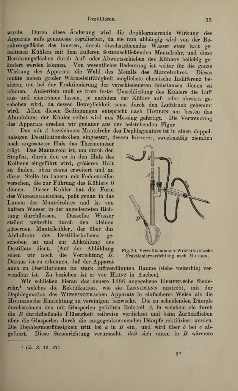 wurde. Durch diese Änderung wird die dephlegmierende Wirkung des Apparats aufs genaueste regulierbar, da sie nun abhängig wird von der Be¬ rührungsfläche des inneren, durch durchströmendes Wasser stets kalt ge¬ haltenen Kühlers mit dem äußeren festumschließenden Mantelrohr, und diese Berührungsflächen durch Auf- oder Abwärtsschieben des Kühlers beliebig ge¬ ändert werden können. Von wesentlicher Bedeutung ist weiter für die ganze Wirkung des Apparats die Wahl des Metalls des Mantelrohres. Dieses mußte neben großer Wärmeleitfähigkeit möglichste chemische Indifferenz be¬ sitzen, um bei der Fraktionierung der verschiedensten Substanzen dienen zu können. Außerdem muß es trotz fester Umschließung des Kühlers die Luft aus- und einströmen lassen, je nachdem der Kühler auf- oder abwärts ge¬ schoben wird, da dessen Beweglichkeit sonst durch den Luftdruck gehemmt wird. Allen diesen Bedingungen entspricht nach Houben am besten das Aluminium; der Kühler selbst wird aus Messing gefertigt. Die Verwendung des Apparats ersehen wir genauer aus der beistehenden Figur Das mit A bezeichuete Mantelrohr des Dephlegmators ist in einen doppel- halsigen Destillationskolben eingesetzt, dessen kürzerer, zweckmäßig ziemlich hoch angesetzter Hals das Thermometer trägt. Das Mantelrohr ist, um durch den Stopfen, durch den es in den Hals des Kolbens eingeführt wird, größeren Halt zu finden, oben etwas erweitert und an dieser Stelle im Innern mit Federstreifen versehen, die zur Führung des Kühlers B dienen. Dieser Kühler hat die Form des Winssinger sehen, paßt genau in das Lumen des Mantelrohres und ist von kaltem Wasser in der angedeuteten Rich¬ tung durchflossen. Dasselbe Wasser strömt weiterhin durch den kleinen gläsernen Mantelkühler, der über das Abflußrohr des Destillierkolbens ge¬ schoben ist und zur Abkühlung des Destillats dient. (Auf der Abbildung Fig. 20. Vervollkommnte WiNssiNGERsche sehen wir noch die Vorrichtung J). Fraktioniervorrichtung nach Houben. Daraus ist zu erkennen, daß der Apparat auch zu Destillationen im stark luftverdünnten Raume (siehe Aveiterhin) ver¬ wendbar ist. Zu beziehen ist er von Heinz in Aachen). Wir schließen hieran das neuere 1886 angegebene HEMPELSche Siede¬ rohr,1 welches die Rektifikation, wie sie Linnemann anstrebt, mit der Dephlegmation des Winssinger sehen Apparats in einfacherer Weise als die Houben sehe Einrichtung zu vereinigen bezweckt. Die zu scheidenden Dämpfe durchströmen den mit Glasperlen gefüllten Rohrteil A, in welchem .sie durch die B durchfließende Flüssigkeit teilweise verdichtet und beim Zurückfließen über die Glasperlen durch die entgegenkommenden Dämpfe rektifiziert werden. Die Dephlegmierflüssigkeit tritt bei a in B ein, und wird über b bei c ab¬ geführt. Diese Stromrichtung verursacht, daß sich unten in B wärmere 1 Ch. Z. 10. 371. 3*