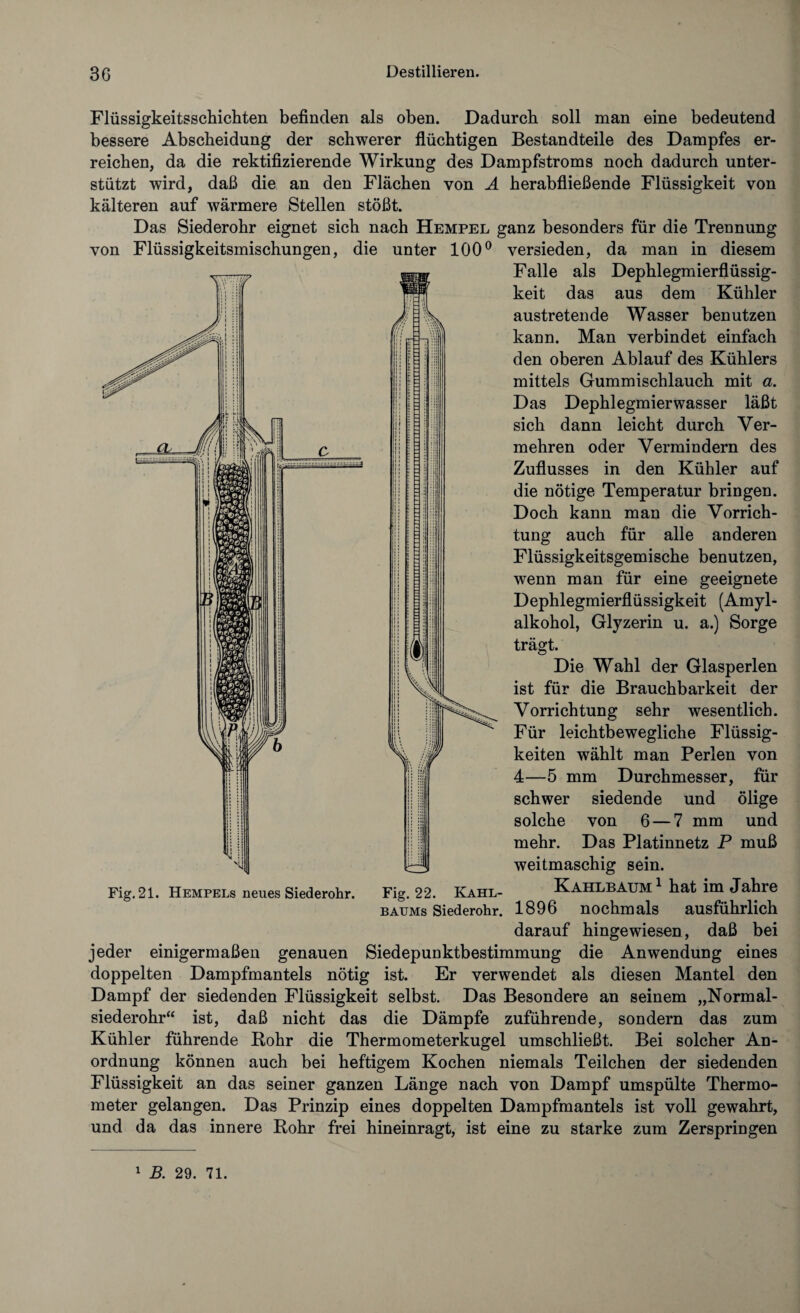 r, : Flüssigkeitsschichten befinden als oben. Dadurch soll man eine bedeutend bessere Abscheidung der schwerer flüchtigen Bestandteile des Dampfes er¬ reichen, da die rektifizierende Wirkung des Dampfstroms noch dadurch unter¬ stützt wird, daß die an den Flächen von A herabfließende Flüssigkeit von kälteren auf wärmere Stellen stößt. Das Siederohr eignet sich nach Hempel ganz besonders für die Trennung von Flüssigkeitsmischungen, die unter 100° versieden, da man in diesem Falle als Dephlegmierflüssig- keit das aus dem Kühler austretende Wasser benutzen kann. Man verbindet einfach den oberen Ablauf des Kühlers mittels Gummischlauch mit a. Das Dephlegmierwasser läßt sich dann leicht durch Ver¬ mehren oder Vermindern des Zuflusses in den Kühler auf die nötige Temperatur bringen. Doch kann man die Vorrich¬ tung auch für alle anderen Flüssigkeitsgemische benutzen, wenn man für eine geeignete Dephlegmierflüssigkeit (Amyl¬ alkohol, Glyzerin u. a.) Sorge Aj 1 trägt. 1 Die Wahl der Glasperlen ist für die Brauchbarkeit der Vorrichtung sehr wesentlich. Für leichtbewegliche Flüssig¬ keiten wählt man Perlen von 4—5 mm Durchmesser, für schwer siedende und ölige solche von 6 — 7 mm und mehr. Das Platinnetz P muß weitmaschig sein. Fig. 21. Hempels neues Siederohr. Fig. 22. Kahl- KAHLBAUM1 hat im Jahre baums Siederohr. 1896 nochmals ausführlich darauf hingewiesen, daß bei jeder einigermaßen genauen Siedepuoktbestimmung die Anwendung eines doppelten Dampfmantels nötig ist. Er verwendet als diesen Mantel den Dampf der siedenden Flüssigkeit selbst. Das Besondere an seinem „Normal¬ siederohr“ ist, daß nicht das die Dämpfe zuführende, sondern das zum Kühler führende Bohr die Thermometerkugel umschließt. Bei solcher An¬ ordnung können auch bei heftigem Kochen niemals Teilchen der siedenden Flüssigkeit an das seiner ganzen Länge nach von Dampf umspülte Thermo¬ meter gelangen. Das Prinzip eines doppelten Dampfmantels ist voll gewahrt, und da das innere Rohr frei hineinragt, ist eine zu starke zum Zerspringen