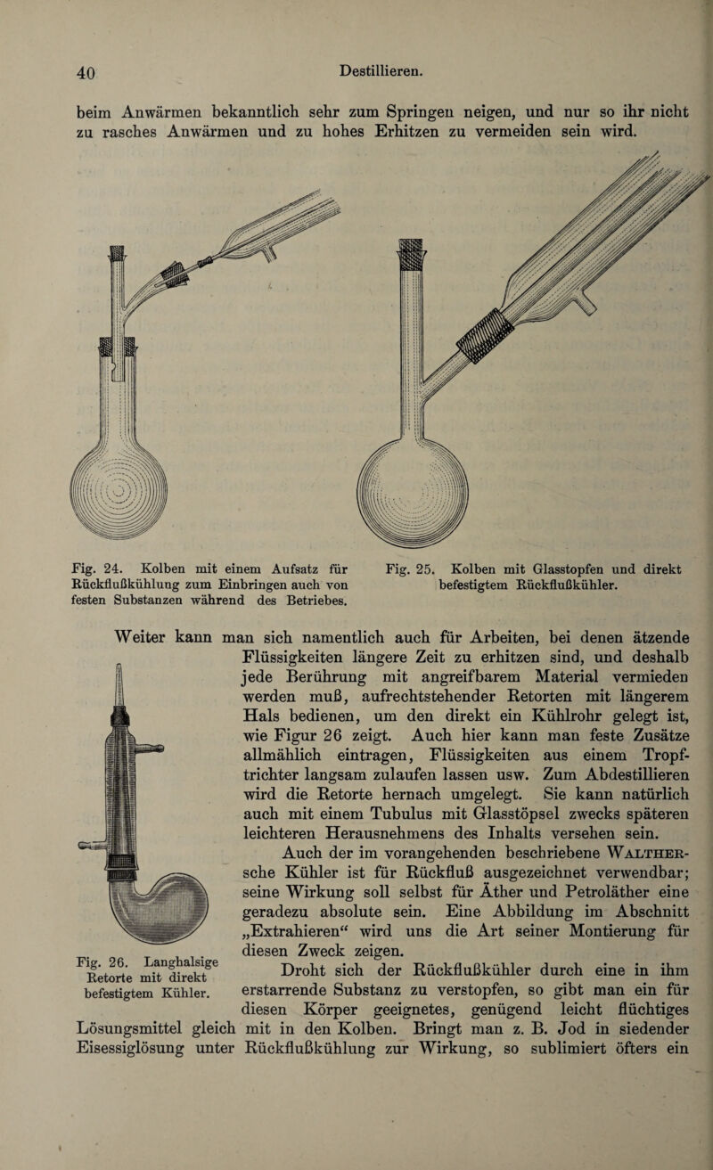 beim Anwärmen bekanntlich sehr zum Springen neigen, und nur so ihr nicht zu rasches Anwärmen und zu hohes Erhitzen zu vermeiden sein wird. Fig. 24. Kolben mit einem Aufsatz für Rückflußkühlung zum Einbringen auch von festen Substanzen während des Betriebes. Fig. 25. Kolben mit Glasstopfen und direkt befestigtem Rückflußkühler. Weiter kann man sich namentlich auch für Arbeiten, bei denen ätzende Flüssigkeiten längere Zeit zu erhitzen sind, und deshalb jede Berührung mit angreifbarem Material vermieden werden muß, aufrechtstehender Retorten mit längerem Hals bedienen, um den direkt ein Kühlrohr gelegt ist, wie Figur 26 zeigt. Auch hier kann man feste Zusätze allmählich eintragen, Flüssigkeiten aus einem Tropf¬ trichter langsam zulaufen lassen usw. Zum Abdestillieren wird die Retorte hernach umgelegt. Sie kann natürlich auch mit einem Tubulus mit Glasstöpsel zwecks späteren leichteren Herausnehmens des Inhalts versehen sein. Auch der im vorangehenden beschriebene Walther- sche Kühler ist für Rückfluß ausgezeichnet verwendbar; seine Wirkung soll selbst für Äther und Petroläther eine geradezu absolute sein. Eine Abbildung im Abschnitt „Extrahieren“ wird uns die Art seiner Montierung für diesen Zweck zeigen. Droht sich der Rückflußkühler durch eine in ihm erstarrende Substanz zu verstopfen, so gibt man ein für diesen Körper geeignetes, genügend leicht flüchtiges Fig. 26. Langhalsige Retorte mit direkt befestigtem Kühler. Lösungsmittel gleich mit in den Kolben. Bringt man z. B. Jod in siedender Eisessiglösung unter Rückflußkühlung zur Wirkung, so sublimiert öfters ein