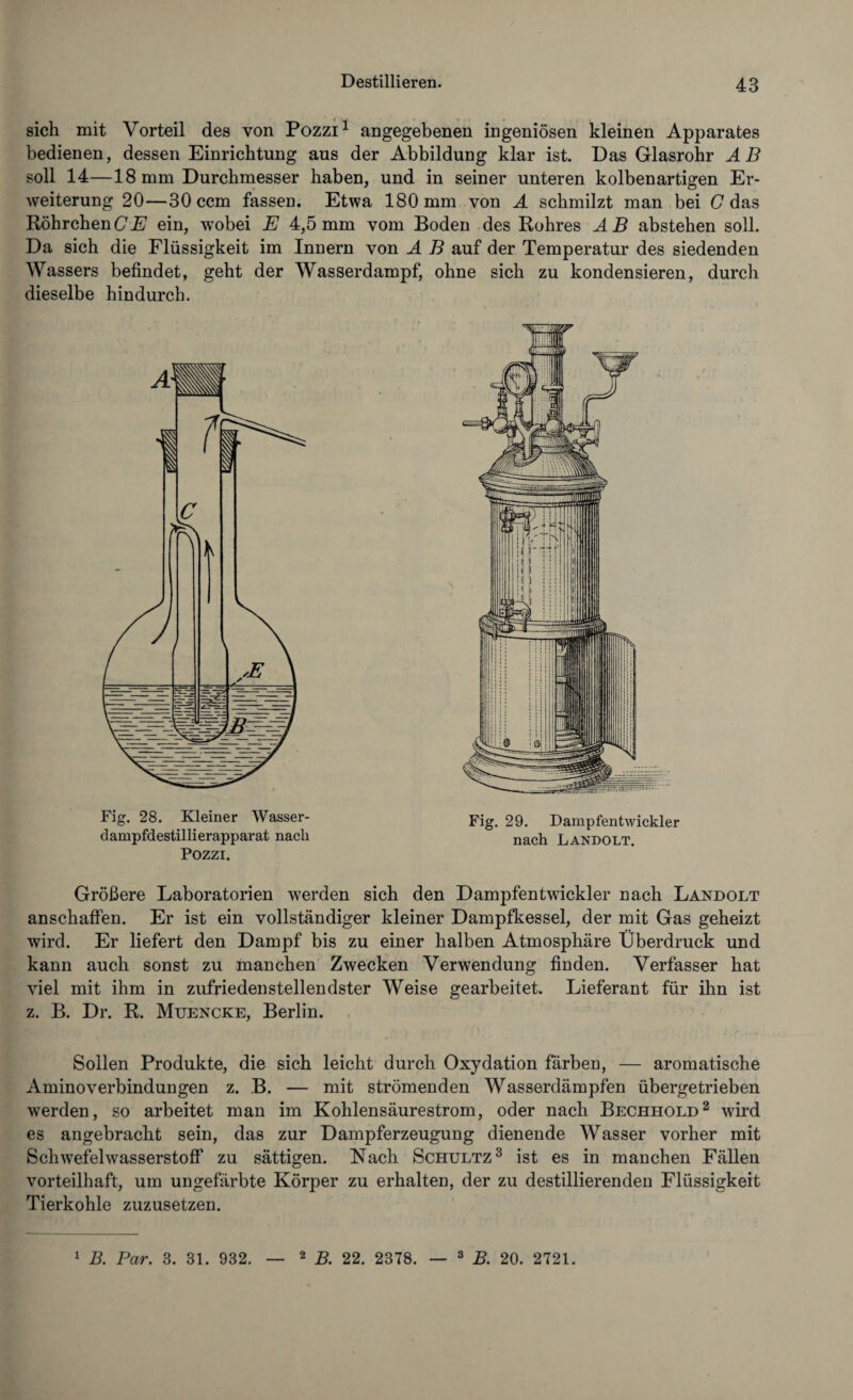 sich mit Vorteil des von Pozzi1 angegebenen ingeniösen kleinen Apparates bedienen, dessen Einrichtung aus der Abbildung klar ist. Das Glasrohr AB soll 14—18 mm Durchmesser haben, und in seiner unteren kolbenartigen Er¬ weiterung 20—30 ccm fassen. Etwa 180 mm von A schmilzt man bei C das Röhrchen Ci? ein, wobei E 4,5 mm vom Boden des Rohres AB abstehen soll. Da sich die Flüssigkeit im Innern von A B auf der Temperatur des siedenden Wassers befindet, geht der Wasserdampf, ohne sich zu kondensieren, durch dieselbe hindurch. Fig. 28. Kleiner Wasser¬ dampfdestillierapparat nach Pozzi. Größere Laboratorien werden sich den Dampfentwickler nach Landolt anschaffen. Er ist ein vollständiger kleiner Dampfkessel, der mit Gas geheizt wird. Er liefert den Dampf bis zu einer halben Atmosphäre Überdruck und kann auch sonst zu manchen Zwecken Verwendung finden. Verfasser hat viel mit ihm in zufriedenstellendster Weise gearbeitet. Lieferant für ihn ist z. B. Dr. R. Muencke, Berlin. Sollen Produkte, die sich leicht durch Oxydation färben, — aromatische Aminoverbindungen z. B. — mit strömenden Wasserdämpfen übergetrieben werden, so arbeitet man im Kohlensäurestrom, oder nach Bechhold2 wird es angebracht sein, das zur Dampferzeugung dienende Wasser vorher mit Schwefelwasserstoff zu sättigen. Kach Schultz3 ist es in manchen Fällen vorteilhaft, um ungefärbte Körper zu erhalten, der zu destillierenden Flüssigkeit Tierkohle zuzusetzen. Fig. 29. Dampfentwickler nach Landolt. 1 B. Par. 3. 31. 932. 2 B. 22. 2378. — 3 B. 20. 2721.