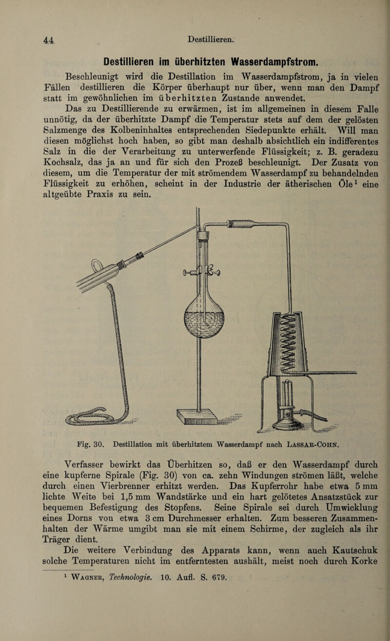 Destillieren im überhitzten Wasserdampfstrom. Beschleunigt wird die Destillation im Wasserdampfstrom, ja in vielen Fällen destillieren die Körper überhaupt nur über, wenn man den Dampf statt im gewöhnlichen im überhitzten Zustande an wendet. Das zu Destillierende zu erwärmen, ist im allgemeinen in diesem Falle unnötig, da der überhitzte Dampf die Temperatur stets auf dem der gelösten Salzmenge des Kolbeninhaltes entsprechenden Siedepunkte erhält. Will man diesen möglichst hoch haben, so gibt man deshalb absichtlich ein indifferentes Salz in die der Verarbeitung zu unterwerfende Flüssigkeit; z. B. geradezu Kochsalz, das ja an und für sich den Prozeß beschleunigt. Der Zusatz von diesem, um die Temperatur der mit strömendem Wasserdampf zu behandelnden Flüssigkeit zu erhöhen, scheint in der Industrie der ätherischen öle1 eine altgeübte Praxis zu sein. Fig. 30. Destillation mit überhitztem Wasserdampf nach Lassak-Cohn. Verfasser bewirkt das Überhitzen so, daß er den Wasserdampf durch eine kupferne Spirale (Fig. 30) von ca. zehn Windungen strömen läßt, welche durch einen Vierbrenner erhitzt werden. Das Kupferrohr habe etwa 5 mm lichte Weite bei 1,5 mm Wandstärke und ein hart gelötetes Ansatzstück zur bequemen Befestigung des Stopfens. Seine Spirale sei durch Umwicklung eines Dorns von etwa 3 cm Durchmesser erhalten. Zum besseren Zusammen¬ halten der Wärme umgibt man sie mit einem Schirme, der zugleich als ihr Träger dient. Die weitere Verbindung des Apparats kann, wenn auch Kautschuk solche Temperaturen nicht im entferntesten aushält, meist noch durch Korke 1 Wagner, Technologie. 10. Aufl. S. 679.