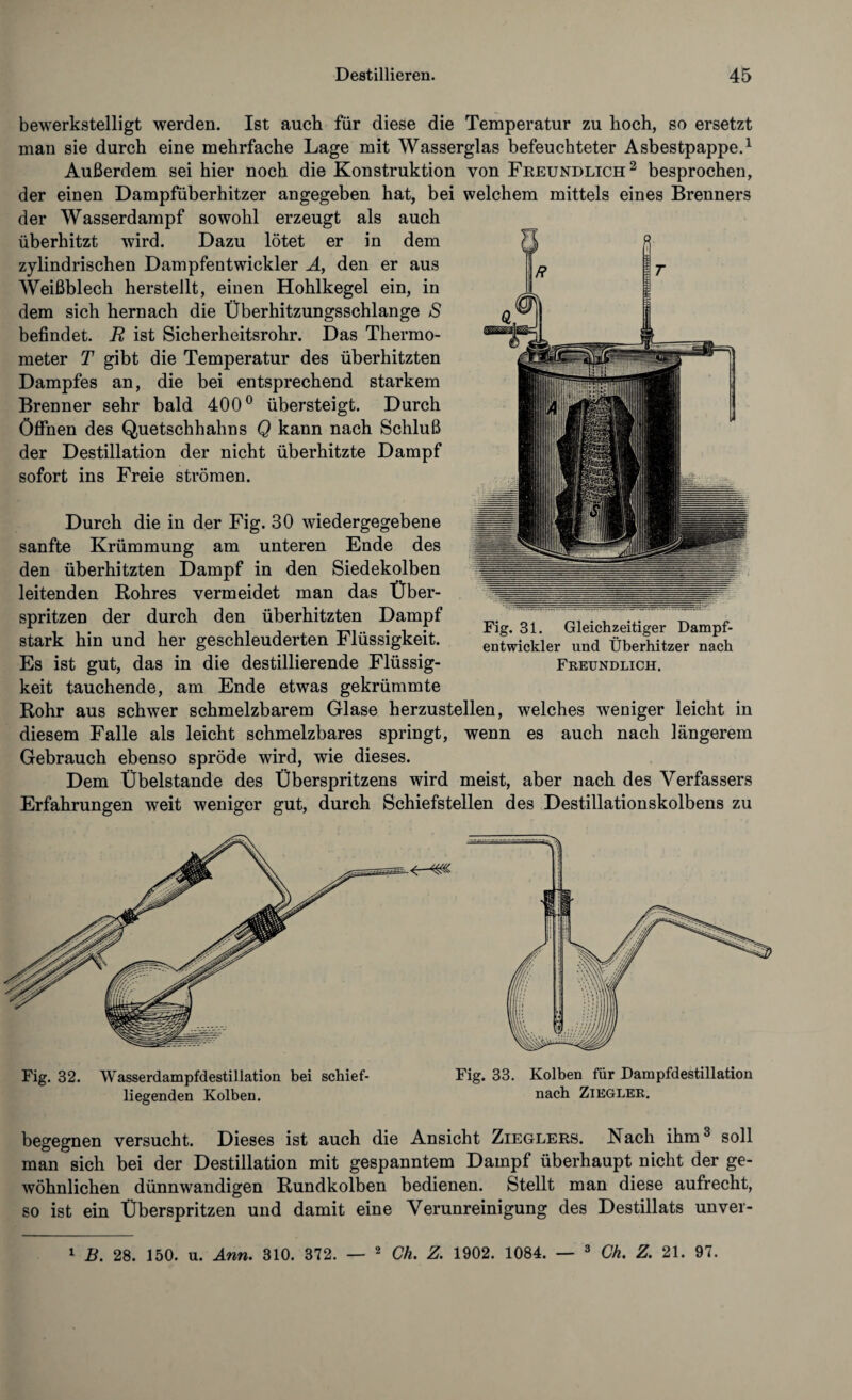 bewerkstelligt werden. Ist auch für diese die Temperatur zu hoch, so ersetzt man sie durch eine mehrfache Lage mit Wasserglas befeuchteter Asbestpappe.1 Außerdem sei hier noch die Konstruktion von Freundlich2 besprochen, der einen Dampfüberhitzer angegeben hat, bei welchem mittels eines Brenners der Wasserdampf sowohl erzeugt als auch überhitzt wird. Dazu lötet er in dem zylindrischen Dampfentwickler A, den er aus Weißblech herstellt, einen Hohlkegel ein, in dem sich hernach die Überhitzungsschlange /$ befindet. B ist Sicherheitsrohr. Das Thermo¬ meter T gibt die Temperatur des überhitzten Dampfes an, die bei entsprechend starkem Brenner sehr bald 400° übersteigt. Durch Öffnen des Quetschhahns Q kann nach Schluß der Destillation der nicht überhitzte Dampf sofort ins Freie strömen. Durch die in der Fig. 30 wiedergegebene sanfte Krümmung am unteren Ende des den überhitzten Dampf in den Siedekolben leitenden Rohres vermeidet man das Über¬ spritzen der durch den überhitzten Dampf stark hin und her geschleuderten Flüssigkeit. Es ist gut, das in die destillierende Flüssig¬ keit tauchende, am Ende etwas gekrümmte Fig. 31. Gleichzeitiger Dampf¬ entwickler und Überhitzer nach Freundlich. Rohr aus schwer schmelzbarem Glase herzustellen, welches weniger leicht in diesem Falle als leicht schmelzbares springt, wenn es auch nach längerem Gebrauch ebenso spröde wird, wie dieses. Dem Übelstande des Überspritzens wird meist, aber nach des Verfassers Erfahrungen weit weniger gut, durch Schiefstellen des Destillationskolbens zu Fig. 32. 'Wasserdampfdestillation bei schief¬ liegenden Kolben. Fig. 33. Kolben für Dampfdestillation nach Ziegler. begegnen versucht. Dieses ist auch die Ansicht Zieglers. Nach ihm3 soll man sich bei der Destillation mit gespanntem Dampf überhaupt nicht der ge¬ wöhnlichen dünnwandigen Rundkolben bedienen. Stellt man diese aufrecht, so ist ein Überspritzen und damit eine Verunreinigung des Destillats unver- 1 B. 28. 150. u. Arm. 310. 372. — 2 Ch. Z. 1902. 1084. — 3 Ck. Z. 21. 97.