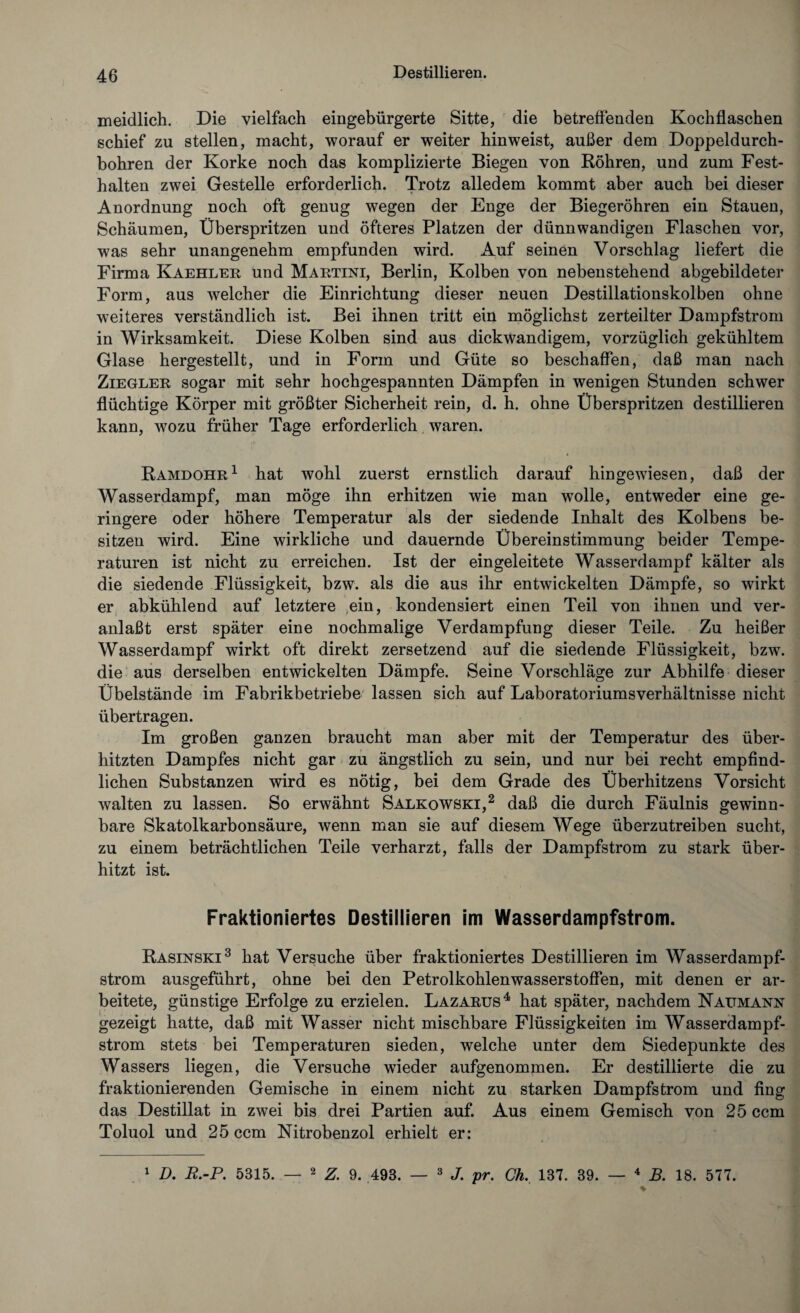 ineidlich. Die vielfach eingebürgerte Sitte, die betreffenden Kochflaschen schief zu stellen, macht, worauf er weiter hin weist, außer dem Doppeldurch¬ bohren der Korke noch das komplizierte Biegen von Röhren, und zum Fest¬ halten zwei Gestelle erforderlich. Trotz alledem kommt aber auch bei dieser Anordnung noch oft genug wegen der Enge der Biegeröhren ein Stauen, Schäumen, Überspritzen und öfteres Platzen der dünnwandigen Flaschen vor, was sehr unangenehm empfunden wird. Auf seinen Vorschlag liefert die Firma Kaehler und Martini, Berlin, Kolben von nebenstehend abgebildeter Form, aus welcher die Einrichtung dieser neuen Destillationskolben ohne weiteres verständlich ist. Bei ihnen tritt ein möglichst zerteilter Dampfstrom in Wirksamkeit. Diese Kolben sind aus dickwandigem, vorzüglich gekühltem Glase hergestellt, und in Form und Güte so beschaffen, daß man nach Ziegler sogar mit sehr hochgespannten Dämpfen in wenigen Stunden schwer flüchtige Körper mit größter Sicherheit rein, d. h. ohne Überspritzen destillieren kann, wozu früher Tage erforderlich waren. Ramdohr1 hat wohl zuerst ernstlich darauf hingewiesen, daß der Wasserdampf, man möge ihn erhitzen wie man wolle, entweder eine ge¬ ringere oder höhere Temperatur als der siedende Inhalt des Kolbens be¬ sitzen wird. Eine wirkliche und dauernde Übereinstimmung beider Tempe¬ raturen ist nicht zu erreichen. Ist der eingeleitete Wasserdampf kälter als die siedende Flüssigkeit, bzw. als die aus ihr entwickelten Dämpfe, so wirkt er abkühlend auf letztere ein, kondensiert einen Teil von ihnen und ver¬ anlaßt erst später eine nochmalige Verdampfung dieser Teile. Zu heißer Wasserdampf wirkt oft direkt zersetzend auf die siedende Flüssigkeit, bzw. die aus derselben entwickelten Dämpfe. Seine Vorschläge zur Abhilfe dieser Übelstände im Fabrikbetriebe lassen sich auf Laboratoriumsverhältnisse nicht übertragen. Im großen ganzen braucht man aber mit der Temperatur des über¬ hitzten Dampfes nicht gar zu ängstlich zu sein, und nur bei recht empfind¬ lichen Substanzen wird es nötig, bei dem Grade des Überhitzens Vorsicht walten zu lassen. So erwähnt Salkowski,2 daß die durch Fäulnis gewinn¬ bare Skatolkarbonsäure, wenn man sie auf diesem Wege überzutreiben sucht, zu einem beträchtlichen Teile verharzt, falls der Dampfstrom zu stark über¬ hitzt ist. Fraktioniertes Destillieren im Wasserdampfstrom. Rasinski3 hat Versuche über fraktioniertes Destillieren im Wasserdampf¬ strom ausgeführt, ohne bei den Petrolkohlenwasserstoffen, mit denen er ar¬ beitete, günstige Erfolge zu erzielen. Lazarus4 hat später, nachdem Naumann gezeigt hatte, daß mit Wasser nicht mischbare Flüssigkeiten im Wasserdampf¬ strom stets bei Temperaturen sieden, welche unter dem Siedepunkte des Wassers liegen, die Versuche wieder aufgenommen. Er destillierte die zu fraktionierenden Gemische in einem nicht zu starken Dampfstrom und fing das Destillat in zwei bis drei Partien auf. Aus einem Gemisch von 25 ccm Toluol und 25 ccm Nitrobenzol erhielt er: 1 D. R.-P. 5315. — 2 Z. 9. 493. — 3 J. pr. Ch. 137. 39. — 4 B. 18. 577.