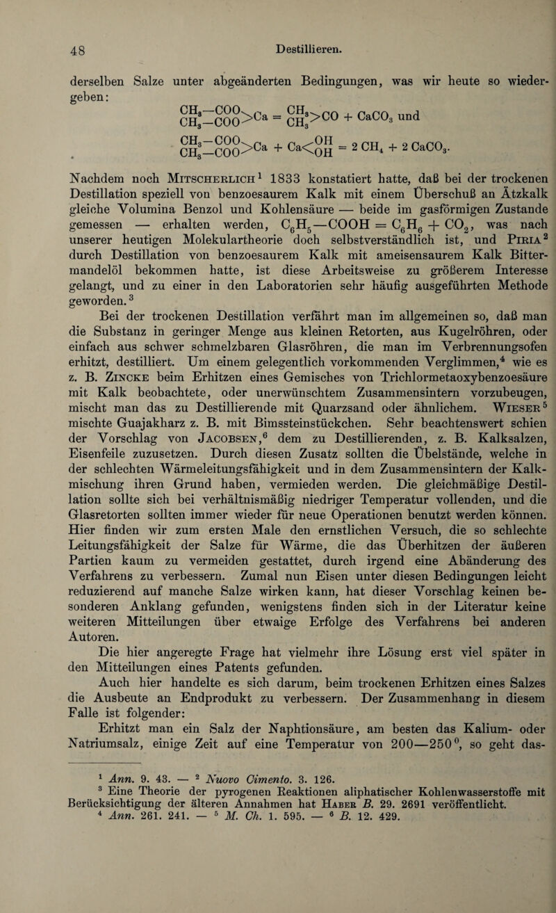 derselben Salze unter abgeänderten Bedingungen, was wir heute so wieder¬ geben : CHg-COCL n p pA J CH„—C00>0a ~ CH3>C0 + CaC°8 und CH-COO>Ca + Ca<OH = 2 CH. + 2 CaC03. Nachdem noch Mitscherlich1 1833 konstatiert hatte, daß bei der trockenen Destillation speziell von benzoesaurem Kalk mit einem Überschuß an Ätzkalk gleiche Volumina Benzol und Kohlensäure — beide im gasförmigen Zustande gemessen — erhalten werden, CßH5—COOH = C6H6 -f- C02, was nach unserer heutigen Molekulartheorie doch selbstverständlich ist, und Piria2 durch Destillation von benzoesaurem Kalk mit ameisensaurem Kalk Bitter¬ mandelöl bekommen hatte, ist diese Arbeitsweise zu größerem Interesse gelangt, und zu einer in den Laboratorien sehr häufig ausgeführten Methode geworden.3 Bei der trockenen Destillation verfahrt man im allgemeinen so, daß man die Substanz in geringer Menge aus kleinen Betörten, aus Kugelröhren, oder einfach aus schwer schmelzbaren Glasröhren, die man im Verbrennungsofen erhitzt, destilliert. Um einem gelegentlich vorkommenden Verglimmen,4 wie es z. B. Zincke beim Erhitzen eines Gemisches von Trichlormetaoxybenzoesäure mit Kalk beobachtete, oder unerwünschtem Zusammensintern vorzubeugen, mischt man das zu Destillierende mit Quarzsand oder ähnlichem. Wieser5 mischte Guajakharz z. B. mit Bimssteinstückchen. Sehr beachtenswert schien der Vorschlag von Jacobsen,6 dem zu Destillierenden, z. B. Kalksalzen, Eisenfeile zuzusetzen. Durch diesen Zusatz sollten die Übelstände, welche in der schlechten Wärmeleitungsfahigkeit und in dem Zusammensintern der Kalk¬ mischung ihren Grund haben, vermieden werden. Die gleichmäßige Destil¬ lation sollte sich bei verhältnismäßig niedriger Temperatur vollenden, und die Glasretorten sollten immer wieder für neue Operationen benutzt werden können. Hier finden wir zum ersten Male den ernstlichen Versuch, die so schlechte Leitungsfähigkeit der Salze für Wärme, die das Überhitzen der äußeren Partien kaum zu vermeiden gestattet, durch irgend eine Abänderung des Verfahrens zu verbessern. Zumal nun Eisen unter diesen Bedingungen leicht reduzierend auf manche Salze wirken kann, hat dieser Vorschlag keinen be¬ sonderen Anklang gefunden, wenigstens finden sich in der Literatur keine weiteren Mitteilungen über etwaige Erfolge des Verfahrens bei anderen Autoren. Die hier angeregte Frage hat vielmehr ihre Lösung erst viel später in den Mitteilungen eines Patents gefunden. Auch hier handelte es sich darum, beim trockenen Erhitzen eines Salzes die Ausbeute an Endprodukt zu verbessern. Der Zusammenhang in diesem Falle ist folgender: Erhitzt man ein Salz der Naphtionsäure, am besten das Kalium- oder Natriumsalz, einige Zeit auf eine Temperatur von 200—250°, so geht das- 1 Ann. 9. 43. — 2 Nuovo Gimento. 3. 126. 3 Eine Theorie der pyrogenen Reaktionen aliphatischer Kohlenwasserstoffe mit Berücksichtigung der älteren Annahmen hat Haber B. 29. 2691 veröffentlicht. 4 Ann. 261. 241. — 5 M. Ch. 1. 595. — 6 B. 12. 429.