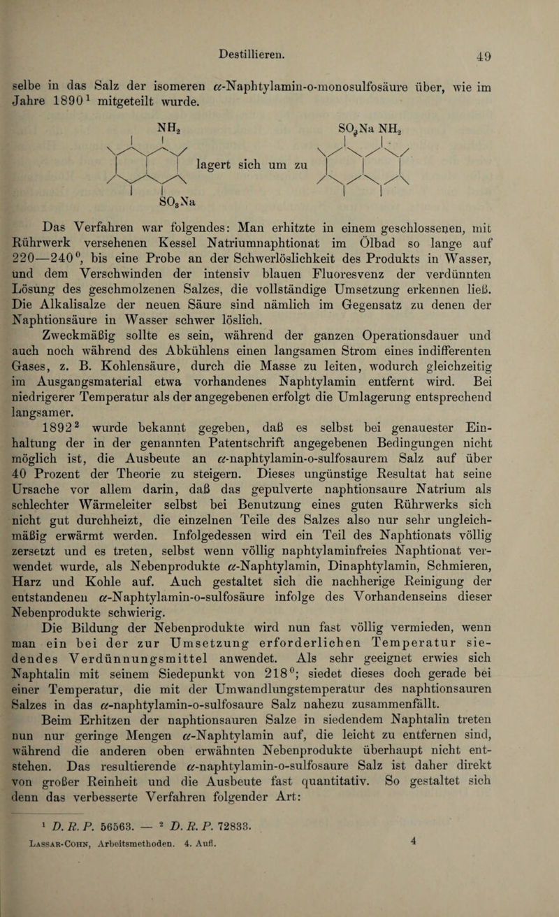 selbe iii das Salz der isomeren «-Naphtylamin-o-monosulfosäure über, wie im Jahre 18901 mitgeteilt wurde. NH2 SO^Na NH2 lagert sich um zu S03Na Das Verfahren war folgendes: Man erhitzte in einem geschlossenen, mit Rührwerk versehenen Kessel Natriumnaphtionat im Ölbad so lange auf 220—240°, bis eine Probe an der Schwerlöslichkeit des Produkts in Wasser, und dem Verschwinden der intensiv blauen Fluoresvenz der verdünnten Lösung des geschmolzenen Salzes, die vollständige Umsetzung erkennen ließ. Die Alkalisalze der neuen Säure sind nämlich im Gegensatz zu denen der Naphtionsäure in Wasser schwer löslich. Zweckmäßig sollte es sein, während der ganzen Operationsdauer und auch noch während des Abkühlens einen langsamen Strom eines indifferenten Gases, z. B. Kohlensäure, durch die Masse zu leiten, wodurch gleichzeitig im Ausgangsmaterial etwa vorhandenes Naphtylamin entfernt wird. Bei niedrigerer Temperatur als der angegebenen erfolgt die Umlagerung entsprechend langsamer. 18922 wurde bekannt gegeben, daß es selbst bei genauester Ein¬ haltung der in der genannten Patentschrift angegebenen Bedingungen nicht möglich ist, die Ausbeute an «-naphtylamin-o-sulfosaurem Salz auf über 40 Prozent der Theorie zu steigern. Dieses ungünstige Resultat hat seine Ursache vor allem darin, daß das gepulverte naphtionsaure Natrium als schlechter Wärmeleiter selbst bei Benutzung eines guten Rührwerks sich nicht gut durchheizt, die einzelnen Teile des Salzes also nur sehr ungleich¬ mäßig erwärmt werden. Infolgedessen wird ein Teil des Naphtionats völlig zersetzt und es treten, selbst wenn völlig naphtylaminfreies Naphtionat ver¬ wendet wurde, als Nebenprodukte «-Naphtylamin, Dinaphtylamin, Schmieren, Harz und Kohle auf. Auch gestaltet sich die nachherige Reinigung der entstandenen «-Naphtylamin-o-sulfosäure infolge des Vorhandenseins dieser Nebenprodukte schwierig. Die Bildung der Nebenprodukte wird nun fast völlig vermieden, wenn man ein bei der zur Umsetzung erforderlichen Temperatur sie¬ dendes Verdünnungsmittel anwendet. Als sehr geeignet erwies sich Naphtalin mit seinem Siedepunkt von 218°; siedet dieses doch gerade bei einer Temperatur, die mit der Umwandlungstemperatur des naphtionsauren Salzes in das «-naphtylamin-o-sulfosaure Salz nahezu zusammenfällt. Beim Erhitzen der naphtionsauren Salze in siedendem Naphtalin treten nun nur geringe Mengen «-Naphtylamin auf, die leicht zu entfernen sind, während die anderen oben erwähnten Nebenprodukte überhaupt nicht ent¬ stehen. Das resultierende «-naphtylamin-o-sulfosaure Salz ist daher direkt von großer Reinheit und die Ausbeute fast quantitativ. So gestaltet sich denn das verbesserte Verfahren folgender Art: 1 D. R. P. 56563. — 2 D. R. P. 72833. Lassar-Cohn, Arbeitsmethoden. 4. Aufl. 4