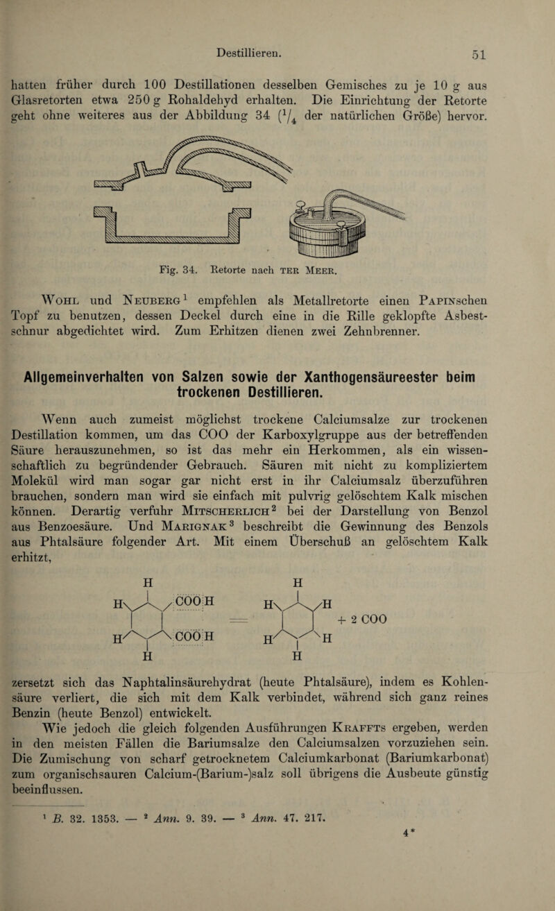 hatten früher durch 100 Destillationen desselben Gemisches zu je 10 g aus Glasretorten etwa 250 g Rohaldehyd erhalten. Die Einrichtung der Retorte geht ohne weiteres aus der Abbildung 34 (J/4 der natürlichen Größe) hervor. Fig. 34, Eetorte nach ter Meer. Wohl und Neuberg1 empfehlen als Metallretorte einen PAPixschen Topf zu benutzen, dessen Deckel durch eine in die Rille geklopfte Asbest¬ schnur abgedichtet wird. Zum Erhitzen dienen zwei Zehnbrenner. Allgemeinverhalten von Salzen sowie der Xanthogensäureester beim trockenen Destillieren. Wenn auch zumeist möglichst trockene Calciumsalze zur trockenen Destillation kommen, um das COO der Karboxylgruppe aus der betreffenden Säure herauszunehmen, so ist das mehr ein Herkommen, als ein wissen¬ schaftlich zu begründender Gebrauch. Säuren mit nicht zu kompliziertem Molekül wird man sogar gar nicht erst in ihr Calciumsalz überzuführen brauchen, sondern man wird sie einfach mit pulvrig gelöschtem Kalk mischen können. Derartig verfuhr Mitscherlich 2 bei der Darstellung von Benzol aus Benzoesäure. Und Marignak3 beschreibt die Gewinnung des Benzols aus Phtalsäure folgender Art. Mit einem Überschuß an gelöschtem Kalk erhitzt, H + 2 COO zersetzt sich das Naphtalinsäurehydrat (heute Phtalsäure), indem es Kohlen¬ säure verliert, die sich mit dem Kalk verbindet, während sich ganz reines Benzin (heute Benzol) entwickelt. Wie jedoch die gleich folgenden Ausführungen Kraffts ergeben, werden in den meisten Fällen die Bariumsalze den Calciumsalzen vorzuziehen sein. Die Zumischung von scharf getrocknetem Calciumkarbonat (Bariumkarbonat) zum organisch sauren Calcium-(Barium-)salz soll übrigens die Ausbeute günstig beeinflussen. 1 B. 32. 1353. — 2 Ann. 9. 39. — 3 Ann. 47. 217. 4*