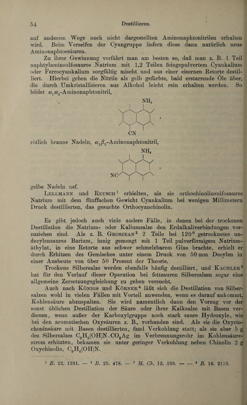 auf anderem Wege noch nicht dargestellten Aminonaphtonitrilen erhalten wird. Beim Verseifen der Cyangruppe liefern diese dann natürlich neue Aminonaphtoesäuren. Zu ihrer Gewinnung verfährt man am besten so, daß man z. B. 1 Teil naphtylaminsulfosaures Natrium mit 1,2 Teilen feingepulvertem Cyankalium oder Ferrocyankalium sorgfältig mischt und aus einer eisernen Betörte destil¬ liert. Hierbei gehen die Nitrile als gelb gefärbte, bald erstarrende Öle über, die durch Umkristallisieren aus Alkohol leicht rein erhalten wTerden. So bildet ctl e^-Aminonaphtonitril, NH2 I CN rötlich braune Nadeln, e^/^-Aminonaphtonitril, NH2 gelbe Nadeln usf. Lellmann und Reusch1 erhielten, als sie orthochinolinsulfosaures Natrium mit dem fünffachen Gewicht Cyankalium bei wenigen Millimetern Druck destillierten, das gesuchte Orthocyanchinolin. Es gibt jedoch auch viele andere Fälle, in denen bei der trockenen Destillation die Natrium- oder Kaliumsalze den Erdalkali Verbindungen vor¬ zuziehen sind. Als z. B. Grosjean2 2 Teile bei 120° getrocknetes un- decylensaures Barium, innig gemengt mit 1 Teil pulverförmigem Natrium- äthylat, in eine Retorte aus schwer schmelzbarem Glas brachte, erhielt er durch Erhitzen des Gemisches unter einem Druck von 50 mm Decylen in einer Ausbeute von über 50 Prozent der Theorie. Trockene Silbersalze werden ebenfalls häufig destilliert, und Kachler3 hat für den Verlauf dieser Operation bei fettsauren Silbersalzen sogar eine allgemeine Zersetzungsgleichung zu geben versucht. Auch nach Königs und Körner4 läßt sich die Destillation von Silber¬ salzen wohl in vielen Fällen mit Vorteil an wenden, wenn es darauf ankommt, Kohlensäure abzuspalten. Sie wird namentlich dann den Vorzug vor der sonst üblichen Destillation der Säure oder ihrer Kalksalze mit Basen ver¬ dienen, wenn außer der Karboxylgruppe noch stark saure Hydroxyle, wie bei den aromatischen Oxysäuren z. B., vorhanden sind. Als sie die Oxycin- choninsäure mit Basen destillierten, fand Verkohlung statt; als sie aber 5 g des Silbersalzes C9H5(OH)N .COaAg im Verbrennungsrohr im Kohlensäure¬ strom erhitzten, bekamen sie unter geringer Verkohlung neben Chinolin 2 g Oxychinolin, C9H6(OH)N. 1 B. 22. 1391. — 2 B. 25. 478. — 3 M. Ch. 12. 339.- 4 B. 16. 2153.