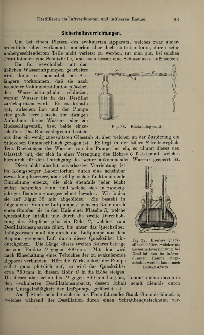 Fig. 38. Rückschlagventil. Sicherheitsvorrichtungen. Um bei einem Platzen des evakuierten Apparats, welches zwar außer¬ ordentlich selten vorkommt, immerhin aber doch eintreten kann, durch seine umhergeschleuderten Teile nicht verletzt zu werden, tut man gut, bei solchen Destillationen eine Schutzbrille, und noch besser eine Schutzmaske aufzusetzen. Da für gewöhnlich mit den üblichen Wasserluftpumpen gearbeitet wird, kann es namentlich bei An¬ fängern Vorkommen, daß sie nach beendeter Vakuumdestillation plötzlich den Wasserleitungshahn schließen, worauf Wasser bis in das Destillat zurückspritzen wird. Es ist deshalb gut, zwischen ihm und der Pumpe eine große leere Flasche zur etwaigen Aufnahme dieses Wassers oder ein Rückschlagventil, bzw. beide einzu¬ schalten. Das Rückschlagventil besteht aus dem ein wenig zugespitzten Glasstab A, über welchen an der Zuspitzung ein Stückchen Gummischlauch gezogen ist. Er liegt in der Röhre B freibeweglich. Tritt Rücksteigen des Wassers von der Pumpe her ein, so nimmt dieses den Glasstab mit, der sich in einer Verengung des Rohres G festklemmt, welches hierdurch für den Durchgang des weiter ankommenden Wassers gesperrt ist. Diese nicht absolut zuverlässige Vorrichtung ist im Königsberger Laboratorium durch eine scheinbar etwas kompliziertere, aber völlig sicher funktionierende Einrichtung ersetzt, die sich ebenfalls jeder leicht selbst herstellen kann, und welche sich in zwanzig¬ jähriger Benutzung ausgezeichnet bewährt. Wir finden sie auf Figur 35 mit abgebildet. Sie besteht in folgendem: Von der Luftpumpe A geht ein Rohr durch einen Stopfen bis in den Hals einer Flasche B, welche Quecksilber enthält, und durch die zweite Durchboh¬ rung des Stopfens geht ein Rohr C, welches zum Destillationsapparate führt, bis unter das Quecksilber. Infolgedessen muß die durch die Luftpumpe aus dem Apparat gesogene Luft durch dieses Quecksilber hin¬ durchgehen. Die Länge dieses zweiten Rohres betrage bis zum Punkte D gegen 800 mm. Mit ihm wird nach Einschaltung eines T-Stückes der zu evakuierende Apparat verbunden. Hört die Wirksamkeit der Pumpe selbst ganz plötzlich auf, so wird das Quecksilber etwa 760 mm in diesem Rohr C in die Höhe steigen. Da dieses aber schon bis D gegen 800 mm lang ist, kommt nichts davon in den evakuierten Destillationsapparat, dessen Inhalt somit niemals durch eine Unregelmäßigkeit der Luftpumpe gefährdet ist. Am T-Stück befindet sich ein ins Freie führendes Stück Gummischlauch a, welches während der Destillation durch einen Schraubenquetschhahn ver- Fig. 39. Eiserner Queck¬ silberbehälter, welcher als Sicherheitsvorrichtung bei Destillationen im luftver¬ dünnten Raume einge¬ schaltet werden kann, nach Lassar-Cohn.