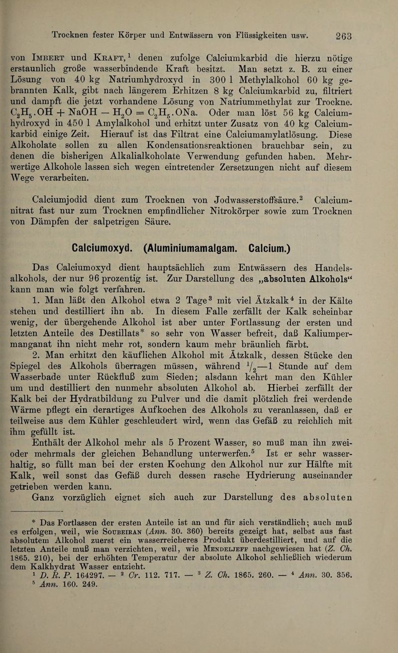 von Imbert und Kraft, 1 denen zufolge Calciumkarbid die hierzu nötige erstaunlich große wasserbindende Kraft besitzt. Man setzt z. B. zu einer Lösung von 40 kg Natriumhydroxyd in 300 1 Methylalkohol 60 kg ge¬ brannten Kalk, gibt nach längerem Erhitzen 8 kg Calciumkarbid zu, filtriert und dampft die jetzt vorhandene Lösung von Natriummethylat zur Trockne. C2H5. OH + NaOH — H20 = C2H5.ONa. Oder man löst 56 kg Calcium¬ hydroxyd in 450 1 Amylalkohol und erhitzt unter Zusatz von 40 kg Calcium¬ karbid einige Zeit. Hierauf ist das Filtrat eine Calciumamylatlösung. Diese Alkoholate sollen zu allen Kondensationsreaktionen brauchbar sein, zu denen die bisherigen Alkalialkoholate Verwendung gefunden haben. Mehr¬ wertige Alkohole lassen sich wegen eintretender Zersetzungen nicht auf diesem Wege verarbeiten. Calciumjodid dient zum Trocknen von Jodwasserstoffsäure.2 Calcium¬ nitrat fast nur zum Trocknen empfindlicher Nitrokörper sowie zum Trocknen von Dämpfen der salpetrigen Säure. Calciumoxyd. (Aluminiumamalgam. Calcium.) Das Calciumoxyd dient hauptsächlich zum Entwässern des Handels¬ alkohols, der nur 96 prozentig ist. Zur Darstellung des „absoluten Alkohols“ kann man wie folgt verfahren. 1. Man läßt den Alkohol etwa 2 Tage3 mit viel Ätzkalk4 in der Kälte stehen und destilliert ihn ab. In diesem Falle zerfällt der Kalk scheinbar wenig, der übergehende Alkohol ist aber unter Fortlassung der ersten und letzten Anteile des Destillats* so sehr von Wasser befreit, daß Kaliumper¬ manganat ihn nicht mehr rot, sondern kaum mehr bräunlich färbt. 2. Man erhitzt den käuflichen Alkohol mit Ätzkalk, dessen Stücke den Spiegel des Alkohols überragen müssen, während * iL—1 Stunde auf dem Wasserbade unter Rückfluß zum Sieden; alsdann kehrt man den Kühler um und destilliert den nunmehr absoluten Alkohol ab. Hierbei zerfällt der Kalk bei der Hydratbildung zu Pulver und die damit plötzlich frei werdende Wärme pflegt ein derartiges Aufkochen des Alkohols zu veranlassen, daß er teilweise aus dem Kühler geschleudert wird, wenn das Gefäß zu reichlich mit ihm gefüllt ist. Enthält der Alkohol mehr als 5 Prozent Wasser, so muß man ihn zwei- oder mehrmals der gleichen Behandlung unterwerfen.5 Ist er sehr wasser¬ haltig, so füllt man bei der ersten Kochung den Alkohol nur zur Hälfte mit Kalk, weil sonst das Gefäß durch dessen rasche Hydrierung auseinander getrieben werden kann. Ganz vorzüglich eignet sich auch zur Darstellung des absoluten * Das Fortlassen der ersten Anteile ist an und für sich verständlich; auch muß es erfolgen, weil, wie Soubeiran (Ann. 30. 360) bereits gezeigt hat, selbst aus fast absolutem Alkohol zuerst ein wasserreicheres Produkt überdestilliert, und auf die letzten Anteile muß man verzichten, weil, wie Mendeljeff nachgewiesen hat (Z. Ch. 1865. 210), bei der erhöhten Temperatur der absolute Alkohol schließlich wiederum dem Kalkhydrat Wasser entzieht. 1 D. R. P. 164297. — 2 Cr. 112. 717. — 3 Z. Ch. 1865. 260. — 4 Ann. 30. 356. 5 Ann. 160. 249.