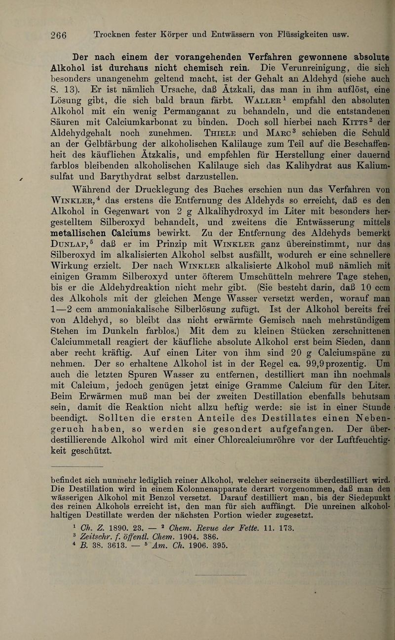 Der nach einem der vorangehenden Verfahren gewonnene absolute Alkohol ist durchaus nicht chemisch rein. Die Verunreinigung, die sich besonders unangenehm geltend macht, ist der Gehalt an Aldehyd (siehe auch S. 13). Er ist nämlich Ursache, daß Ätzkali, das man in ihm auflöst, eine Lösung gibt, die sich bald braun färbt. Waller1 empfahl den absoluten Alkohol mit ein wenig Permanganat zu behandeln, und die entstandenen Säuren mit Calciumkarbonat zu binden. Doch soll hierbei nach Kitts2 der Aldehydgehalt noch zunehmen. Thiele und Marc3 schieben die Schuld an der Gelbfärbung der alkoholischen Kalilauge zum Teil auf die Beschaffen¬ heit des käuflichen Ätzkalis, und empfehlen für Herstellung einer dauernd farblos bleibenden alkoholischen Kalilauge sich das Kalihydrat aus Kalium¬ sulfat und Barythydrat selbst darzustellen. Während der Drucklegung des Buches erschien nun das Verfahren von Winkler,4 das erstens die Entfernung des Aldehyds so erreicht, daß es den Alkohol in Gegenwart von 2 g Alkalihydroxyd im Liter mit besonders her¬ gestelltem Silberoxyd behandelt, und zweitens die Entwässerung mittels metallischen Calciums bewirkt. Zu der Entfernung des Aldehyds bemerkt Dunlap, 5 daß er im Prinzip mit Winkler ganz überein stimmt, nur das Silberoxyd im alkalisierten Alkohol selbst ausfällt, wodurch er eine schnellere Wirkung erzielt. Der nach Winkler alkalisierte Alkohol muß nämlich mit einigen Gramm Silberoxyd unter öfterem Umschütteln mehrere Tage stehen, bis er die Aldehydreaktion nicht mehr gibt. (Sie besteht darin, daß 10 ccm des Alkohols mit der gleichen Menge Wasser versetzt werden, worauf man 1—2 ccm ammoniakalische Silberlösung zufügt. Ist der Alkohol bereits frei von Aldehyd, so bleibt das nicht erwärmte Gemisch nach mehrstündigem Stehen im Dunkeln farblos.) Mit dem zu kleinen Stücken zerschnittenen Calciummetall reagiert der käufliche absolute Alkohol erst beim Sieden, dann aber recht kräftig. Auf einen Liter von ihm sind 20 g Calciumspäne zu nehmen. Der so erhaltene Alkohol ist in der Regel ca. 99,9prozentig. Um auch die letzten Spuren Wasser zu entfernen, destilliert man ihn nochmals mit Calcium, jedoch genügen jetzt einige Gramme Calcium für den Liter. Beim Erwärmen muß man bei der zweiten Destillation ebenfalls behutsam sein, damit die Reaktion nicht allzu heftig werde: sie ist in einer Stunde beendigt. Sollten die ersten Anteile des Destillates einen Neben¬ geruch haben, so werden sie gesondert aufgefangen. Der über¬ destillierende Alkohol wird mit einer Chlorcalciumröhre vor der Luftfeuchtig¬ keit geschützt. befindet sich nunmehr lediglich reiner Alkohol, welcher seinerseits überdestilliert wird. Die Destillation wird in einem Kolonnenapparate derart vorgenommen, daß man den wässerigen Alkohol mit Benzol versetzt. Darauf destilliert man, bis der Siedepunkt des reinen Alkohols erreicht ist, den man für sich auffängt. Die unreinen alkohol¬ haltigen Destillate werden der nächsten Portion wieder zugesetzt. 1 Ch. Z. 1890. 23. — 2 Chem. Revue der Fette. 11. 173. 3 Zeitsehr. f. öffentl. Chem. 1904. 386. 4 B. 38. 3613. — 5 Am. Ch. 1906. 395.