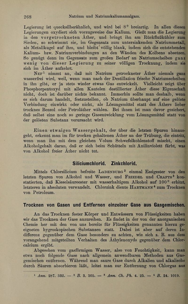 Legierung ist quecksilberähnlich, und wird bei 8° breiartig. In allen diesen Legierungen oxydiert sich vorzugsweise das Kalium. Gießt man die Legierung in den vorgetrockneten Äther, und bringt ihn am Rückflußkühler zum Sieden, so schwimmt sie, im Gegensatz zum untersinkenden Natriummetall, als Metallkugel auf ihm, und bleibt völlig blank, indem sich die entstehenden Kalium- bzw. Natriumverbindungen an den Wänden des Kolbens absetzen. So genügt denn im Gegensatz zum großen Bedarf an Natrium scheiben ganz wenig von dieser Legierung zu seiner völligen Trocknung, indem sie sich im Äther aufzehrt. Nef1 nimmt an, daß mit Natrium getrockneter Äther niemals ganz wasserfrei wird, weil, wenn man nach der Destillation frische Natriumscheiben in ihn gibt, er ja stets wieder etwas Gas entwickelt. Vielleicht zeigt über Phosphorpentoxyd mit allen Kautelen destillierter Äther diese Eigenschaft nicht, doch ist darüber nichts bekannt. Immerhin sollte man deshalb, wenn es sich darum handelt, festzustellen, ob Natrium überhaupt auf eine gelöste Verbindung ein wirkt oder nicht, als Lösungsmittel statt des Äthers lieber trocknes Benzol oder Petroläther wählen. Bei ihnen ist man davor gesichert, daß selbst eine noch so geringe Gasentwicklung vom Lösungsmittel statt von der gelösten Substanz verursacht wird. Einen etwaigen Wassergehalt, der über die letzten Spuren hinaus¬ geht, erkennt man im für trocken gehaltenen Äther an der Trübung, die eintritt, wenn man ihn mit dem gleichen Volum Schwefelkohlenstoff mischt, einen Alkoholgehalt daran, daß er sich beim Schütteln mit Anilinviolett färbt, was von Alkohol freier Äther nicht tut. Siliciumchlorid. Zinkchlorid. Mittels Chlorsilicium befreite Ladenburg2 einmal Essigester von den letzten Spuren von Alkohol und Wasser, und Friedel und Crafts3 kon¬ statierten, daß Kieselsäureester mit wasserhaltigem Alkohol auf 100° erhitzt, letzteren in absoluten verwandelt. Chlorzink diente Hartmann4 zum Trocknen von Petroleum. Trocknen von Gasen und Entfernen einzelner Gase aus Gasgemischen. An das Trocknen fester Körper und Entwässern von Flüssigkeiten haben wir das Trocknen der Gase anzureihen. Es findet in der von der anorganischen Chemie her mit den von uns bereits für Flüssigkeiten genannten hierzu ge¬ eigneten hygroskopischen Substanzen statt. Dabei ist aber auf deren In¬ differenz gegenüber dem Gase besonders zu achten, wie sich z. B. aus dem vorangehend mitgeteilten Verhalten des Äthylenoxyds gegenüber dem Chlor¬ calcium ergibt. Abgesehen vom gasförmigen Wasser, also von Feuchtigkeit, kann man etwa noch folgende Gase nach allgemein anwendbaren Methoden aus Gas¬ gemischen entfernen. Während man saure Gase durch Alkalien und alkalische durch Säuren absorbieren läßt, leitet man zur Entfernung von Chlorgas aus 1 Ann. 287. 382. 2 B. 3. 305. — 3 Ann. Gh. Ph. 4. 25. — 4 B. 24. 1019.