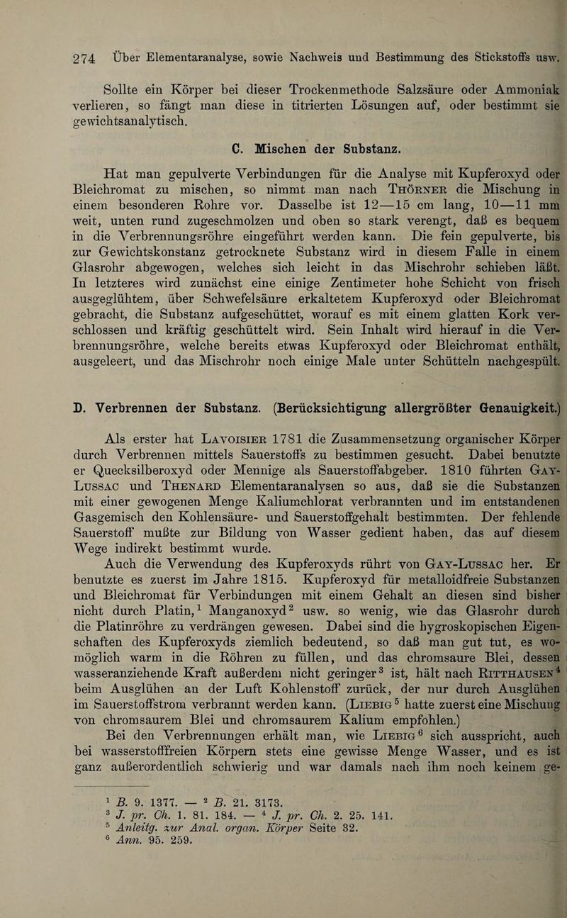 Sollte ein Körper bei dieser Trockenmethode Salzsäure oder Ammoniak verlieren, so fängt man diese in titrierten Lösungen auf, oder bestimmt sie gewichtsanalytisch. C. Mischen der Substanz. Hat man gepulverte Verbindungen für die Analyse mit Kupferoxyd oder Bleichromat zu mischen, so nimmt man nach Thörner die Mischung in einem besonderen Rohre vor. Dasselbe ist 12—15 cm lang, 10—11 mm weit, unten rund zugeschmolzen und oben so stark verengt, daß es bequem in die Verbrennungsröhre eingeführt werden kann. Die fein gepulverte, bis zur Gewichtskonstanz getrocknete Substanz wird in diesem Falle in einem Glasrohr abgewogen, welches sich leicht in das Mischrohr schieben läßt. In letzteres wird zunächst eine einige Zentimeter hohe Schicht von frisch ausgeglühtem, über Schwefelsäure erkaltetem Kupferoxyd oder Bleichromat gebracht, die Substanz aufgeschüttet, worauf es mit einem glatten Kork ver¬ schlossen und kräftig geschüttelt wird. Sein Inhalt wird hierauf in die Ver¬ brennungsröhre, welche bereits etwas Kupferoxyd oder Bleichromat enthält, ausgeleert, und das Mischrohr noch einige Male unter Schütteln nachgespült. D. Verbrennen der Substanz. (Berücksichtigung allergrößter Genauigkeit.) Als erster hat Lavoisier 1781 die Zusammensetzung organischer Körper durch Verbrennen mittels Sauerstoffs zu bestimmen gesucht. Dabei benutzte er Quecksilberoxyd oder Mennige als Sauerstoffabgeber. 1810 führten Gay- Lussac und Thenard Elementaranalysen so aus, daß sie die Substanzen mit einer gewogenen Menge Kaliumchlorat verbrannten und im entstandenen Gasgemisch den Kohlensäure- und Sauerstoffgehalt bestimmten. Der fehlende Sauerstoff mußte zur Bildung von Wasser gedient haben, das auf diesem Wege indirekt bestimmt wurde. Auch die Verwendung des Kupferoxyds rührt von Gay-Lussac her. Er benutzte es zuerst im Jahre 1815. Kupferoxyd für metalloidfreie Substanzen und Bleichromat für Verbindungen mit einem Gehalt an diesen sind bisher nicht durch Platin,1 Manganoxyd2 usw. so wenig, wie das Glasrohr durch die Platinröhre zu verdrängen gewesen. Dabei sind die hygroskopischen Eigen¬ schaften des Kupferoxyds ziemlich bedeutend, so daß man gut tut, es wo¬ möglich warm in die Röhren, zu füllen, und das chromsaure Blei, dessen wasseranziehende Kraft außerdem nicht geringer3 ist, hält nach Ritthausen4 beim Ausglühen an der Luft Kohlenstoff zurück, der nur durch Ausglühen im Sauerstoffstrom verbrannt werden kann. (Liebig5 hatte zuerst eine Mischung von chromsaurem Blei und chromsaurem Kalium empfohlen.) Bei den Verbrennungen erhält man, wie Liebig6 sich ausspricht, auch bei wasserstofffreien Körpern stets eine gewisse Menge Wasser, und es ist ganz außerordentlich schwierig und war damals nach ihm noch keinem ge- 1 B. 9. 1377. — 2 B. 21. 3173. 3 J. pr. Ch. 1. 81. 184. — 4 J. pr. Ch. 2. 25. 141. 5 Anleitg. xur Anal, orgcin. Körper Seite 32. 6 Ann. 95. 259.