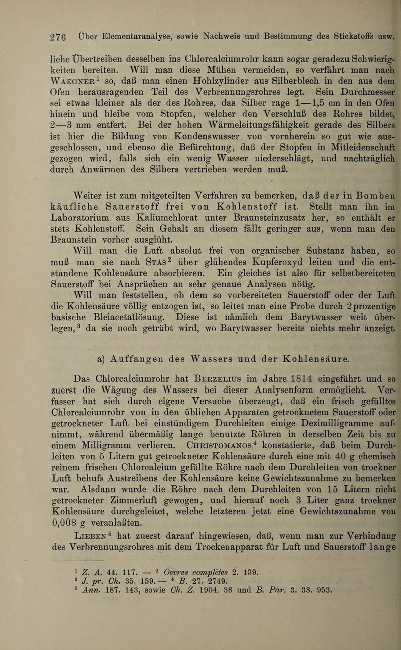 liehe Übertreiben desselben ins Chlorcalciumrohr kann sogar geradezu Schwierig¬ keiten bereiten. Will man diese Mühen vermeiden, so verfahrt man nach Waegner1 so, daß man einen Hohlzylinder aus Silberblech in den aus dem Ofen herausragenden Teil des Yerbrennungsrohres legt. Sein Durchmesser sei etwas kleiner als der des Rohres, das Silber rage 1—1,5 cm in den Ofen hinein und bleibe vom Stopfen, welcher den Verschluß des Rohres bildet, 2—3 mm entfert. Bei der hohen Wärmeleitungsfähigkeit gerade des Silbers ist hier die Bildung von Kondenswasser von vornherein so gut wie aus¬ geschlossen, und ebenso die Befürchtung, daß der Stopfen in Mitleidenschaft gezogen wird, falls sich ein wenig Wasser niederschlägt, und nachträglich durch Anwärmen des Silbers vertrieben werden muß. * Weiter ist zum mitgeteilten Verfahren zu bemerken, daß der in Bomben käufliche Sauerstoff frei von Kohlenstoff ist. Stellt man ihn im Laboratorium aus Kaliumchlorat unter Braunsteinzusatz her, so enthält er stets Kohlenstoff. Sein Gehalt an diesem fällt geringer aus, wenn man den Braunstein vorher ausglüht. Will man die Luft absolut frei von organischer Substanz haben, so muß man sie nach Stas2 über glühendes Kupferoxyd leiten und die ent¬ standene Kohlensäure absorbieren. Ein gleiches ist also für selbstbereiteten Sauerstoff bei Ansprüchen an sehr genaue Analysen nötig. Will man feststellen, ob dem so vorbereiteten Sauerstoff oder der Luft die Kohlensäure völlig entzogen ist, so leitet man eine Probe durch 2prozentige basische Bleiacetatlösung. Diese ist nämlich dem Barytwasser weit über¬ legen, 3 * da sie noch getrübt wird, wo Barytwasser bereits nichts mehr anzeigt. a) Auffangen des Wassers und der Kohlensäure. Das Chlorcalciumrohr hat Berzelius im Jahre 1814 eingeführt und so zuerst die Wägung des Wassers bei dieser Analysenform ermöglicht. Ver¬ fasser hat sich durch eigene Versuche überzeugt, daß ein frisch gefülltes Chlorcalciumrohr von in den üblichen Apparaten getrocknetem Sauerstoff oder getrockneter Luft bei einstündigem Durchleiten einige Dezimilligramme auf¬ nimmt, während übermäßig lange benutzte Röhren in derselben Zeit bis zu einem Milligramm verlieren. Christomanos4 konstatierte, daß beim Durch¬ leiten von 5 Litern gut getrockneter Kohlensäure durch eine mit 40 g chemisch reinem frischen Chlorcalcium gefüllte Röhre nach dem Durchleiten von trockner Luft behufs Austreibens der Kohlensäure keine Gewichtszunahme zu bemerken war. Alsdann wurde die Röhre nach dem Durchleiten von 15 Litern nicht getrockneter Zimmerluft gewogen, und hierauf noch 3 Liter ganz trockner Kohlensäure durchgeleitet, welche letzteren jetzt eine Gewichtszunahme von 0,008 g veranlaßten. Lieben5 hat zuerst darauf hingewiesen, daß, wenn man zur Verbindung des Verbrennungsrohres mit dem Trockenapparat für Luft und Sauerstoff lange 1 Z. A. 44. 117. — 2 Oevres completes 2. 139. 3 J. pr. Ch. 35. 159.— 4 B. 27. 2749. 5 Ann. 187. 143, sowie Ch. Z. 1904. 36 und B. Par. 3. 33. 953.