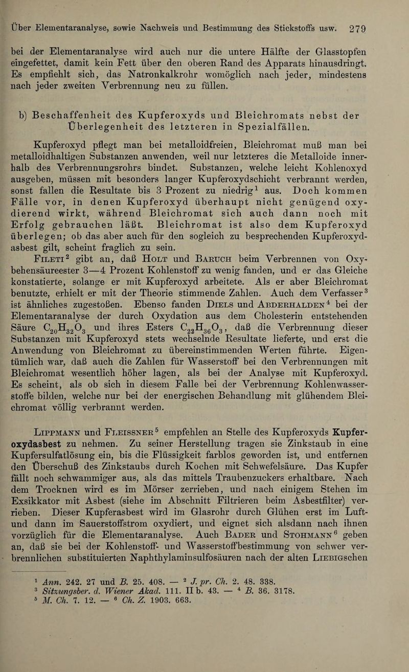 bei der Elementaranalyse wird auch nur die untere Hälfte der Glasstopfen eingefettet, damit kein Fett über den oberen Rand des Apparats hinausdringt. Es empfiehlt sich, das Natronkalkrohr womöglich nach jeder, mindestens nach jeder zweiten Verbrennung neu zu füllen. b) Beschaffenheit des Kupferoxyds und Bleichromats nebst der Überlegenheit des letzteren in Spezialfällen. Kupferoxyd pflegt man bei metalloidfreien, Bleichromat muß man bei metalloidhaltigen Substanzen anwenden, weil nur letzteres die Metalloide inner¬ halb des Verbrennungsrohrs bindet. Substanzen, welche leicht Kohlenoxyd ausgeben, müssen mit besonders langer Kupferoxyd Schicht verbrannt werden, sonst fällen die Resultate bis 3 Prozent zu niedrig1 aus. Doch kommen Fälle vor, in denen Kupferoxyd überhaupt nicht genügend oxy¬ dierend wirkt, während Bleichromat sich auch dann noch mit Erfolg gebrauchen läßt. Bleichromat ist also dem Kupferoxyd überlegen; ob das aber auch für den sogleich zu besprechenden Kupferoxyd¬ asbest gilt, scheint fraglich zu sein. Fileti2 gibt an, daß Holt und Baruch beim Verbrennen von Oxy- behensäureester 3—4 Prozent Kohlenstoff zu wenig fanden, und er das Gleiche konstatierte, solange er mit Kupferoxyd arbeitete. Als er aber Bleichromat benutzte, erhielt er mit der Theorie stimmende Zahlen. Auch dem Verfasser3 * ist ähnliches zugestoßen. Ebenso fanden Diels und Abderhalden 4 bei der Elementaranalyse der durch Oxydation aus dem Cholesterin entstehenden Säure C20H32O3 und ihres Esters C22H36 03, daß die Verbrennung dieser Substanzen mit Kupferoxyd stets wechselnde Resultate lieferte, und erst die Anwendung von Bleichromat zu übereinstimmenden Werten führte. Eigen¬ tümlich war, daß auch die Zahlen für Wasserstoff bei den Verbrennungen mit Bleichromat wesentlich höher lagen, als bei der Analyse mit Kupferoxyd. Es scheint, als ob sich in diesem Falle bei der Verbrennung Kohlenwasser¬ stoffe bilden, welche nur bei der energischen Behandlung mit glühendem Blei¬ chromat völlig verbrannt werden. Lippmann und Fleissner5 empfehlen an Stelle des Kupferoxyds Kupfer¬ oxydasbest zu nehmen. Zu seiner Herstellung tragen sie Zinkstaub in eine Kupfersulfatlösung ein, bis die Flüssigkeit farblos geworden ist, und entfernen den Überschuß des Zinkstaubs durch Kochen mit Schwefelsäure. Das Kupfer fallt noch schwammiger aus, als das mittels Traubenzuckers erhaltbare. Nach dem Trocknen wird es im Mörser zerrieben, und nach einigem Stehen im Exsikkator mit Asbest (siehe im Abschnitt Filtrieren beim Asbestfilter) ver¬ rieben. Dieser Kupferasbest wird im Glasrohr durch Glühen erst im Luft- und dann im Sauerstoffstrom oxydiert, und eignet sich alsdann nach ihnen vorzüglich für die Elementaranalyse. Auch Bader und Stohmann6 geben an, daß sie bei der Kohlenstoff- und Wasserstoffbestimmung von schwer ver¬ brennlichen substituierten Naphthylamiusulfosäuren nach der alten LiEBiGschen 1 Änn. 242. 27 und B. 25. 408. — 2 J. pr. Ch. 2. 48. 338. 3 Sitxungsber. d. Wiener Akad. 111. II b. 43. — 4 B. 36. 3178. 5 M. Ch. 7. 12. — 6 Ch. Z. 1903. 663.
