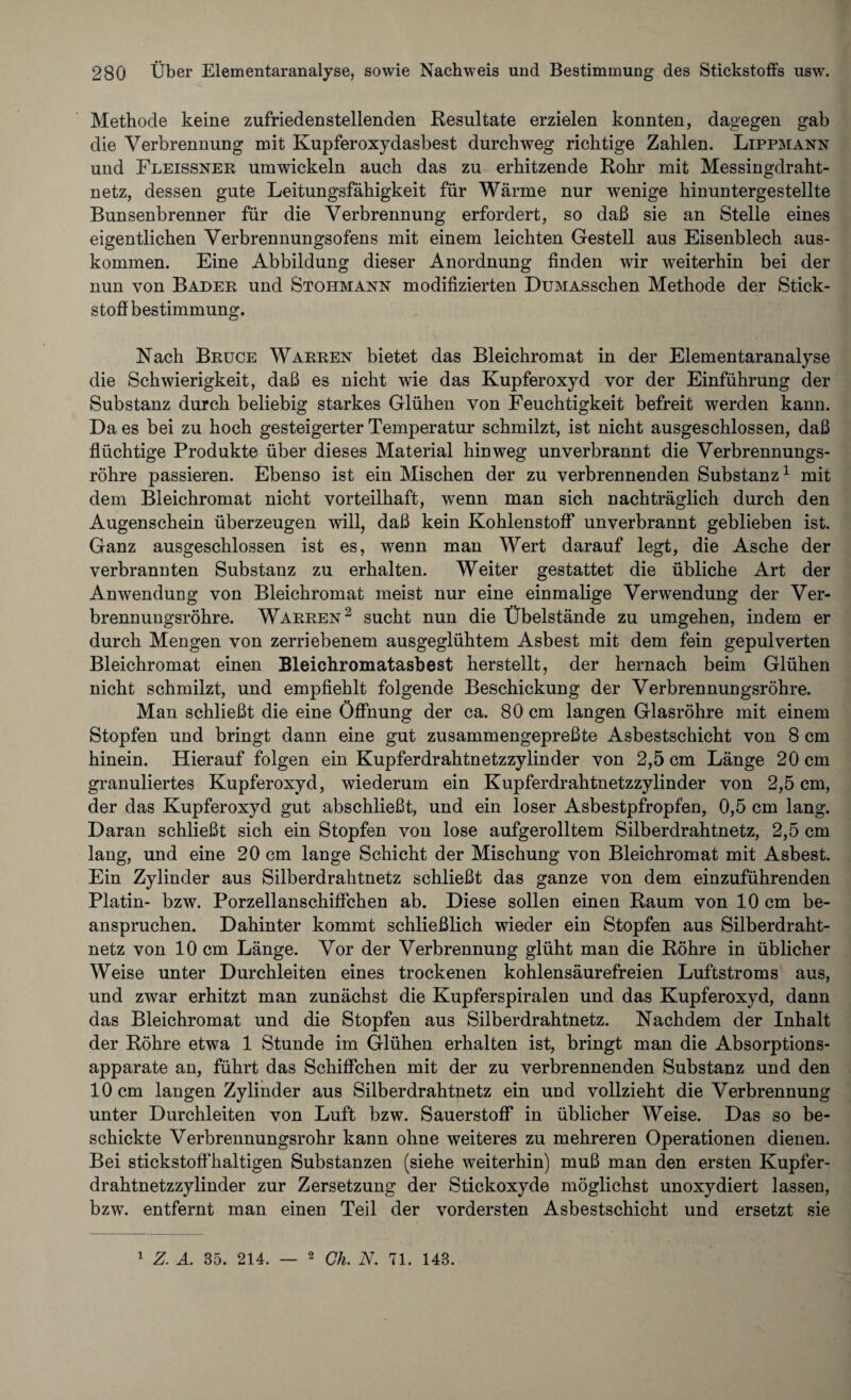 Methode keine zufriedenstellenden Resultate erzielen konnten, dagegen gab die Verbrennung mit Kupferoxydasbest durchweg richtige Zahlen. Lippmann und Fleissner umwickeln auch das zu erhitzende Rohr mit Messingdraht¬ netz, dessen gute Leitungsfähigkeit für Wärme nur wenige hinuntergestellte Bunsenbrenner für die Verbrennung erfordert, so daß sie an Stelle eines eigentlichen Verbrennungsofens mit einem leichten Gestell aus Eisenblech aus- koinmen. Eine Abbildung dieser Anordnung finden wir weiterhin bei der nun von Bader und Stohmann modifizierten DuMASschen Methode der Stick¬ stoff bestimmung. Nach Bruce Warren bietet das Bleichromat in der Elementaranalyse die Schwierigkeit, daß es nicht wie das Kupferoxyd vor der Einführung der Substanz durch beliebig starkes Glühen von Feuchtigkeit befreit werden kann. Da es bei zu hoch gesteigerter Temperatur schmilzt, ist nicht ausgeschlossen, daß flüchtige Produkte über dieses Material hinweg unverbrannt die Verbrennungs¬ röhre passieren. Ebenso ist ein Mischen der zu verbrennenden Substanz1 mit dem Bleichromat nicht vorteilhaft, wenn man sich nachträglich durch den Augenschein überzeugen will, daß kein Kohlenstoff unverbrannt geblieben ist. Ganz ausgeschlossen ist es, wenn man Wert darauf legt, die Asche der verbrannten Substanz zu erhalten. Weiter gestattet die übliche Art der Anwendung von Bleichromat meist nur eine einmalige Verwendung der Ver¬ brennungsröhre. Warren2 sucht nun die Übelstände zu umgehen, indem er durch Mengen von zerriebenem ausgeglühtem Asbest mit dem fein gepulverten Bleichromat einen Bleichromatasbest herstellt, der hernach beim Glühen nicht schmilzt, und empfiehlt folgende Beschickung der Verbrennungsröhre. Man schließt die eine Öffnung der ca. 80 cm langen Glasröhre mit einem Stopfen und bringt dann eine gut zusammengepreßte Asbestschicht von 8 cm hinein. Hierauf folgen ein Kupferdrahtnetzzylinder von 2,5 cm Länge 20 cm granuliertes Kupferoxyd, wiederum ein Kupferdrahtnetzzylinder von 2,5 cm, der das Kupferoxyd gut abschließt, und ein loser Asbestpfropfen, 0,5 cm lang. Daran schließt sich ein Stopfen von lose aufgerolltem Silberdrahtnetz, 2,5 cm lang, und eine 20 cm lange Schicht der Mischung von Bleichromat mit Asbest. Ein Zylinder aus Silberdrahtnetz schließt das ganze von dem einzuführenden Platin- bzw. Porzellanschiffchen ab. Diese sollen einen Raum von 10 cm be¬ anspruchen. Dahinter kommt schließlich wieder ein Stopfen aus Silberdraht¬ netz von 10 cm Länge. Vor der Verbrennung glüht man die Röhre in üblicher Weise unter Durchleiten eines trockenen kohlensäurefreien Luftstroms aus, und zwar erhitzt man zunächst die Kupferspiralen und das Kupferoxyd, dann das Bleichromat und die Stopfen aus Silberdrahtnetz. Nachdem der Inhalt der Röhre etwa 1 Stunde im Glühen erhalten ist, bringt man die Absorptions¬ apparate an, führt das Schiffchen mit der zu verbrennenden Substanz und den 10 cm langen Zylinder aus Silberdrahtnetz ein und vollzieht die Verbrennung unter Durchleiten von Luft bzw. Sauerstoff in üblicher Weise. Das so be¬ schickte Verbrennungsrohr kann ohne weiteres zu mehreren Operationen dienen. Bei stickstoffhaltigen Substanzen (siehe weiterhin) muß man den ersten Kupfer¬ drahtnetzzylinder zur Zersetzung der Stickoxyde möglichst unoxydiert lassen, bzw. entfernt man einen Teil der vordersten Asbestschicht und ersetzt sie 1 Z. A. 35. 214. — 2 Gh. N. 71. 143.