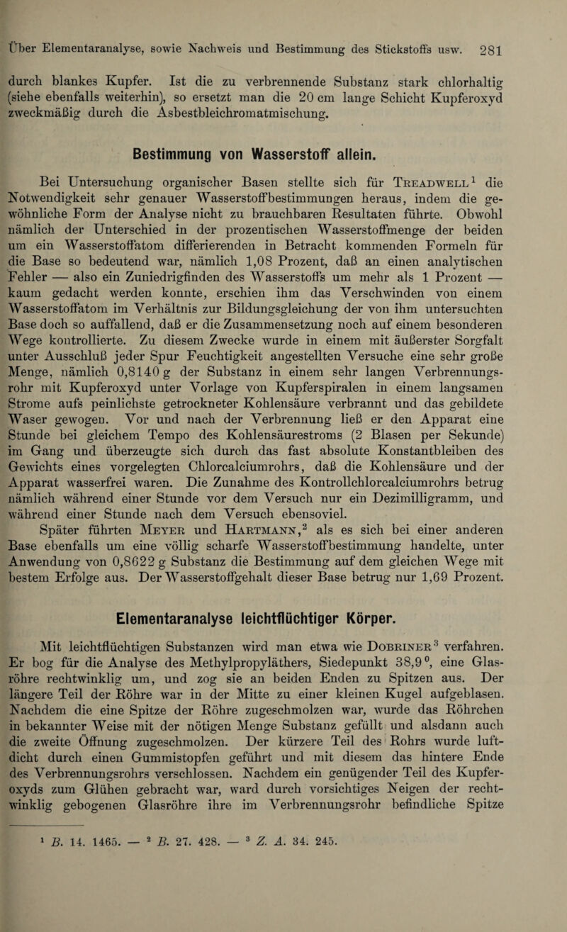 durch blankes Kupfer. Ist die zu verbrennende Substanz stark chlorhaltig (siehe ebenfalls weiterhin), so ersetzt man die 20 cm lange Schicht Kupferoxyd zweckmäßig durch die Asbestbleichromatmischung. Bestimmung von Wasserstoff allein. Bei Untersuchung organischer Basen stellte sich für Treadwell1 die Notwendigkeit sehr genauer Wasserstoffbestimmungen heraus, indem die ge¬ wöhnliche Form der Analyse nicht zu brauchbaren Resultaten führte. Obwohl nämlich der Unterschied in der prozentischen Wasserstoffmenge der beiden um ein Wasserstoffatom differierenden in Betracht kommenden Formeln für die Base so bedeutend war, nämlich 1,08 Prozent, daß an einen analytischen Fehler — also ein Zuniedrigfinden des Wasserstoffs um mehr als 1 Prozent — kaum gedacht werden konnte, erschien ihm das Verschwinden von einem Wasserstoffatom im Verhältnis zur Bildungsgleichung der von ihm untersuchten Base doch so auffallend, daß er die Zusammensetzung noch auf einem besonderen Wege kontrollierte. Zu diesem Zwecke wurde in einem mit äußerster Sorgfalt unter Ausschluß jeder Spur Feuchtigkeit angestellten Versuche eine sehr große Menge, nämlich 0,8140 g der Substanz in einem sehr langen Verbrennungs¬ rohr mit Kupferoxyd unter Vorlage von Kupferspiralen in einem langsamen Strome aufs peinlichste getrockneter Kohlensäure verbrannt und das gebildete Waser gewogen. Vor und nach der Verbrennung ließ er den Apparat eine Stunde bei gleichem Tempo des Kohlensäurestroms (2 Blasen per Sekunde) im Gang und überzeugte sich durch das fast absolute Konstantbleiben des Gewichts eines vorgelegten Chlorcalciumrohrs, daß die Kohlensäure und der Apparat wasserfrei waren. Die Zunahme des Kontrollchlorcalciumrohrs betrug nämlich während einer Stunde vor dem Versuch nur ein Dezimilligramm, und während einer Stunde nach dem Versuch ebensoviel. Später führten Meyer und Hartmann,2 als es sich bei einer anderen Base ebenfalls um eine völlig scharfe Wasserstoffbestimmung handelte, unter Anwendung von 0,8622 g Substanz die Bestimmung auf dem gleichen Wege mit bestem Erfolge aus. Der Wasserstoffgehalt dieser Base betrug nur 1,69 Prozent. Elementaranalyse leichtflüchtiger Körper. Mit leichtflüchtigen Substanzen wird man etwa wie Dobriner3 verfahren. Er bog für die Analyse des Methylpropyläthers, Siedepunkt 38,9°, eine Glas¬ röhre rechtwinklig um, und zog sie an beiden Enden zu Spitzen aus. Der längere Teil der Röhre war in der Mitte zu einer kleinen Kugel aufgeblasen. Nachdem die eine Spitze der Röhre zugeschmolzen war, wurde das Röhrchen in bekannter Weise mit der nötigen Menge Substanz gefüllt und alsdann auch die zweite Öffnung zugeschmolzen. Der kürzere Teil des Rohrs wurde luft¬ dicht durch einen Gummistopfen geführt und mit diesem das hintere Ende des Verbrennungsrohrs verschlossen. Nachdem ein genügender Teil des Kupfer¬ oxyds zum Glühen gebracht war, ward durch vorsichtiges Neigen der recht¬ winklig gebogenen Glasröhre ihre im Verbrennungsrohr befindliche Spitze 1 B. 14. 1465. — 2 B. 27. 428. — 3 Z. A. 84. 245.