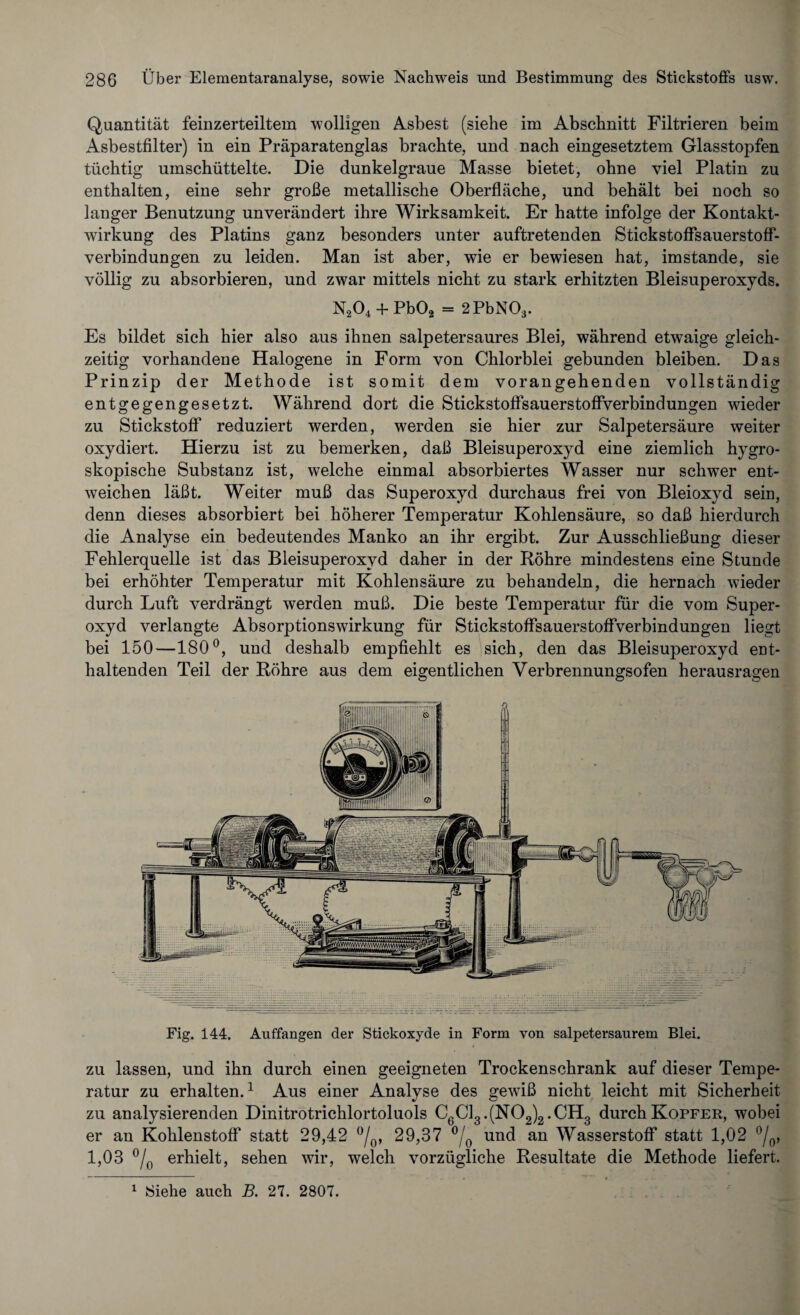 Quantität feinzerteiltem wolligen Asbest (siehe im Abschnitt Filtrieren beim Asbestfilter) in ein Präparatenglas brachte, und nach eingesetztem Glasstopfen tüchtig umschüttelte. Die dunkelgraue Masse bietet, ohne viel Platin zu enthalten, eine sehr große metallische Oberfläche, und behält bei noch so langer Benutzung unverändert ihre Wirksamkeit. Er hatte infolge der Kontakt¬ wirkung des Platins ganz besonders unter auftretenden Stickstoffsauerstoff- verbindungen zu leiden. Man ist aber, wie er bewiesen hat, imstande, sie völlig zu absorbieren, und zwar mittels nicht zu stark erhitzten Bleisuperoxyds. N204 + Pb02 = 2PbN03. Es bildet sich hier also aus ihnen salpetersaures Blei, während etwaige gleich¬ zeitig vorhandene Halogene in Form von Chlorblei gebunden bleiben. Das Prinzip der Methode ist somit dem vorangehenden vollständig entgegengesetzt. Während dort die StickstoffsauerstoffVerbindungen wieder zu Stickstoff reduziert werden, werden sie hier zur Salpetersäure weiter oxydiert. Hierzu ist zu bemerken, daß Bleisuperoxyd eine ziemlich hygro¬ skopische Substanz ist, welche einmal absorbiertes Wasser nur schwer ent¬ weichen läßt. Weiter muß das Superoxyd durchaus frei von Bleioxyd sein, denn dieses absorbiert bei höherer Temperatur Kohlensäure, so daß hierdurch die Analyse ein bedeutendes Manko an ihr ergibt. Zur Ausschließung dieser Fehlerquelle ist das Bleisuperoxyd daher in der Röhre mindestens eine Stunde bei erhöhter Temperatur mit Kohlensäure zu behandeln, die hernach wieder durch Luft verdrängt werden muß. Die beste Temperatur für die vom Super¬ oxyd verlangte Absorptionswirkung für Stickstoffsauerstoffverbindungen liegt bei 150—180°, und deshalb empfiehlt es sich, den das Bleisuperoxyd ent¬ haltenden Teil der Röhre aus dem eigentlichen Verbrennungsofen herausragen Fig. 144. Auffangen der Stickoxyde in Form von salpetersaurem Blei. WMNm zu lassen, und ihn durch einen geeigneten Trockenschrank auf dieser Tempe¬ ratur zu erhalten.1 Aus einer Analyse des gewiß nicht leicht mit Sicherheit zu analysierenden Dinitrotrichlortoluols C6Gi3.(N02)2.CH3 durch Köpfer, wobei er an Kohlenstoff statt 29,42 °/0, 29,37 °/0 und an Wasserstoff statt 1,02 °/0, 1,03 °/0 erhielt, sehen wir, welch vorzügliche Resultate die Methode liefert. 1 Siehe auch B. 27. 2807.
