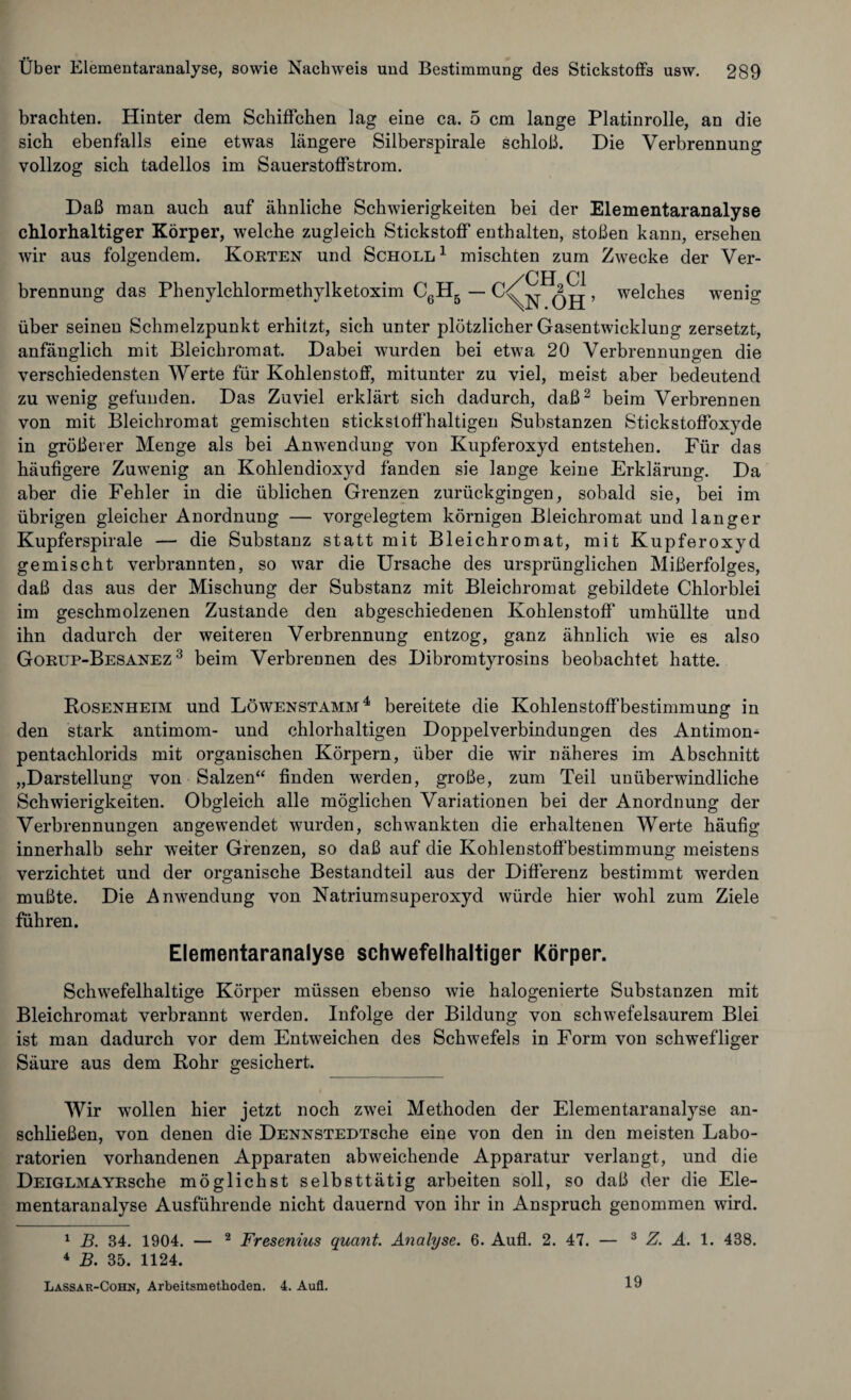 brachten. Hinter dem Schiffchen lag eine ca. 5 cm lange Platinrolle, an die sich ebenfalls eine etwas längere Silberspirale schloß. Die Verbrennung vollzog sich tadellos im Sauerstoffstrom. Daß man auch auf ähnliche Schwierigkeiten bei der Elementaranalyse chlorhaltiger Körper, welche zugleich Stickstoff enthalten, stoßen kann, ersehen wir aus folgendem. Korten und Scholl 1 mischten zum Zwecke der Ver¬ brennung das Phenylchlormethylketoxim C6H5 c/CH2C1 \K.OH’ welches wenig über seinen Schmelzpunkt erhitzt, sich unter plötzlicher Gasentwicklung zersetzt, anfänglich mit Bleichromat. Dabei wurden bei etwa 20 Verbrennungen die verschiedensten Werte für Kohlenstoff, mitunter zu viel, meist aber bedeutend zuwenig gefunden. Das Zuviel erklärt sich dadurch, daß2 beim Verbrennen von mit Bleichromat gemischten stickstoffhaltigen Substanzen Stickstoffoxyde in größerer Menge als bei Anwendung von Kupferoxyd entstehen. Für das häufigere Zuwenig an Kohlendioxyd fänden sie lange keine Erklärung. Da aber die Fehler in die üblichen Grenzen zurückgingen, sobald sie, bei im übrigen gleicher Anordnung — vorgelegtem körnigen Bleichromat und langer Kupferspirale — die Substanz statt mit Bleichromat, mit Kupferoxyd gemischt verbrannten, so war die Ursache des ursprünglichen Mißerfolges, daß das aus der Mischung der Substanz mit Bleichromat gebildete Chlorblei im geschmolzenen Zustande den abgeschiedenen Kohlenstoff umhüllte und ihn dadurch der weiteren Verbrennung entzog, ganz ähnlich wie es also Gorup-Besanez 3 beim Verbrennen des Dibromtyrosins beobachtet hatte. Rosenheim und Löwenstamm4 bereitete die Kohlenstoffbestimmung in den stark antimom- und chlorhaltigen Doppelverbindungen des Antimon- pentachlorids mit organischen Körpern, über die wir näheres im Abschnitt „Darstellung von Salzen“ finden werden, große, zum Teil unüberwindliche Schwierigkeiten. Obgleich alle möglichen Variationen bei der Anordnung der Verbrennungen angewendet wurden, schwankten die erhaltenen Werte häufig innerhalb sehr weiter Grenzen, so daß auf die Kohlenstoffbestimmung meistens verzichtet und der organische Bestandteil aus der Differenz bestimmt werden mußte. Die Anwendung von Natrium Superoxyd würde hier wohl zum Ziele führen. Elementaranalyse schwefelhaltiger Körper. Schwefelhaltige Körper müssen ebenso wie halogenierte Substanzen mit Bleichromat verbrannt werden. Infolge der Bildung von schwefelsaurem Blei ist man dadurch vor dem Entweichen des Schwefels in Form von schwefliger Säure aus dem Rohr gesichert. Wir wellen hier jetzt noch zwei Methoden der Elementaranalyse an¬ schließen, von denen die DENNSTEDTsche eine von den in den meisten Labo¬ ratorien vorhandenen Apparaten abweichende Apparatur verlangt, und die DEiGLMAYRsche möglichst selbsttätig arbeiten soll, so daß der die Ele¬ mentaranalyse Ausführende nicht dauernd von ihr in Anspruch genommen wird. 1 B. 34. 1904. — 2 Fresenius quant. Analyse. 6. Aufl. 2. 47. — 3 Z. A. 1. 438. 4 B. 35. 1124. Lassar-Cohn, Arbeitsmethoden. 4. Aufl. 19