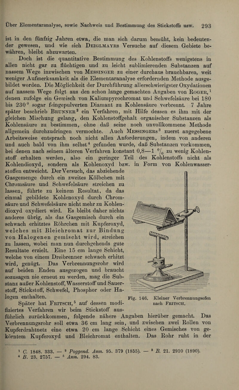 ist in den fünfzig Jahren etwa, die man sich darum bemüht, kein bedeuten¬ der gewesen, und wie sich Deiglmayrs Versuche auf diesem Gebiete be¬ währen, bleibt abzuwarten. Doch ist die quantitative Bestimmung des Kohlenstoffs wenigstens in allen nicht gar zu flüchtigen und zu leicht sublimierenden Substanzen auf nassem Wege inzwischen von Messinger zu einer durchaus brauchbaren, weit weniger Aufmerksamkeit als die Elementaranalyse erfordernden Methode ausge¬ bildet worden. Die Möglichkeit der Durchführung allerschwierigster Oxydationen auf nassem Wege folgt aus den schon lange gemachten Angaben von Roger,1 denen zufolge ein Gemisch von Kaliumpyrochromat und Schwefelsäure bei 180 bis 230° sogar feingepulverten Diamant zu Kohlensäure verbrennt. 7 Jahre später beschrieb Brunner2 ein Verfahren, mit Hilfe dessen es ihm mit der gleichen Mischung gelang, den Kohlenstoffgehalt organischer Substanzen als Kohlensäure zu bestimmen, ohne daß seine noch unvollkommene Methode allgemein durchzudringen vermochte. Auch Messingers3 zuerst angegebene Arbeitsweise entsprach noch nicht allen Anforderungen, indem von anderen und auch bald von ihm selbst4 gefunden wurde, daß Substanzen Vorkommen, bei denen nach seinem älteren Verfahren konstant 0,8—1 °/0 zu wenig Kohlen¬ stoff erhalten werden, also ein geringer Teil des Kohlenstoffs nicht als Kohlendioxyd, sondern als Kohlenoxyd bzw. in Form von Kohlenwasser¬ stoffen entweicht. Der Versuch, das abziehende Gasgemenge durch ein zweites Kölbchen mit Chromsäure und Schwefelsäure streichen zu lassen, führte zu keinem Resultat, da das einmal gebildete Kohlenoxyd durch Chrom¬ säure und Schwefelsäure nicht mehr zu Kohlen¬ dioxyd oxydiert wird. Es bleibt daher nichts anderes übrig, als das Gasgemisch durch ein schwach erhitztes Röhrchen mit Kupferoxyd, -welches mit Bleichromat zur Bindung von Halogenen gemischt wird, streichen zu lassen, wobei man nun durchgehends gute Resultate erzielt. Eine 15 cm lange Schicht, welche von einem Dreibrenner schwach erhitzt wird, genügt. Das Verbrennungsrohr wird auf beiden Enden ausgezogen und braucht sozusagen nie erneut zu werden, mag die Sub¬ stanz außer Kohlenstoff, Wasserstoff und Sauer¬ stoff, Stickstoff, Schwefel, Phosphor oder Ha- l°oen entha te . Fig. 146. Kleiner Verbrennungsofen Später hat Fritsch, 5 auf dessen modi- nach Fritsch. fiziertes Verfahren wir beim Stickstoff aus¬ führlich zurückkommen, folgende nähere Angaben hierüber gemacht. Das Verbrennungsrohr soll etwa 36 cm lang sein, und zwischen zwei Rollen von Kupferdrahtnetz eine etwa 20 cm lange Schicht eines Gemisches von ge¬ körntem Kupferoxyd und Bleichromat enthalten. Das Rohr ruht in der 1 C. 1848. 333. — 2 Poggend. Arm. 95. 379 (1855). — 3 B. 21. 2910 (1890). 4 B. 23. 2757. — 5 Ann. 294. 83.