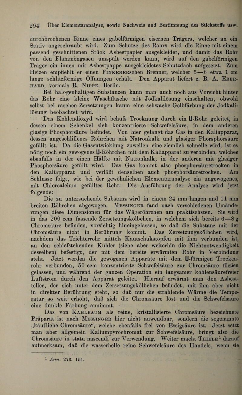 durchbrochenen Rinne eines gabelförmigen eisernen Trägers, welcher an ein Stativ angeschraubt wird. Zum Schutze des Rohrs wird die Rinne mit einem passend geschnittenen Stück Asbestpapier ausgekleidet, und damit das Rohr von den Flammengasen umspült werden kann, wird auf den gabelförmigen Träger ein innen mit Asbestpappe ausgekleidetes Schutzdach aufgesetzt. Zum Heizen empfiehlt er einen FiNKENERschen Brenner, welcher 5—6 etwa 1 cm lange schlitzförmige Öffnungen erhält. Den Apparat liefert z. B. A. Eber¬ hard, vormals R. Nippe, Berlin. Bei halogenhaltigen Substanzen kann man auch noch aus Vorsicht hinter das Rohr eine kleine Waschflasche mit Jodkalilösung einschalten, obwohl selbst bei raschen Zersetzungen kaum eine schwache Gelbfärbung der Jodkali¬ lösung beobachtet wird. Das Kohlendioxyd wird behufs Trocknung durch ein U-Rohr geleitet, in dessen einem Schenkel sich konzentrierte Schwefelsäure, in dem anderen glasige Phosphorsäure befindet. Von hier gelangt das Gas in den Kaliapparat, dessen angeschliffenes Röhrchen mit Natronkalk und glasiger Phorsphorsäure gefüllt ist. Da die Gasentwicklung zuweilen eine ziemlich schnelle wird, ist es nötig noch ein gewogenes U-Röhrchen mit dem Kaliapparat zu verbinden, welches ebenfalls in der einen Hälfte mit Natronkalk, in der anderen mit glasiger Phosphorsäure gefüllt wird. Das Gas kommt also phosphorsäuretrocken in den Kaliapparat und verläßt denselben auch phosphorsäuretrocken. Am Schlüsse folgt, wie bei der gewöhnlichen Elementaranalyse ein ungewogenes, mit Chlorcalcium gefülltes Rohr. Die Ausführung der Analyse wird jetzt folgende: Die zu untersuchende Substanz wird in einem 24 mm langen und 11 mm breiten Röhrchen abgewogen. Messinger fand nach verschiedenen Umände¬ rungen diese Dimensionen für das Wägeröhrchen am praktischsten. Sie wird in das 200 ccm fassende Zersetzungskölbchen, in welchem sich bereits 6—8 g Chromsäure befinden, vorsichtig hineingelassen, so daß die Substanz mit der Chromsäure nicht in Berührung kommt. Das Zersetzungskölbchen wird, nachdem das Trichterrohr mittels Kautschukstopfen mit ihm verbunden ist, an den schiefstehenden Kühler (siehe aber weiterhin die Nichtnotwendigkeit desselben) befestigt, der mit dem bereits erwärmten Rohr in Verbindung steht. Jetzt werden die gewogenen Apparate mit dem U-förmigen Trocken¬ rohr verbunden, 50 ccm konzentrierte Schwefelsäure zur Chromsäure fließen gelassen, und während der ganzen Operation ein langsamer kohlensäurefreier Luftstrom durch den Apparat geleitet. Hierauf erwärmt man den Asbest¬ teller, der sich unter dem Zersetzungskölbchen befindet, mit ihm aber nicht in direkter Berührung steht, so daß nur die strahlende Wärme die Tempe¬ ratur so weit erhöht, daß sich die Chromsäure löst und die Schwefelsäure eine dunkle Färbung annimmt. Das von Kahlbaum als reine, kristallisierte Chromsäure bezeichnete Präparat ist nach Messinger hier nicht anwendbar, sondern die sogenannte „käufliche Chromsäure“, welche ebenfalls frei von Essigsäure ist. Jetzt setzt man aber allgemein Kaliumpyrochromat zur Schwefelsäure, bringt also die Chromsäure in statu nascendi zur Verwendung. Weiter macht Thiele1 darauf aufmerksam, daß die wasserhelle reine Schwefelsäure des Handels, wenn sie 1 Ann. 273. 151.
