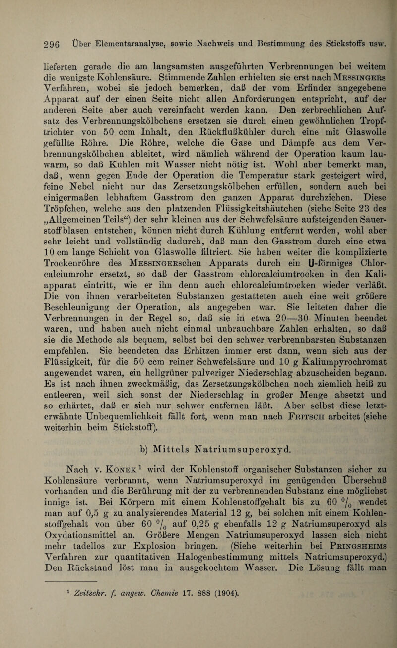 lieferten gerade die am langsamsten ausgeführten Verbrennungen bei weitem die wenigste Kohlensäure. Stimmende Zahlen erhielten sie erst nach Messingers Verfahren, wobei sie jedoch bemerken, daß der vom Erfinder angegebene Apparat auf der einen Seite nicht allen Anforderungen entspricht, auf der anderen Seite aber auch vereinfacht werden kann. Den zerbrechlichen Auf¬ satz des Verbrennungskölbchens ersetzen sie durch einen gewöhnlichen Tropf¬ trichter von 50 ccm Inhalt, den Rückflußkühler durch eine mit Glaswolle gefüllte Röhre. Die Röhre, welche die Gase und Dämpfe aus dem Ver¬ brennungskölbchen ableitet, wird nämlich während der Operation kaum lau¬ warm, so daß Kühlen mit Wasser nicht nötig ist. Wohl aber bemerkt man, daß, wenn gegen Ende der Operation die Temperatur stark gesteigert wird, feine Nebel nicht nur das Zersetzungskölbchen erfüllen, sondern auch bei einigermaßen lebhaftem Gasstrom den ganzen Apparat durchziehen. Diese Tröpfchen, welche aus den platzenden Flüssigkeitshäutchen (siehe Seite 23 des „Allgemeinen Teils“) der sehr kleinen aus der Schwefelsäure aufsteigenden Sauer¬ stoffblasen entstehen, können nicht durch Kühlung entfernt werden, wohl aber sehr leicht und vollständig dadurch, daß man den Gasstrom durch eine etwa 10 cm lange Schicht von Glaswolle filtriert. Sie haben weiter die komplizierte Trockenröhre des MESSiNGERschen Apparats durch ein U-förmiges Chlor¬ calciumrohr ersetzt, so daß der Gasstrom chlorcalciumtrocken in den Kali¬ apparat eintritt, wie er ihn denn auch chlorcalciumtrocken wieder verläßt. Die von ihnen verarbeiteten Substanzen gestatteten auch eine weit größere Beschleunigung der Operation, als angegeben war. Sie leiteten daher die Verbrennungen in der Regel so, daß sie in etwa 20—30 Minuten beendet waren, und haben auch nicht einmal unbrauchbare Zahlen erhalten, so daß sie die Methode als bequem, selbst bei den schwer verbrennbarsten Substanzen empfehlen. Sie beendeten das Erhitzen immer erst dann, wenn sich aus der Flüssigkeit, für die 50 ccm reiner Schwefelsäure und 10 g Kaliumpyrochromat angewendet waren, ein hellgrüner pulveriger Niederschlag abzuscheiden begann. Es ist nach ihnen zweckmäßig, das Zersetzungskölbchen noch ziemlich heiß zu entleeren, weil sich sonst der Niederschlag in großer Menge absetzt und so erhärtet, daß er sich nur schwer entfernen läßt. Aber selbst diese letzt¬ erwähnte Unbequemlichkeit fällt fort, wenn man nach Fritsch arbeitet (siehe weiterhin beim Stickstoff). b) Mittels Natriumsuperoxyd. Nach v. Konek1 wird der Kohlenstoff organischer Substanzen sicher zu Kohlensäure verbrannt, wenn Natrium Superoxyd im genügenden Überschuß vorhanden und die Berührung mit der zu verbrennenden Substanz eine möglichst innige ist. Bei Körpern mit einem Kohlenstoffgehalt bis zu 60 °/0 wendet man auf 0,5 g zu analysierendes Material 12 g, bei solchen mit einem Kohlen¬ stoffgehalt von über 60 °/0 auf 0,25 g ebenfalls 12 g Natriumsuperoxyd als Oxydationsmittel an. Größere Mengen Natriumsuperoxyd lassen sich nicht mehr tadellos zur Explosion bringen. (Siehe weiterhin bei Pringsheims Verfahren zur quantitativen Halogenbestimmung mittels Natriumsuperoxyd.) Den Rückstand löst man in ausgekochtem Wasser. Die Lösung fällt man 1 Zeitschr. f. angew. Chemie 17. 888 (1904).