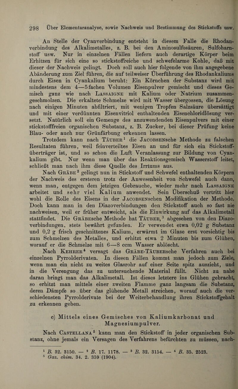An Stelle der Cyanverbindung entsteht in diesem Falle die Rhodan¬ verbindung des Alkalimetalles, z. B. bei den Aminosulfosäuren, Sulfoharn- stoff usw. Nur in einzelnen Fällen liefern auch derartige Körper beim Erhitzen für sich eine so stickstoffreiche und schwefelarme Kohle, daß mit dieser der Nachweis gelingt. Doch soll auch hier folgende von ihm angegebene Abänderung zum Ziel führen, die auf teilweiser Überführung des Rhodankaliums durch Eisen in Cyankalium beruht: Ein Körnchen der Substanz wird mit mindestens dem 4—5 fachen Volumen Eisenpulver gemischt und dieses Ge¬ misch ganz wie nach Lassaigne mit Kalium oder Natrium zusammen¬ geschmolzen. Die erkaltete Schmelze wird mit Wasser übergossen, die Lösung nach einigen Minuten ab filtriert, mit wenigen Tropfen Salzsäure übersättigt und mit einer verdünnten Eisenvitriol enthaltenden Eisenchloridlösung ver¬ setzt. Natürlich soll ein Gemenge des anzuwendenden Eisenpulvers mit einer stickstofffreien organischen Substanz, z. B. Zucker, bei dieser Prüfung keine Blau- oder auch nur Grünfärbung erkennen lassen. Trotzdem kann nach Täuber1 die jACOBSENsche Methode zu falschen Resultaten führen, weil feinverteiltes Eisen an und für sich ein Stickstoff¬ überträger ist, und so schon die Luft Veranlassung zur Bildung von Cyan¬ kalium gibt. Nur wenn man über das Reaktionsgemisch Wasserstoff leitet, schließt man nach ihm diese Quelle des Irrtums aus. Nach Grabe2 gelingt nun in Stickstoff und Schwefel enthaltenden Körpern der Nachweis des ersteren trotz der Anwesenheit von Schwefel auch dann, wenn man, entgegen dem jetzigen Gebrauche, wieder mehr nach Lassaigne arbeitet und sehr viel Kalium anwendet. Sein Überschuß vertritt hier wohl die Rolle des Eisens in der jACOBSENschen Modifikation der Methode. Doch kann man in den Diazoverbindungen den Stickstoff auch so fast nie nachweisen, weil er früher entweicht, als die Einwirkung auf das Alkalimetall stattfindet. Die GRÄBEsche Methode hat Täuber, 3 abgesehen von den Diazo¬ verbindungen, stets bewährt gefunden. Er verwendet etwa 0,02 g Substanz und 0,2 g frisch geschnittenes Kalium, erwärmt im Glase erst vorsichtig bis zum Schmelzen des Metalles, und erhitzt etwa 2 Minuten bis zum Glühen, worauf er die Schmelze mit 6—8 ccm Wasser ablöscht. Nach Kehrer4 versagt das GRÄBE-TÄUBERsche Verfahren auch bei einzelnen Pyrrolderivaten. In diesen Fällen kommt man jedoch zum Ziele, wenn man ein nicht zu weites Glasrohr auf einer Seite spitz auszieht, und in die Verengung das zu untersuchende Material füllt. Nicht zu nahe daran bringt man das Alkalimetall. Ist dieses letztere ins Glühen gebracht, so erhitzt man mittels einer zweiten Flamme ganz langsam die Substanz, deren Dämpfe so über das glühende Metall streichen, worauf auch die ver¬ schiedensten Pyrrolderivate bei der Weiterbehandlung ihren Stickstoffgehalt zu erkennen geben. c) Mittels eines Gemisches von Kaliumkarbonat und Magnesiumpulver. Nach Castellana5 kann man den Stickstoff in jeder organischen Sub¬ stanz, ohne jemals ein Versagen des Verfahrens befürchten zu müssen, nach- 1 B. 32. 3150. — 2 B. 17. 1178. — 3 B. 32. 3154. — 4 B. 35. 2523. 5 Gaz. chirn. 34. 2. 359 (1904).