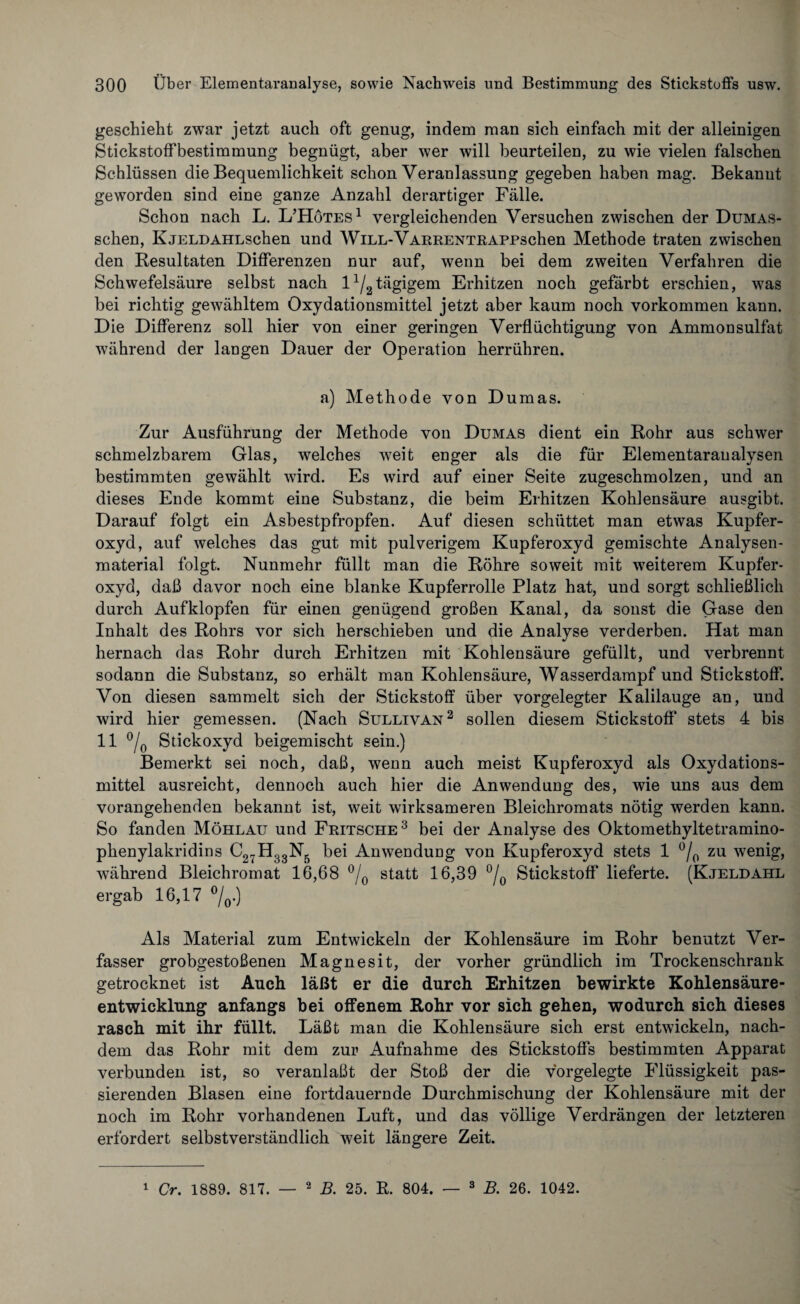 geschieht zwar jetzt auch oft genug, indem man sich einfach mit der alleinigen Stickstoffbestimmung begnügt, aber wer will beurteilen, zu wie vielen falschen Schlüssen die Bequemlichkeit schon Veranlassung gegeben haben mag. Bekannt geworden sind eine ganze Anzahl derartiger Fälle. Schon nach L. L’Hötes1 vergleichenden Versuchen zwischen der Dumas- schen, KjELDAHLschen und WiLL-VARRENTRAPPschen Methode traten zwischen den Resultaten Differenzen nur auf, wenn bei dem zweiten Verfahren die Schwefelsäure selbst nach l1^tägigem Erhitzen noch gefärbt erschien, was bei richtig gewähltem Oxydationsmittel jetzt aber kaum noch Vorkommen kann. Die Differenz soll hier von einer geringen Verflüchtigung von Ammonsulfat während der langen Dauer der Operation herrühren. a) Methode von Dumas. Zur Ausführung der Methode von Dumas dient ein Rohr aus schwer schmelzbarem Glas, welches weit enger als die für Elementaranalysen bestimmten gewählt wird. Es wird auf einer Seite zugeschmolzen, und an dieses Ende kommt eine Substanz, die beim Erhitzen Kohlensäure ausgibt. Darauf folgt ein Asbestpfropfen. Auf diesen schüttet man etwas Kupfer¬ oxyd, auf welches das gut mit pulverigem Kupferoxyd gemischte Analysen¬ material folgt. Nunmehr füllt man die Röhre soweit mit weiterem Kupfer¬ oxyd, daß davor noch eine blanke Kupferrolle Platz hat, und sorgt schließlich durch Aufklopfen für einen genügend großen Kanal, da sonst die Gase den Inhalt des Rohrs vor sich herschieben und die Analyse verderben. Hat man hernach das Rohr durch Erhitzen mit Kohlensäure gefüllt, und verbrennt sodann die Substanz, so erhält man Kohlensäure, Wasserdampf und Stickstoff. Von diesen sammelt sich der Stickstoff über vorgelegter Kalilauge an, und wird hier gemessen. (Nach Sullivan 2 sollen diesem Stickstoff stets 4 bis 11 °/0 Stickoxyd beigemischt sein.) Bemerkt sei noch, daß, wenn auch meist Kupferoxyd als Oxydations¬ mittel ausreicht, dennoch auch hier die Anwendung des, wie uns aus dem vorangehenden bekannt ist, weit wirksameren Bleichromats nötig werden kann. So fanden Möhlau und Fritsche3 bei der Analyse des Oktomethyltetramino- phenylakridins C27H33N5 bei Anwendung von Kupferoxyd stets 1 °/p zu wenig, während Bleichromat 16,68 °/0 statt 16,39 °/0 Stickstoff lieferte. (Kjeldahl ergab 16,17 °/0.) Als Material zum Entwickeln der Kohlensäure im Rohr benutzt Ver¬ fasser grobgestoßenen Magnesit, der vorher gründlich im Trockenschrank getrocknet ist Auch läßt er die durch Erhitzen bewirkte Kohlensäure¬ entwicklung anfangs bei offenem Rohr vor sich gehen, wodurch sich dieses rasch mit ihr füllt. Läßt man die Kohlensäure sich erst entwickeln, nach¬ dem das Rohr mit dem zur Aufnahme des Stickstoffs bestimmten Apparat verbunden ist, so veranlaßt der Stoß der die vorgelegte Flüssigkeit pas¬ sierenden Blasen eine fortdauernde Durchmischung der Kohlensäure mit der noch im Rohr vorhandenen Luft, und das völlige Verdrängen der letzteren erfordert selbstverständlich weit längere Zeit. 1 Cr. 1889. 817. — 2 B. 25. R. 804. — 3 B. 26. 1042.
