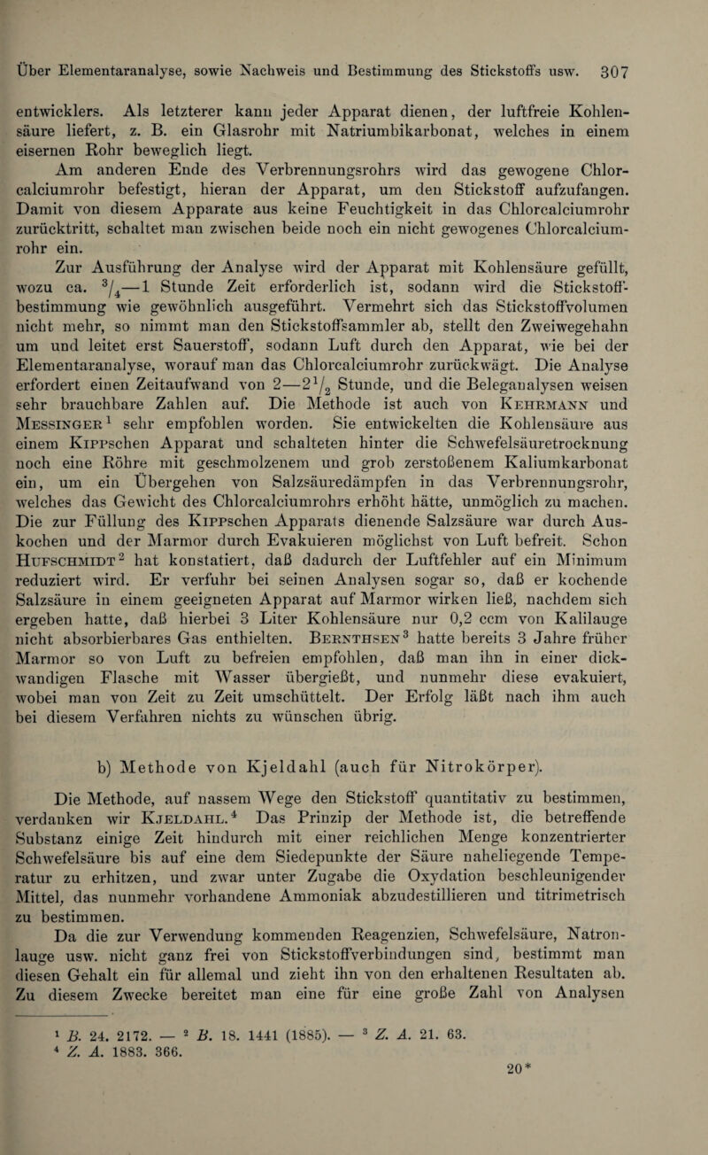 entwicklet. Als letzterer kann jeder Apparat dienen, der luftfreie Kohlen¬ säure liefert, z. B. ein Glasrohr mit Natriumbikarbonat, welches in einem eisernen Rohr beweglich liegt. Am anderen Ende des Verbrennungsrohrs wird das gewogene Chlor¬ calciumrohr befestigt, hieran der Apparat, um den Stickstoff aufzufangen. Damit von diesem Apparate aus keine Feuchtigkeit in das Chlorcalciumrohr zurücktritt, schaltet man zwischen beide noch ein nicht gewogenes Chlorcalcium¬ rohr ein. Zur Ausführung der Analyse wird der Apparat mit Kohlensäure gefüllt, wozu ca. 3/4—1 Stunde Zeit erforderlich ist, sodann wird die Stickstoff¬ bestimmung wie gewöhnlich ausgeführt. Vermehrt sich das Stickstoffvolumen nicht mehr, so nimmt man den Stickstoffsammler ab, stellt den Zweiwegehahn um und leitet erst Sauerstoff, sodann Luft durch den Apparat, wie bei der Elementaranalyse, worauf man das Chlorcalciumrohr zurück wägt. Die Analyse erfordert einen Zeitaufwand von 2—24/2 Stunde, und die Beleganalysen weisen sehr brauchbare Zahlen auf. Die Methode ist auch von Kehrmann und Messinger1 sehr empfohlen worden. Sie entwickelten die Kohlensäure aus einem Kippschen Apparat und schalteten hinter die Sclrwefelsäuretrocknung noch eine Röhre mit geschmolzenem und grob zerstoßenem Kaliumkarbonat ein, um ein Übergehen von Salzsäuredämpfen in das Verbrennungsrohr, welches das Gewicht des Chlorcalciumrohrs erhöht hätte, unmöglich zu machen. Die zur Füllung des Kippschen Apparats dienende Salzsäure war durch Aus¬ kochen und der Marmor durch Evakuieren möglichst von Luft befreit. Schon Hufschmidt2 hat konstatiert, daß dadurch der Luftfehler auf ein Minimum reduziert wird. Er verfuhr bei seinen Analysen sogar so, daß er kochende Salzsäure in einem geeigneten Apparat auf Marmor wirken ließ, nachdem sich ergeben hatte, daß hierbei 3 Liter Kohlensäure nur 0,2 ccm von Kalilauge nicht absorbierbares Gas enthielten. Bernthsen3 hatte bereits 3 Jahre früher Marmor so von Luft zu befreien empfohlen, daß man ihn in einer dick¬ wandigen Flasche mit Wasser übergießt, und nunmehr diese evakuiert, wobei man von Zeit zu Zeit umschüttelt. Der Erfolg läßt nach ihm auch bei diesem Verfahren nichts zu wünschen übrig. b) Methode von Kjeldahl (auch für Nitrokörper). Die Methode, auf nassem Wege den Stickstoff quantitativ zu bestimmen, verdanken wir Kjeldahl.4 Das Prinzip der Methode ist, die betreffende Substanz einige Zeit hindurch mit einer reichlichen Menge konzentrierter Schwefelsäure bis auf eine dem Siedepuukte der Säure naheliegende Tempe¬ ratur zu erhitzen, und zwar unter Zugabe die Oxydation beschleunigender Mittel, das nunmehr vorhandene Ammoniak abzudestillieren und titrimetrisch zu bestimmen. Da die zur Verwendung kommenden Reagenzien, Schwefelsäure, Natron¬ lauge usw. nicht ganz frei von Stickstoffverbindungen sind, bestimmt man diesen Gehalt ein für allemal und zieht ihn von den erhaltenen Resultaten ab. Zu diesem Zwecke bereitet man eine für eine große Zahl Ton Analysen 1 B. 24. 2172. — 2 B. 18. 1441 (1885). — 3 Z. Ä. 21. 63. 4 Z. A. 1883. 366. 20*